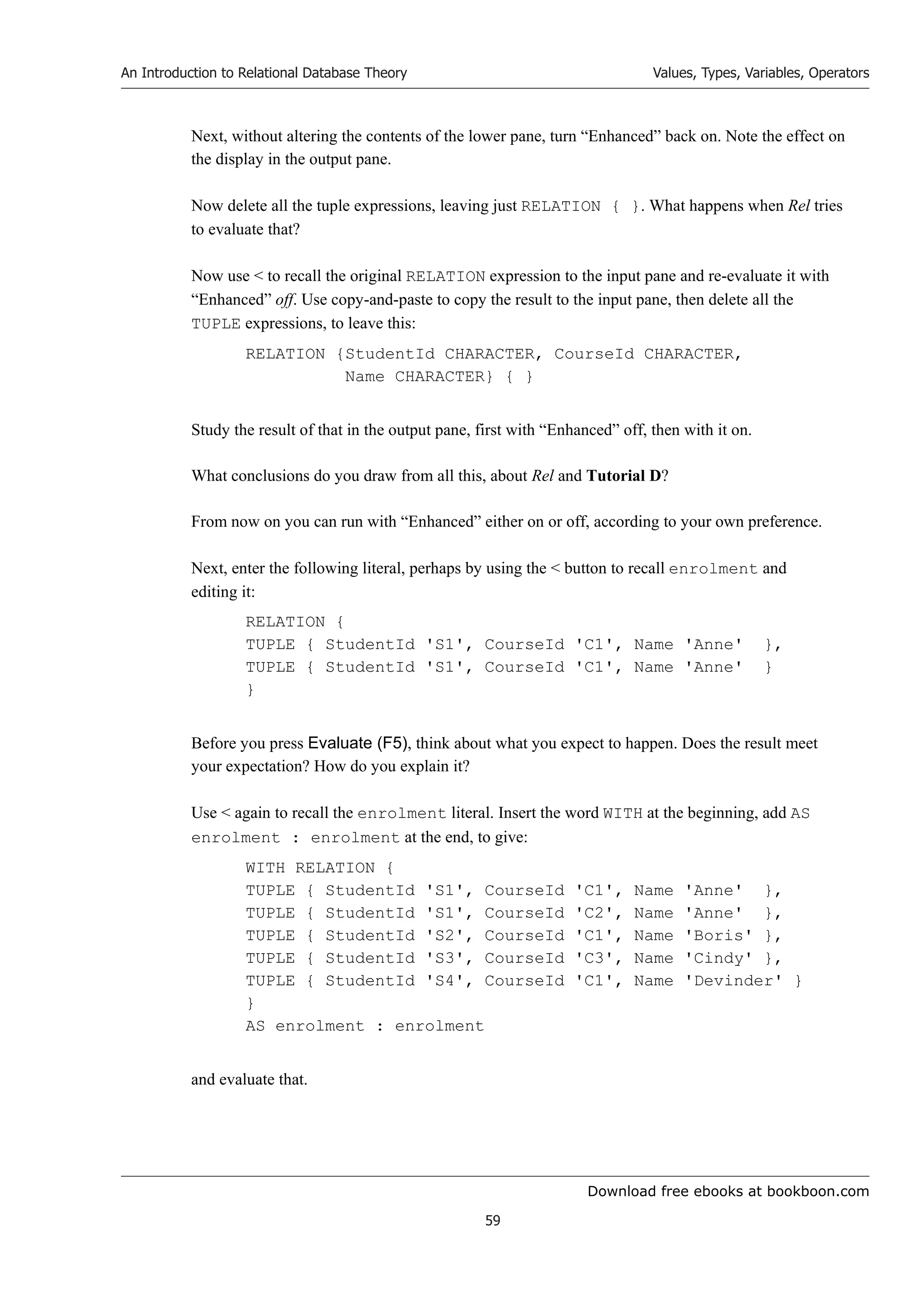 Download free ebooks at bookboon.com
An Introduction to Relational Database Theory
59
Values, Types, Variables, Operators
Next, without altering the contents of the lower pane, turn “Enhanced” back on. Note the effect on
the display in the output pane.
Now delete all the tuple expressions, leaving just RELATION { }. What happens when Rel tries
to evaluate that?
Now use  to recall the original RELATION expression to the input pane and re-evaluate it with
“Enhanced” off. Use copy-and-paste to copy the result to the input pane, then delete all the
TUPLE expressions, to leave this:
RELATION {StudentId CHARACTER, CourseId CHARACTER,
Name CHARACTER} { }
Study the result of that in the output pane, first with “Enhanced” off, then with it on.
What conclusions do you draw from all this, about Rel and Tutorial D?
From now on you can run with “Enhanced” either on or off, according to your own preference.
Next, enter the following literal, perhaps by using the  button to recall enrolment and
editing it:
RELATION {
TUPLE { StudentId 'S1', CourseId 'C1', Name 'Anne' },
TUPLE { StudentId 'S1', CourseId 'C1', Name 'Anne' }
}
Before you press Evaluate (F5), think about what you expect to happen. Does the result meet
your expectation? How do you explain it?
Use  again to recall the enrolment literal. Insert the word WITH at the beginning, add AS
enrolment : enrolment at the end, to give:
WITH RELATION {
TUPLE { StudentId 'S1', CourseId 'C1', Name 'Anne' },
TUPLE { StudentId 'S1', CourseId 'C2', Name 'Anne' },
TUPLE { StudentId 'S2', CourseId 'C1', Name 'Boris' },
TUPLE { StudentId 'S3', CourseId 'C3', Name 'Cindy' },
TUPLE { StudentId 'S4', CourseId 'C1', Name 'Devinder' }
}
AS enrolment : enrolment
and evaluate that.
 