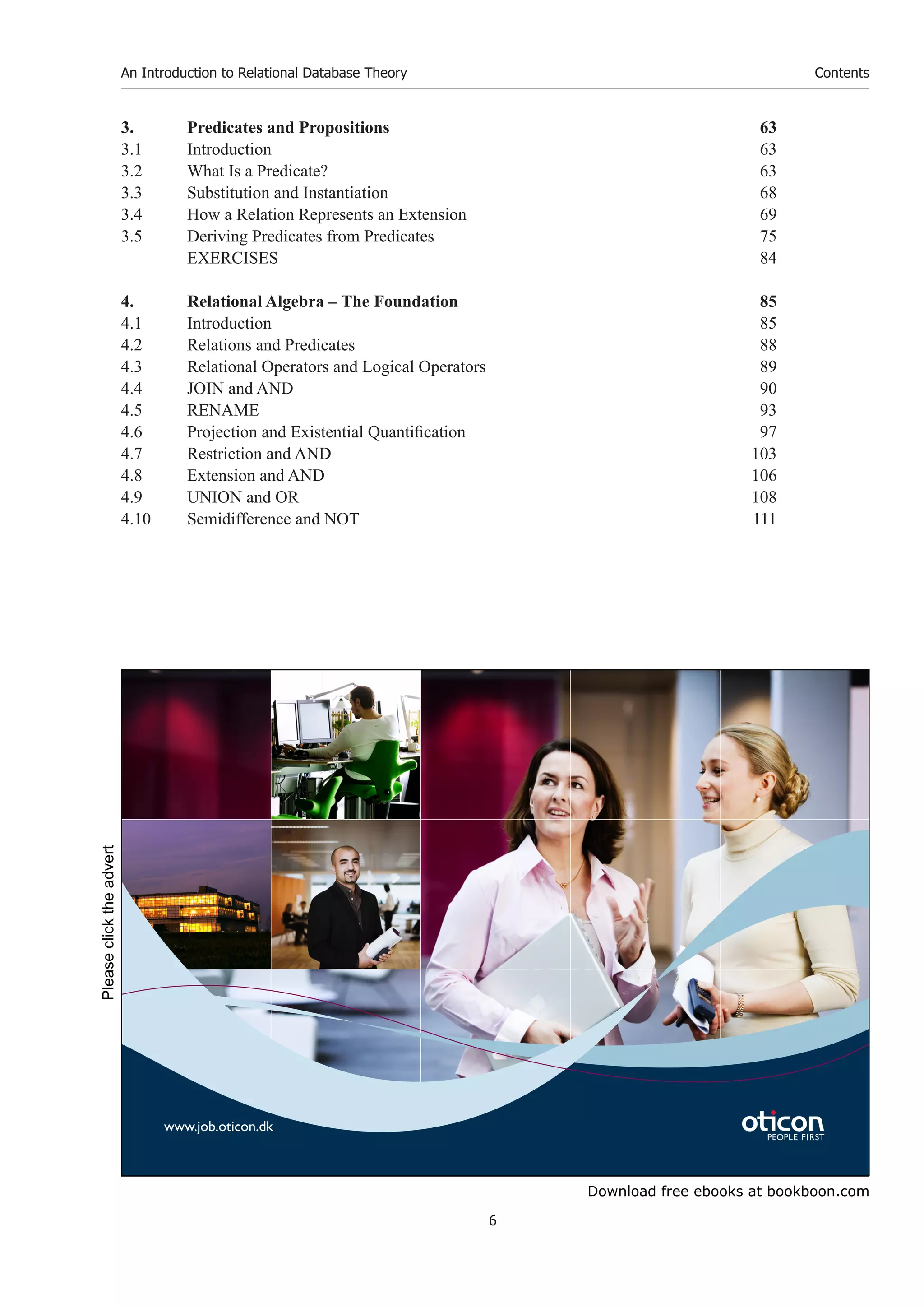 Download free ebooks at bookboon.com
An Introduction to Relational Database Theory
6
Contents
3. Predicates and Propositions 63
3.1 Introduction 63
3.2 What Is a Predicate? 63
3.3 Substitution and Instantiation 68
3.4 How a Relation Represents an Extension 69
3.5 Deriving Predicates from Predicates 75
EXERCISES 84
4. Relational Algebra – The Foundation 85
4.1 Introduction 85
4.2 Relations and Predicates 88
4.3 Relational Operators and Logical Operators 89
4.4 JOIN and AND 90
4.5 RENAME 93
4.6 Projection and Existential Quantification 97
4.7 Restriction and AND 103
4.8 Extension and AND 106
4.9 UNION and OR 108
4.10 Semidifference and NOT 111
www.job.oticon.dk
Please
click
the
advert
 