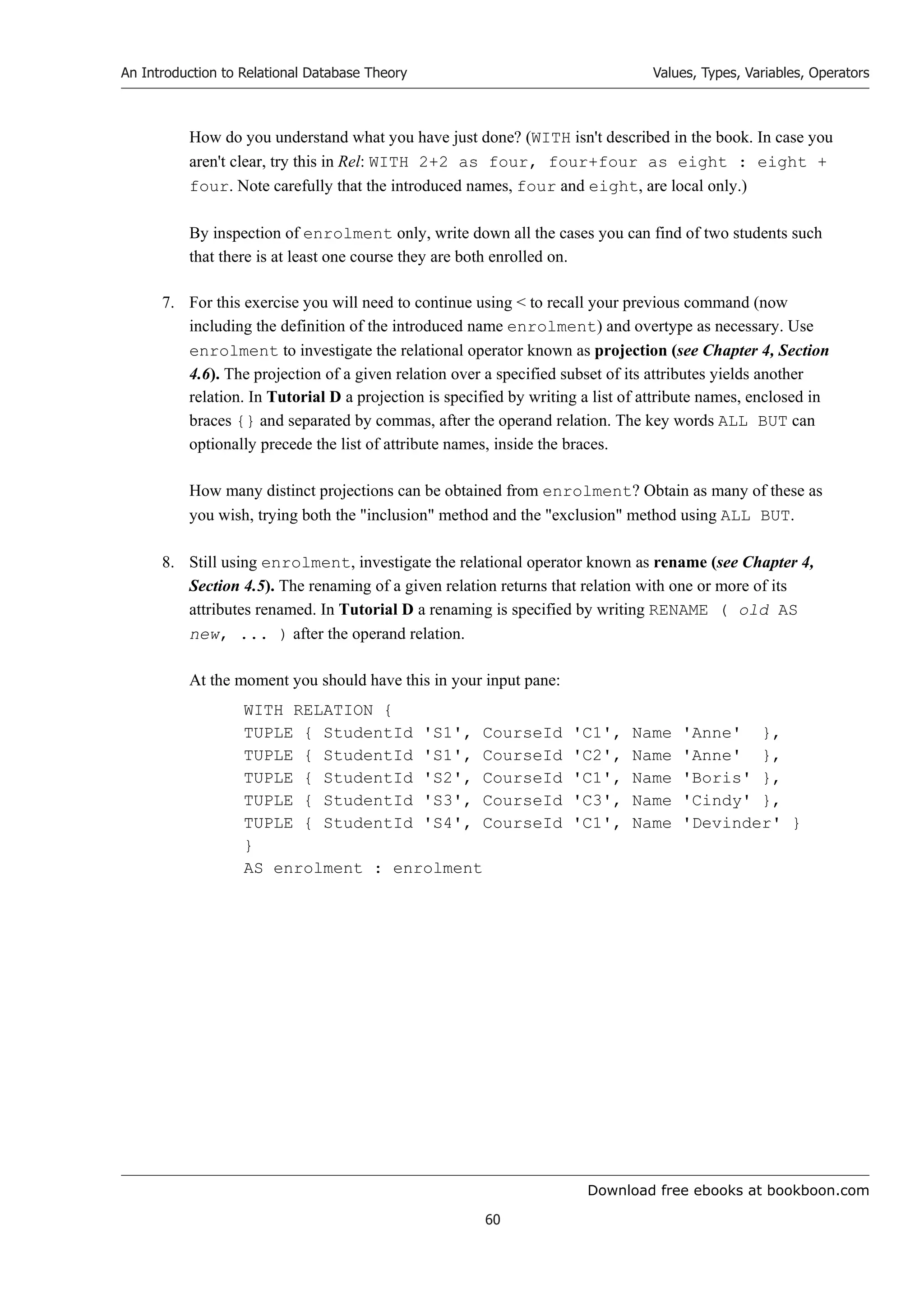 Download free ebooks at bookboon.com
An Introduction to Relational Database Theory
60
Values, Types, Variables, Operators
How do you understand what you have just done? (WITH isn't described in the book. In case you
aren't clear, try this in Rel: WITH 2+2 as four, four+four as eight : eight +
four. Note carefully that the introduced names, four and eight, are local only.)
By inspection of enrolment only, write down all the cases you can find of two students such
that there is at least one course they are both enrolled on.
7. For this exercise you will need to continue using  to recall your previous command (now
including the definition of the introduced name enrolment) and overtype as necessary. Use
enrolment to investigate the relational operator known as projection (see Chapter 4, Section
4.6). The projection of a given relation over a specified subset of its attributes yields another
relation. In Tutorial D a projection is specified by writing a list of attribute names, enclosed in
braces {} and separated by commas, after the operand relation. The key words ALL BUT can
optionally precede the list of attribute names, inside the braces.
How many distinct projections can be obtained from enrolment? Obtain as many of these as
you wish, trying both the inclusion method and the exclusion method using ALL BUT.
8. Still using enrolment, investigate the relational operator known as rename (see Chapter 4,
Section 4.5). The renaming of a given relation returns that relation with one or more of its
attributes renamed. In Tutorial D a renaming is specified by writing RENAME ( old AS
new, ... ) after the operand relation.
At the moment you should have this in your input pane:
WITH RELATION {
TUPLE { StudentId 'S1', CourseId 'C1', Name 'Anne' },
TUPLE { StudentId 'S1', CourseId 'C2', Name 'Anne' },
TUPLE { StudentId 'S2', CourseId 'C1', Name 'Boris' },
TUPLE { StudentId 'S3', CourseId 'C3', Name 'Cindy' },
TUPLE { StudentId 'S4', CourseId 'C1', Name 'Devinder' }
}
AS enrolment : enrolment
 