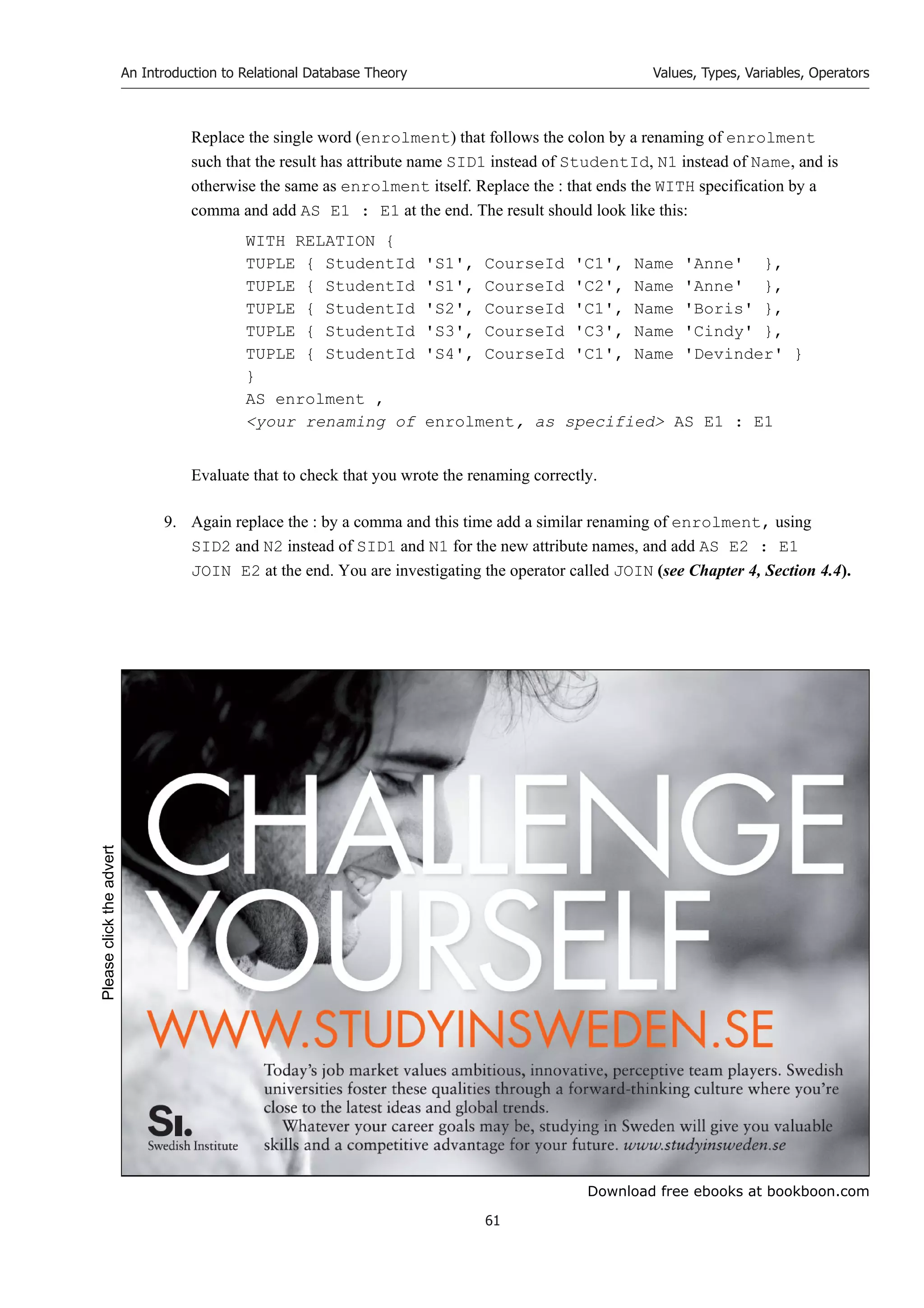 Download free ebooks at bookboon.com
An Introduction to Relational Database Theory
61
Values, Types, Variables, Operators
Replace the single word (enrolment) that follows the colon by a renaming of enrolment
such that the result has attribute name SID1 instead of StudentId, N1 instead of Name, and is
otherwise the same as enrolment itself. Replace the : that ends the WITH specification by a
comma and add AS E1 : E1 at the end. The result should look like this:
WITH RELATION {
TUPLE { StudentId 'S1', CourseId 'C1', Name 'Anne' },
TUPLE { StudentId 'S1', CourseId 'C2', Name 'Anne' },
TUPLE { StudentId 'S2', CourseId 'C1', Name 'Boris' },
TUPLE { StudentId 'S3', CourseId 'C3', Name 'Cindy' },
TUPLE { StudentId 'S4', CourseId 'C1', Name 'Devinder' }
}
AS enrolment ,
your renaming of enrolment, as specified AS E1 : E1
Evaluate that to check that you wrote the renaming correctly.
9. Again replace the : by a comma and this time add a similar renaming of enrolment, using
SID2 and N2 instead of SID1 and N1 for the new attribute names, and add AS E2 : E1
JOIN E2 at the end. You are investigating the operator called JOIN (see Chapter 4, Section 4.4).
Please
click
the
advert
 