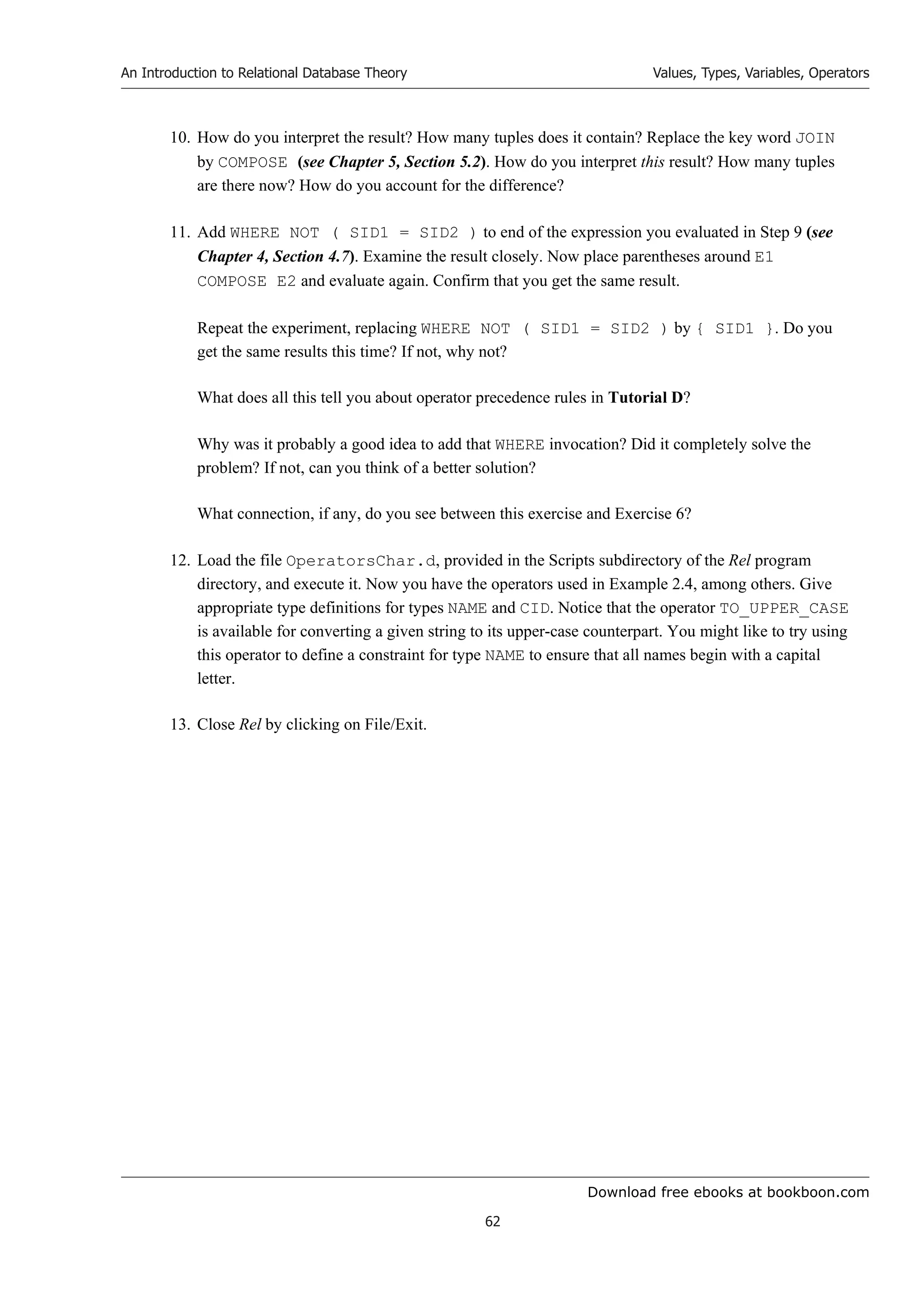 Download free ebooks at bookboon.com
An Introduction to Relational Database Theory
62
Values, Types, Variables, Operators
10. How do you interpret the result? How many tuples does it contain? Replace the key word JOIN
by COMPOSE (see Chapter 5, Section 5.2). How do you interpret this result? How many tuples
are there now? How do you account for the difference?
11. Add WHERE NOT ( SID1 = SID2 ) to end of the expression you evaluated in Step 9 (see
Chapter 4, Section 4.7). Examine the result closely. Now place parentheses around E1
COMPOSE E2 and evaluate again. Confirm that you get the same result.
Repeat the experiment, replacing WHERE NOT ( SID1 = SID2 ) by { SID1 }. Do you
get the same results this time? If not, why not?
What does all this tell you about operator precedence rules in Tutorial D?
Why was it probably a good idea to add that WHERE invocation? Did it completely solve the
problem? If not, can you think of a better solution?
What connection, if any, do you see between this exercise and Exercise 6?
12. Load the file OperatorsChar.d, provided in the Scripts subdirectory of the Rel program
directory, and execute it. Now you have the operators used in Example 2.4, among others. Give
appropriate type definitions for types NAME and CID. Notice that the operator TO_UPPER_CASE
is available for converting a given string to its upper-case counterpart. You might like to try using
this operator to define a constraint for type NAME to ensure that all names begin with a capital
letter.
13. Close Rel by clicking on File/Exit.
 