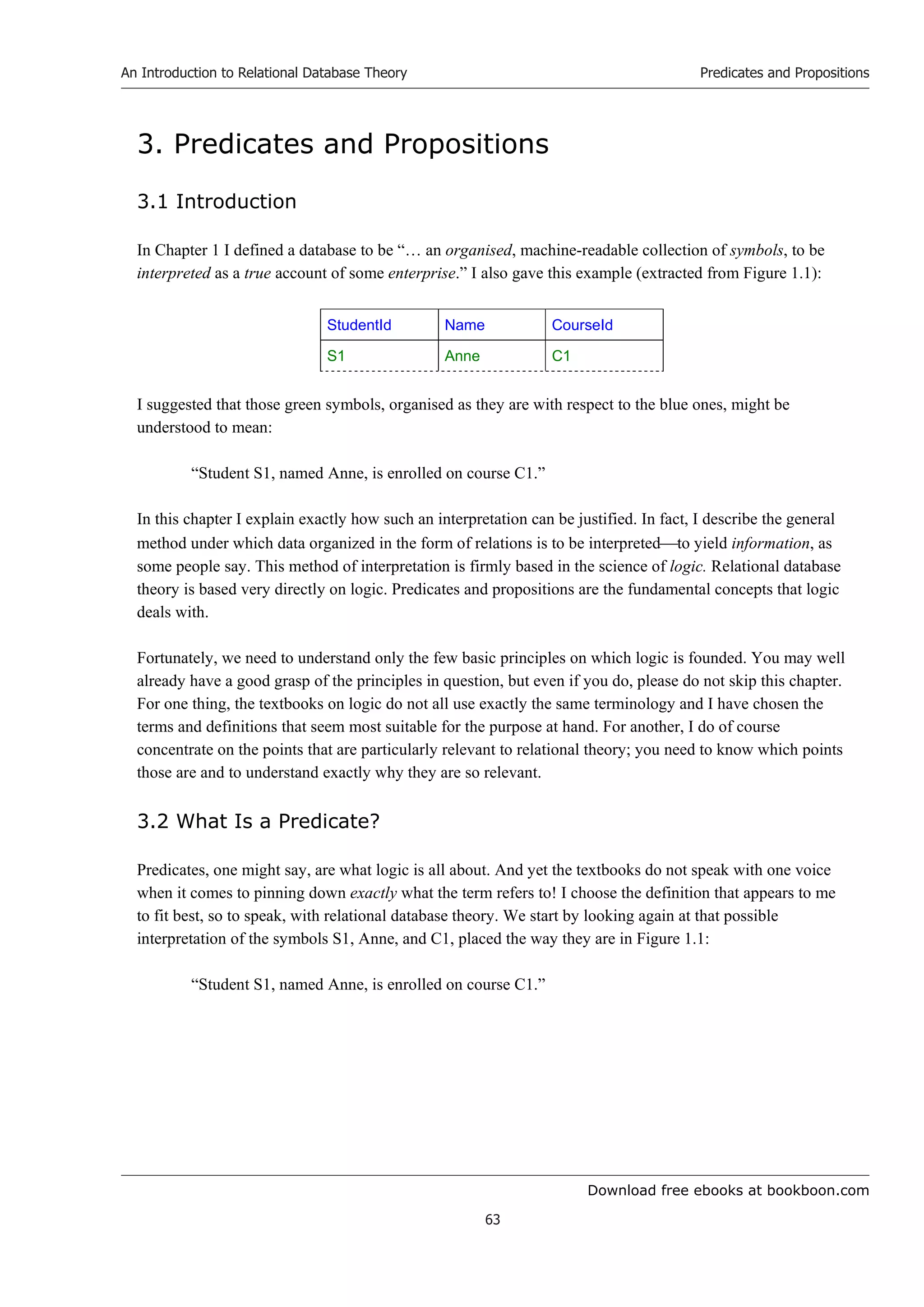 Download free ebooks at bookboon.com
An Introduction to Relational Database Theory
63
Predicates and Propositions
3. Predicates and Propositions
3.1 Introduction
In Chapter 1 I defined a database to be “… an organised, machine-readable collection of symbols, to be
interpreted as a true account of some enterprise.” I also gave this example (extracted from Figure 1.1):
StudentId Name CourseId
S1 Anne C1
I suggested that those green symbols, organised as they are with respect to the blue ones, might be
understood to mean:
“Student S1, named Anne, is enrolled on course C1.”
In this chapter I explain exactly how such an interpretation can be justified. In fact, I describe the general
method under which data organized in the form of relations is to be interpretedto yield information, as
some people say. This method of interpretation is firmly based in the science of logic. Relational database
theory is based very directly on logic. Predicates and propositions are the fundamental concepts that logic
deals with.
Fortunately, we need to understand only the few basic principles on which logic is founded. You may well
already have a good grasp of the principles in question, but even if you do, please do not skip this chapter.
For one thing, the textbooks on logic do not all use exactly the same terminology and I have chosen the
terms and definitions that seem most suitable for the purpose at hand. For another, I do of course
concentrate on the points that are particularly relevant to relational theory; you need to know which points
those are and to understand exactly why they are so relevant.
3.2 What Is a Predicate?
Predicates, one might say, are what logic is all about. And yet the textbooks do not speak with one voice
when it comes to pinning down exactly what the term refers to! I choose the definition that appears to me
to fit best, so to speak, with relational database theory. We start by looking again at that possible
interpretation of the symbols S1, Anne, and C1, placed the way they are in Figure 1.1:
“Student S1, named Anne, is enrolled on course C1.”
 