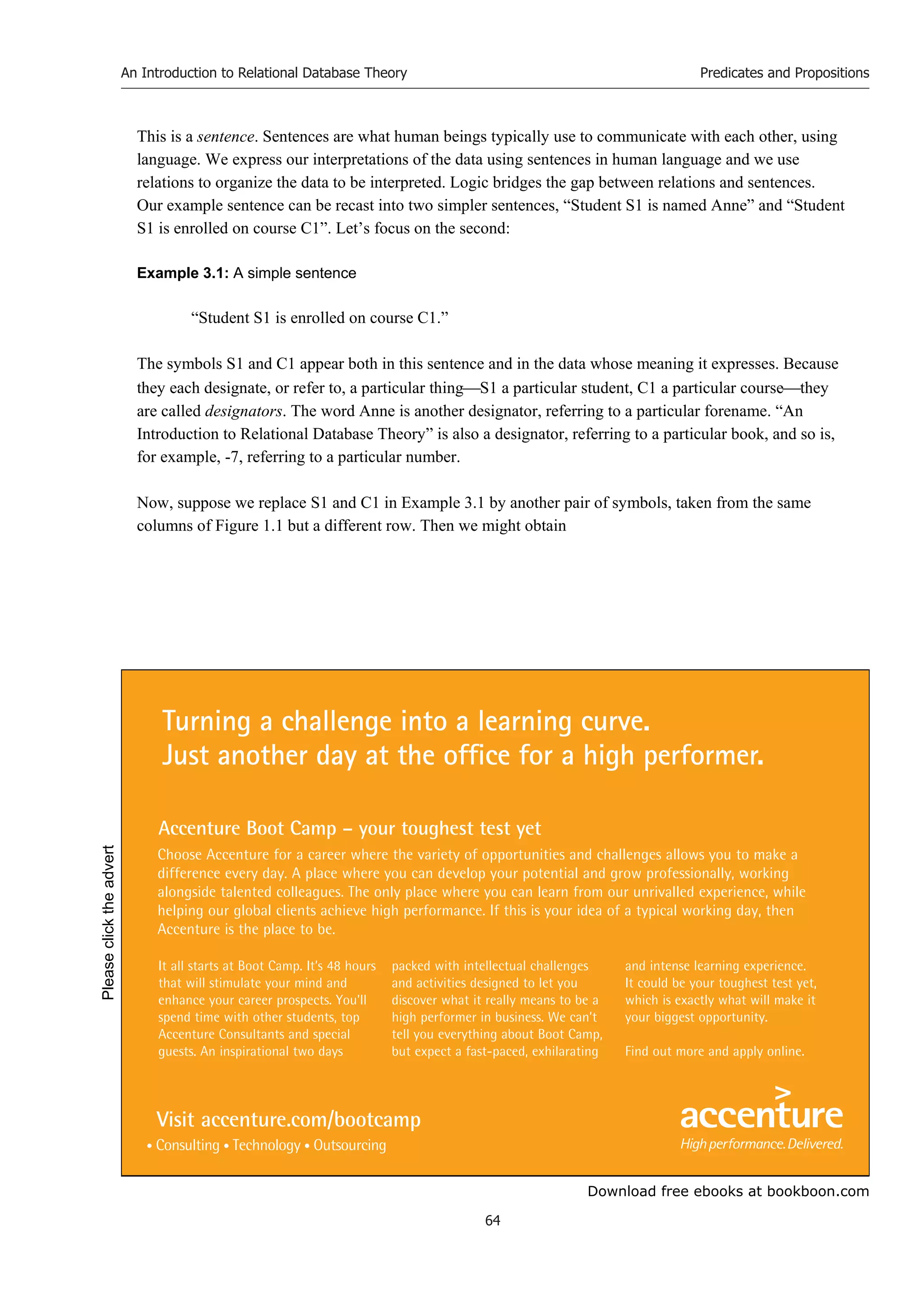 Download free ebooks at bookboon.com
An Introduction to Relational Database Theory
64
Predicates and Propositions
This is a sentence. Sentences are what human beings typically use to communicate with each other, using
language. We express our interpretations of the data using sentences in human language and we use
relations to organize the data to be interpreted. Logic bridges the gap between relations and sentences.
Our example sentence can be recast into two simpler sentences, “Student S1 is named Anne” and “Student
S1 is enrolled on course C1”. Let’s focus on the second:
Example 3.1: A simple sentence
“Student S1 is enrolled on course C1.”
The symbols S1 and C1 appear both in this sentence and in the data whose meaning it expresses. Because
they each designate, or refer to, a particular thingS1 a particular student, C1 a particular coursethey
are called designators. The word Anne is another designator, referring to a particular forename. “An
Introduction to Relational Database Theory” is also a designator, referring to a particular book, and so is,
for example, -7, referring to a particular number.
Now, suppose we replace S1 and C1 in Example 3.1 by another pair of symbols, taken from the same
columns of Figure 1.1 but a different row. Then we might obtain
It all starts at Boot Camp. It’s 48 hours
that will stimulate your mind and
enhance your career prospects. You’ll
spend time with other students, top
Accenture Consultants and special
guests. An inspirational two days
packed with intellectual challenges
and activities designed to let you
discover what it really means to be a
high performer in business. We can’t
tell you everything about Boot Camp,
but expect a fast-paced, exhilarating
and intense learning experience.
It could be your toughest test yet,
which is exactly what will make it
your biggest opportunity.
Find out more and apply online.
Choose Accenture for a career where the variety of opportunities and challenges allows you to make a
difference every day. A place where you can develop your potential and grow professionally, working
alongside talented colleagues. The only place where you can learn from our unrivalled experience, while
helping our global clients achieve high performance. If this is your idea of a typical working day, then
Accenture is the place to be.
Turning a challenge into a learning curve.
Just another day at the office for a high performer.
Accenture Boot Camp – your toughest test yet
Visit accenture.com/bootcamp
Please
click
the
advert
 