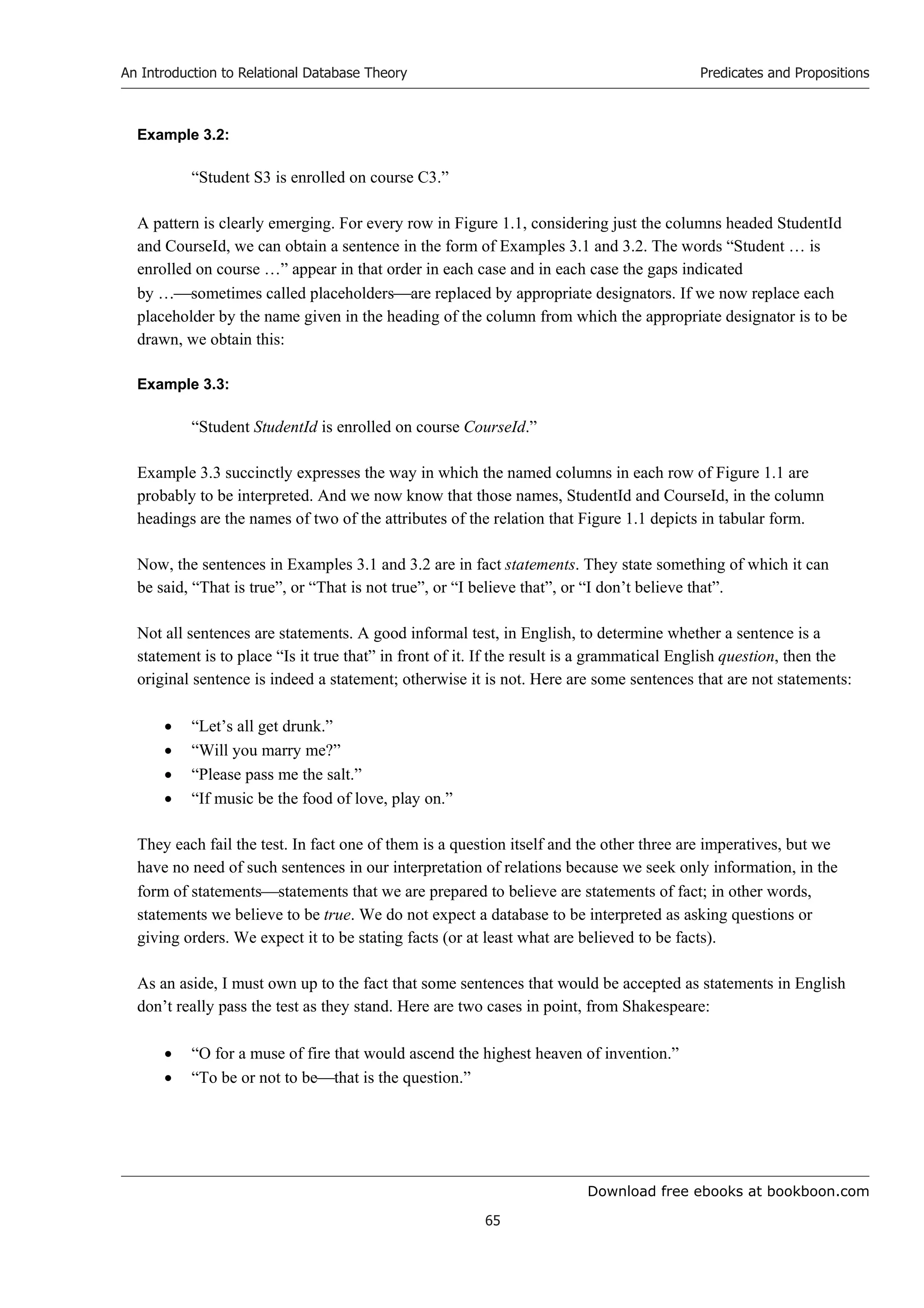 Download free ebooks at bookboon.com
An Introduction to Relational Database Theory
65
Predicates and Propositions
Example 3.2:
“Student S3 is enrolled on course C3.”
A pattern is clearly emerging. For every row in Figure 1.1, considering just the columns headed StudentId
and CourseId, we can obtain a sentence in the form of Examples 3.1 and 3.2. The words “Student … is
enrolled on course …” appear in that order in each case and in each case the gaps indicated
by …sometimes called placeholdersare replaced by appropriate designators. If we now replace each
placeholder by the name given in the heading of the column from which the appropriate designator is to be
drawn, we obtain this:
Example 3.3:
“Student StudentId is enrolled on course CourseId.”
Example 3.3 succinctly expresses the way in which the named columns in each row of Figure 1.1 are
probably to be interpreted. And we now know that those names, StudentId and CourseId, in the column
headings are the names of two of the attributes of the relation that Figure 1.1 depicts in tabular form.
Now, the sentences in Examples 3.1 and 3.2 are in fact statements. They state something of which it can
be said, “That is true”, or “That is not true”, or “I believe that”, or “I don’t believe that”.
Not all sentences are statements. A good informal test, in English, to determine whether a sentence is a
statement is to place “Is it true that” in front of it. If the result is a grammatical English question, then the
original sentence is indeed a statement; otherwise it is not. Here are some sentences that are not statements:
 “Let’s all get drunk.”
 “Will you marry me?”
 “Please pass me the salt.”
 “If music be the food of love, play on.”
They each fail the test. In fact one of them is a question itself and the other three are imperatives, but we
have no need of such sentences in our interpretation of relations because we seek only information, in the
form of statementsstatements that we are prepared to believe are statements of fact; in other words,
statements we believe to be true. We do not expect a database to be interpreted as asking questions or
giving orders. We expect it to be stating facts (or at least what are believed to be facts).
As an aside, I must own up to the fact that some sentences that would be accepted as statements in English
don’t really pass the test as they stand. Here are two cases in point, from Shakespeare:
 “O for a muse of fire that would ascend the highest heaven of invention.”
 “To be or not to bethat is the question.”
 