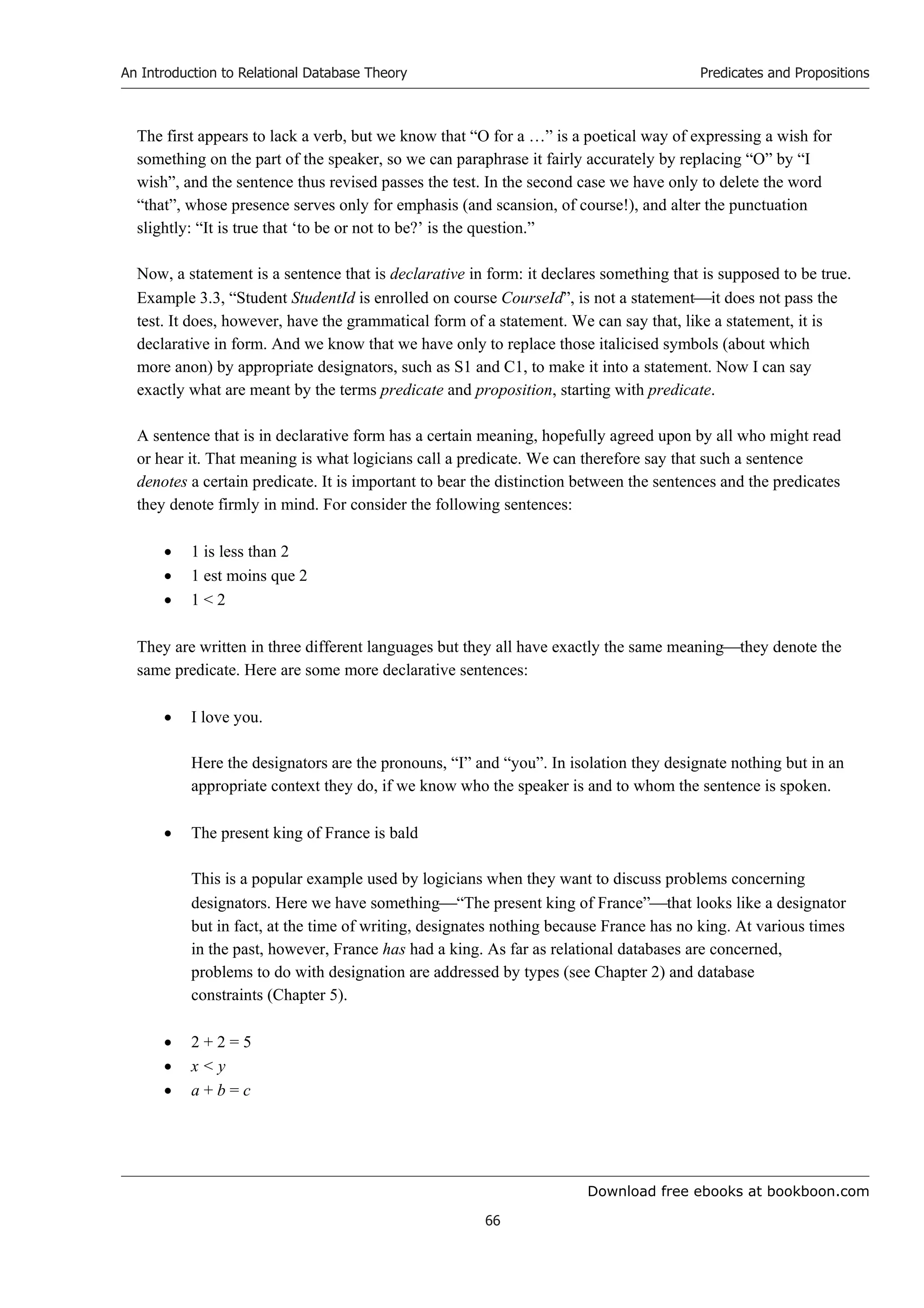 Download free ebooks at bookboon.com
An Introduction to Relational Database Theory
66
Predicates and Propositions
The first appears to lack a verb, but we know that “O for a …” is a poetical way of expressing a wish for
something on the part of the speaker, so we can paraphrase it fairly accurately by replacing “O” by “I
wish”, and the sentence thus revised passes the test. In the second case we have only to delete the word
“that”, whose presence serves only for emphasis (and scansion, of course!), and alter the punctuation
slightly: “It is true that ‘to be or not to be?’ is the question.”
Now, a statement is a sentence that is declarative in form: it declares something that is supposed to be true.
Example 3.3, “Student StudentId is enrolled on course CourseId”, is not a statementit does not pass the
test. It does, however, have the grammatical form of a statement. We can say that, like a statement, it is
declarative in form. And we know that we have only to replace those italicised symbols (about which
more anon) by appropriate designators, such as S1 and C1, to make it into a statement. Now I can say
exactly what are meant by the terms predicate and proposition, starting with predicate.
A sentence that is in declarative form has a certain meaning, hopefully agreed upon by all who might read
or hear it. That meaning is what logicians call a predicate. We can therefore say that such a sentence
denotes a certain predicate. It is important to bear the distinction between the sentences and the predicates
they denote firmly in mind. For consider the following sentences:
 1 is less than 2
 1 est moins que 2
 1  2
They are written in three different languages but they all have exactly the same meaningthey denote the
same predicate. Here are some more declarative sentences:
 I love you.
Here the designators are the pronouns, “I” and “you”. In isolation they designate nothing but in an
appropriate context they do, if we know who the speaker is and to whom the sentence is spoken.
 The present king of France is bald
This is a popular example used by logicians when they want to discuss problems concerning
designators. Here we have something“The present king of France”that looks like a designator
but in fact, at the time of writing, designates nothing because France has no king. At various times
in the past, however, France has had a king. As far as relational databases are concerned,
problems to do with designation are addressed by types (see Chapter 2) and database
constraints (Chapter 5).
 2 + 2 = 5
 x  y
 a + b = c
 