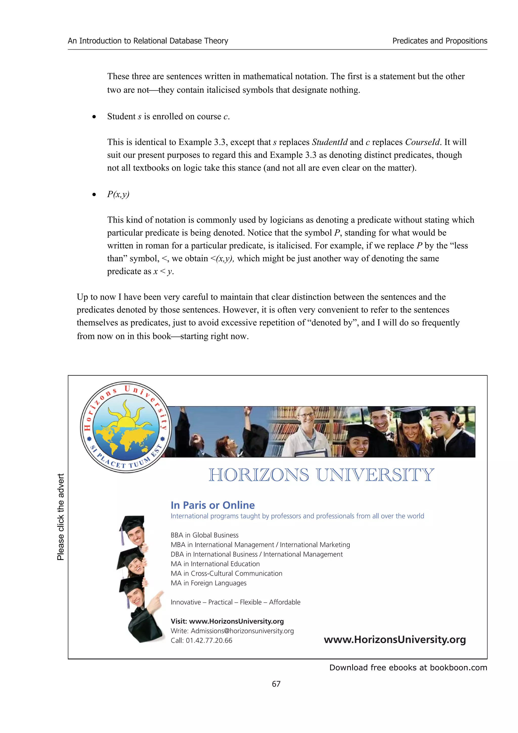 Download free ebooks at bookboon.com
An Introduction to Relational Database Theory
67
Predicates and Propositions
These three are sentences written in mathematical notation. The first is a statement but the other
two are notthey contain italicised symbols that designate nothing.
 Student s is enrolled on course c.
This is identical to Example 3.3, except that s replaces StudentId and c replaces CourseId. It will
suit our present purposes to regard this and Example 3.3 as denoting distinct predicates, though
not all textbooks on logic take this stance (and not all are even clear on the matter).
 P(x,y)
This kind of notation is commonly used by logicians as denoting a predicate without stating which
particular predicate is being denoted. Notice that the symbol P, standing for what would be
written in roman for a particular predicate, is italicised. For example, if we replace P by the “less
than” symbol, , we obtain (x,y), which might be just another way of denoting the same
predicate as x  y.
Up to now I have been very careful to maintain that clear distinction between the sentences and the
predicates denoted by those sentences. However, it is often very convenient to refer to the sentences
themselves as predicates, just to avoid excessive repetition of “denoted by”, and I will do so frequently
from now on in this bookstarting right now.


       
In Paris or Online
International programs taught by professors and professionals from all over the world
BBA in Global Business
MBA in International Management / International Marketing
DBA in International Business / International Management
MA in International Education
MA in Cross-Cultural Communication
MA in Foreign Languages
Innovative – Practical – Flexible – Affordable
Visit: www.HorizonsUniversity.org
Write: Admissions@horizonsuniversity.org
Call: 01.42.77.20.66 www.HorizonsUniversity.org
Please
click
the
advert
 