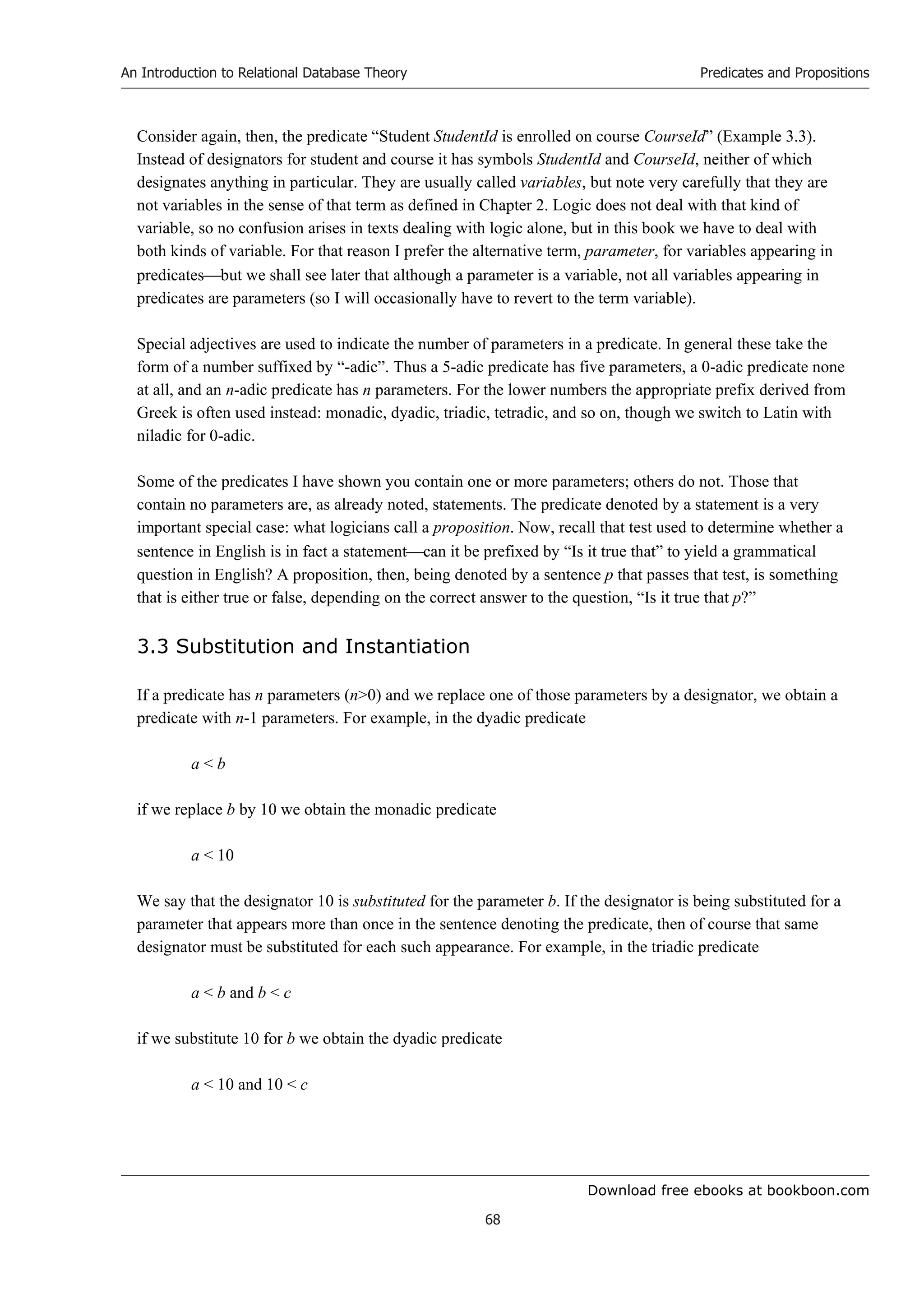 Download free ebooks at bookboon.com
An Introduction to Relational Database Theory
68
Predicates and Propositions
Consider again, then, the predicate “Student StudentId is enrolled on course CourseId” (Example 3.3).
Instead of designators for student and course it has symbols StudentId and CourseId, neither of which
designates anything in particular. They are usually called variables, but note very carefully that they are
not variables in the sense of that term as defined in Chapter 2. Logic does not deal with that kind of
variable, so no confusion arises in texts dealing with logic alone, but in this book we have to deal with
both kinds of variable. For that reason I prefer the alternative term, parameter, for variables appearing in
predicatesbut we shall see later that although a parameter is a variable, not all variables appearing in
predicates are parameters (so I will occasionally have to revert to the term variable).
Special adjectives are used to indicate the number of parameters in a predicate. In general these take the
form of a number suffixed by “-adic”. Thus a 5-adic predicate has five parameters, a 0-adic predicate none
at all, and an n-adic predicate has n parameters. For the lower numbers the appropriate prefix derived from
Greek is often used instead: monadic, dyadic, triadic, tetradic, and so on, though we switch to Latin with
niladic for 0-adic.
Some of the predicates I have shown you contain one or more parameters; others do not. Those that
contain no parameters are, as already noted, statements. The predicate denoted by a statement is a very
important special case: what logicians call a proposition. Now, recall that test used to determine whether a
sentence in English is in fact a statementcan it be prefixed by “Is it true that” to yield a grammatical
question in English? A proposition, then, being denoted by a sentence p that passes that test, is something
that is either true or false, depending on the correct answer to the question, “Is it true that p?”
3.3 Substitution and Instantiation
If a predicate has n parameters (n0) and we replace one of those parameters by a designator, we obtain a
predicate with n-1 parameters. For example, in the dyadic predicate
a  b
if we replace b by 10 we obtain the monadic predicate
a  10
We say that the designator 10 is substituted for the parameter b. If the designator is being substituted for a
parameter that appears more than once in the sentence denoting the predicate, then of course that same
designator must be substituted for each such appearance. For example, in the triadic predicate
a  b and b  c
if we substitute 10 for b we obtain the dyadic predicate
a  10 and 10  c
 