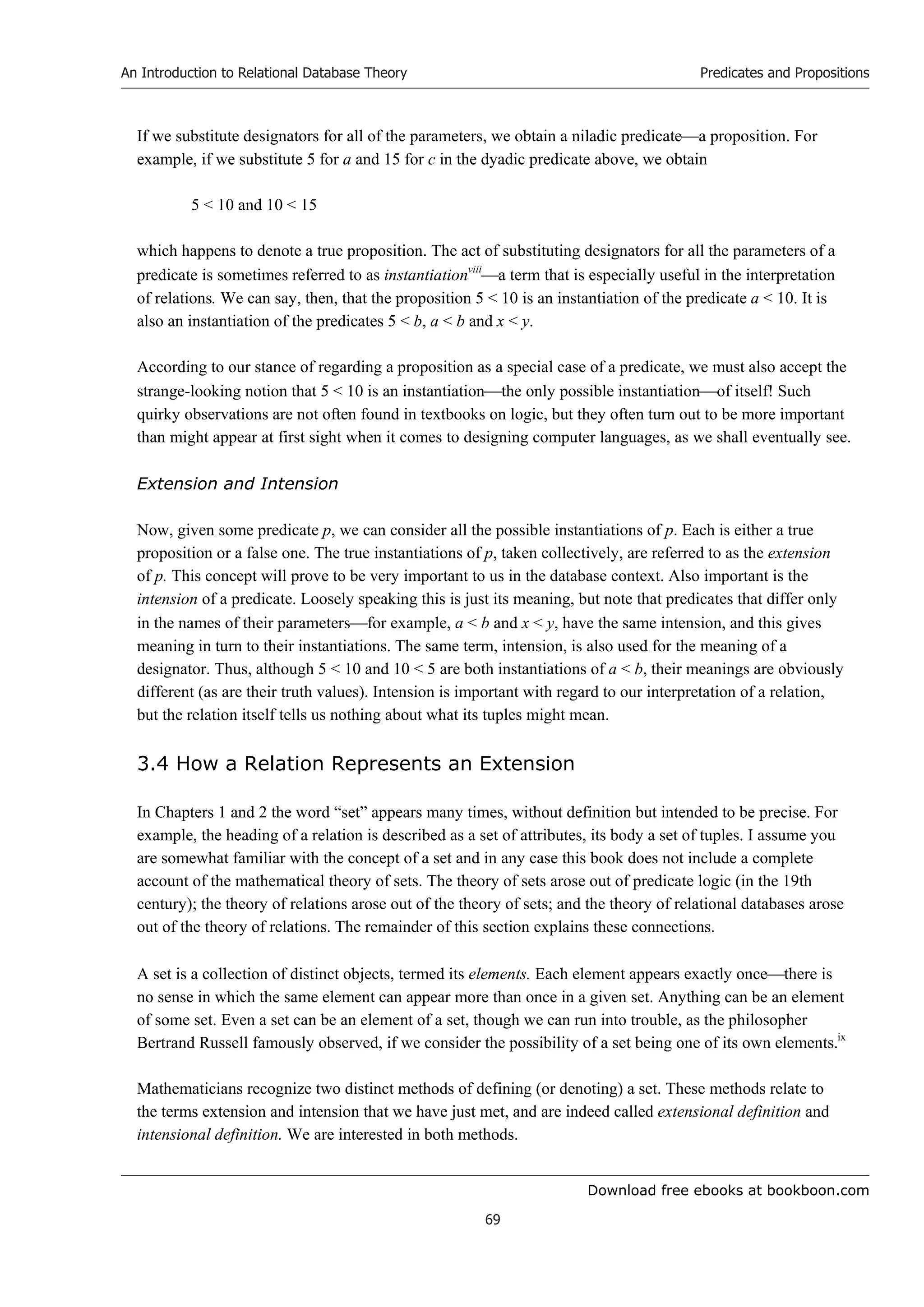 Download free ebooks at bookboon.com
An Introduction to Relational Database Theory
69
Predicates and Propositions
If we substitute designators for all of the parameters, we obtain a niladic predicatea proposition. For
example, if we substitute 5 for a and 15 for c in the dyadic predicate above, we obtain
5  10 and 10  15
which happens to denote a true proposition. The act of substituting designators for all the parameters of a
predicate is sometimes referred to as instantiationviii
a term that is especially useful in the interpretation
of relations. We can say, then, that the proposition 5  10 is an instantiation of the predicate a  10. It is
also an instantiation of the predicates 5  b, a  b and x  y.
According to our stance of regarding a proposition as a special case of a predicate, we must also accept the
strange-looking notion that 5  10 is an instantiationthe only possible instantiationof itself! Such
quirky observations are not often found in textbooks on logic, but they often turn out to be more important
than might appear at first sight when it comes to designing computer languages, as we shall eventually see.
Extension and Intension
Now, given some predicate p, we can consider all the possible instantiations of p. Each is either a true
proposition or a false one. The true instantiations of p, taken collectively, are referred to as the extension
of p. This concept will prove to be very important to us in the database context. Also important is the
intension of a predicate. Loosely speaking this is just its meaning, but note that predicates that differ only
in the names of their parametersfor example, a  b and x  y, have the same intension, and this gives
meaning in turn to their instantiations. The same term, intension, is also used for the meaning of a
designator. Thus, although 5  10 and 10  5 are both instantiations of a  b, their meanings are obviously
different (as are their truth values). Intension is important with regard to our interpretation of a relation,
but the relation itself tells us nothing about what its tuples might mean.
3.4 How a Relation Represents an Extension
In Chapters 1 and 2 the word “set” appears many times, without definition but intended to be precise. For
example, the heading of a relation is described as a set of attributes, its body a set of tuples. I assume you
are somewhat familiar with the concept of a set and in any case this book does not include a complete
account of the mathematical theory of sets. The theory of sets arose out of predicate logic (in the 19th
century); the theory of relations arose out of the theory of sets; and the theory of relational databases arose
out of the theory of relations. The remainder of this section explains these connections.
A set is a collection of distinct objects, termed its elements. Each element appears exactly oncethere is
no sense in which the same element can appear more than once in a given set. Anything can be an element
of some set. Even a set can be an element of a set, though we can run into trouble, as the philosopher
Bertrand Russell famously observed, if we consider the possibility of a set being one of its own elements.ix
Mathematicians recognize two distinct methods of defining (or denoting) a set. These methods relate to
the terms extension and intension that we have just met, and are indeed called extensional definition and
intensional definition. We are interested in both methods.
 