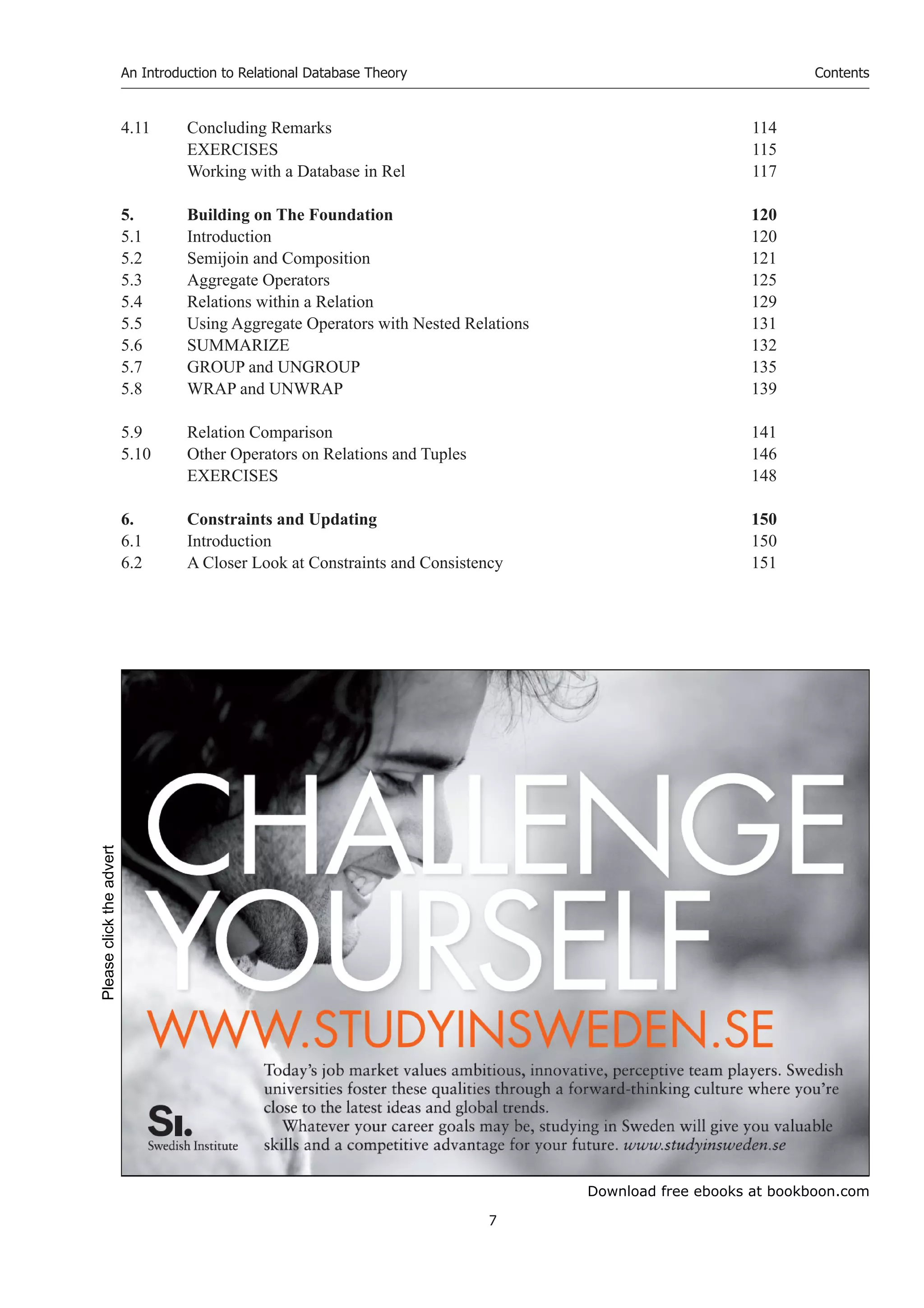 Download free ebooks at bookboon.com
An Introduction to Relational Database Theory
7
Contents
4.11 Concluding Remarks 114
EXERCISES 115
Working with a Database in Rel 117
5. Building on The Foundation 120
5.1 Introduction 120
5.2 Semijoin and Composition 121
5.3 Aggregate Operators 125
5.4 Relations within a Relation 129
5.5 Using Aggregate Operators with Nested Relations 131
5.6 SUMMARIZE 132
5.7 GROUP and UNGROUP 135
5.8 WRAP and UNWRAP 139
5.9 Relation Comparison 141
5.10 Other Operators on Relations and Tuples 146
EXERCISES 148
6. Constraints and Updating 150
6.1 Introduction 150
6.2 A Closer Look at Constraints and Consistency 151
Please
click
the
advert
 