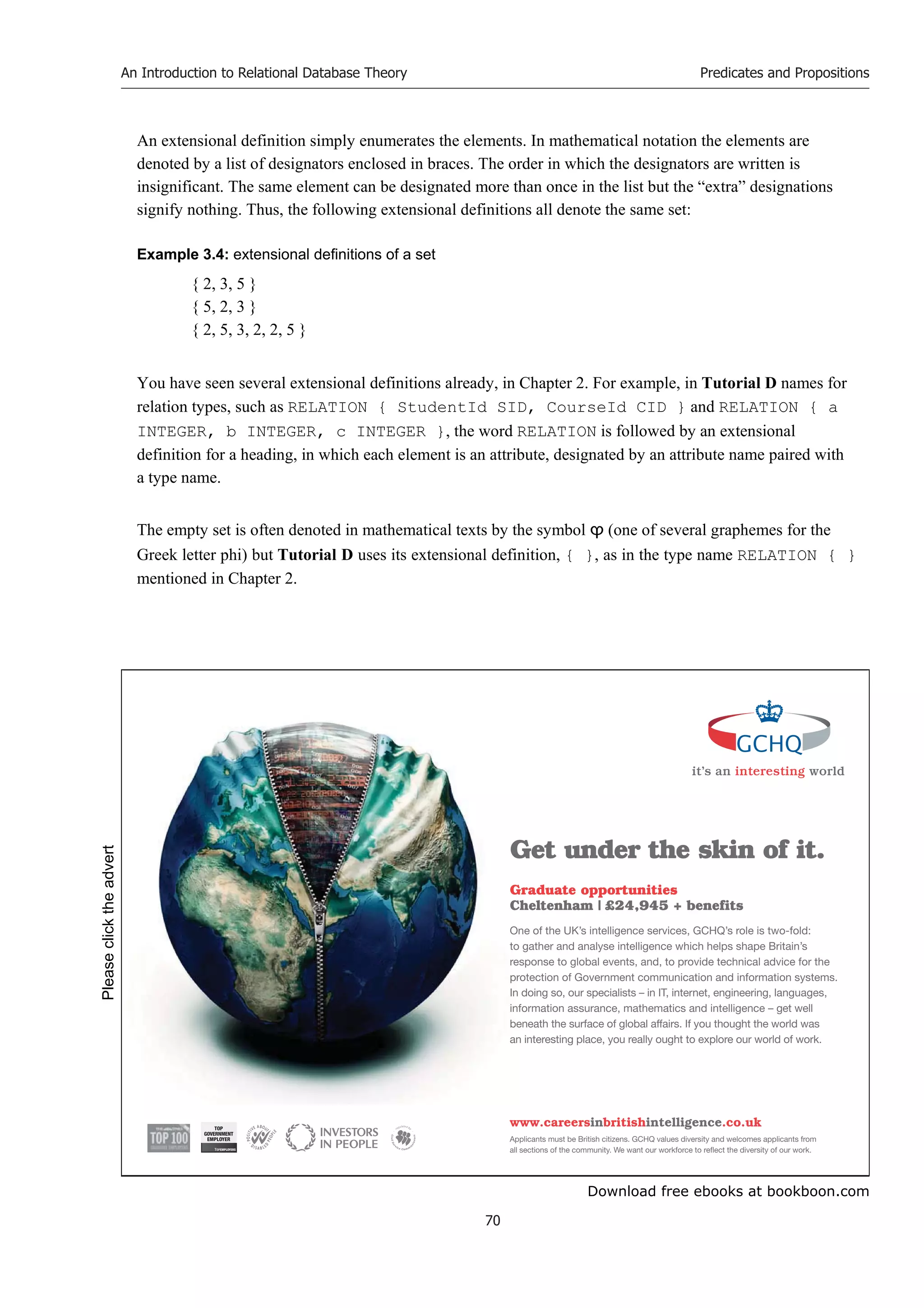 Download free ebooks at bookboon.com
An Introduction to Relational Database Theory
70
Predicates and Propositions
An extensional definition simply enumerates the elements. In mathematical notation the elements are
denoted by a list of designators enclosed in braces. The order in which the designators are written is
insignificant. The same element can be designated more than once in the list but the “extra” designations
signify nothing. Thus, the following extensional definitions all denote the same set:
Example 3.4: extensional definitions of a set
{ 2, 3, 5 }
{ 5, 2, 3 }
{ 2, 5, 3, 2, 2, 5 }
You have seen several extensional definitions already, in Chapter 2. For example, in Tutorial D names for
relation types, such as RELATION { StudentId SID, CourseId CID } and RELATION { a
INTEGER, b INTEGER, c INTEGER }, the word RELATION is followed by an extensional
definition for a heading, in which each element is an attribute, designated by an attribute name paired with
a type name.
The empty set is often denoted in mathematical texts by the symbol ϕ (one of several graphemes for the
Greek letter phi) but Tutorial D uses its extensional definition, { }, as in the type name RELATION { }
mentioned in Chapter 2.
it’s an interesting world
Get under the skin of it.
Graduate opportunities
Cheltenham | £24,945 + benefits
One of the UK’s intelligence services, GCHQ’s role is two-fold:
to gather and analyse intelligence which helps shape Britain’s
response to global events, and, to provide technical advice for the
protection of Government communication and information systems.
In doing so, our specialists – in IT, internet, engineering, languages,
information assurance, mathematics and intelligence – get well
beneath the surface of global affairs. If you thought the world was
an interesting place, you really ought to explore our world of work.
www.careersinbritishintelligence.co.uk
Applicants must be British citizens. GCHQ values diversity and welcomes applicants from
all sections of the community. We want our workforce to reflect the diversity of our work.
TOP
GOVERNMENT
EMPLOYER
Please
click
the
advert
 