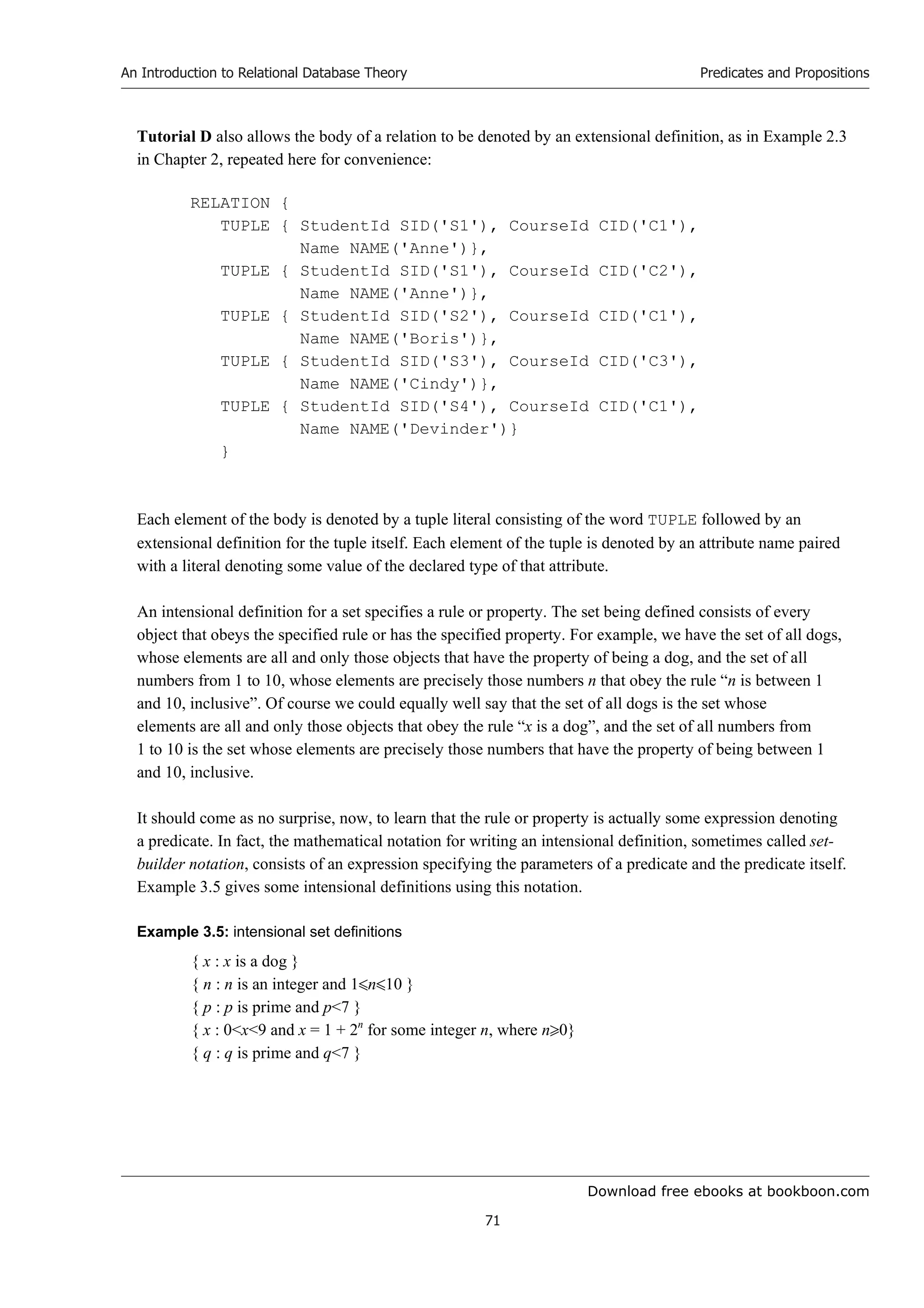 Download free ebooks at bookboon.com
An Introduction to Relational Database Theory
71
Predicates and Propositions
Tutorial D also allows the body of a relation to be denoted by an extensional definition, as in Example 2.3
in Chapter 2, repeated here for convenience:
RELATION {
TUPLE { StudentId SID('S1'), CourseId CID('C1'),
Name NAME('Anne')},
TUPLE { StudentId SID('S1'), CourseId CID('C2'),
Name NAME('Anne')},
TUPLE { StudentId SID('S2'), CourseId CID('C1'),
Name NAME('Boris')},
TUPLE { StudentId SID('S3'), CourseId CID('C3'),
Name NAME('Cindy')},
TUPLE { StudentId SID('S4'), CourseId CID('C1'),
Name NAME('Devinder')}
}
Each element of the body is denoted by a tuple literal consisting of the word TUPLE followed by an
extensional definition for the tuple itself. Each element of the tuple is denoted by an attribute name paired
with a literal denoting some value of the declared type of that attribute.
An intensional definition for a set specifies a rule or property. The set being defined consists of every
object that obeys the specified rule or has the specified property. For example, we have the set of all dogs,
whose elements are all and only those objects that have the property of being a dog, and the set of all
numbers from 1 to 10, whose elements are precisely those numbers n that obey the rule “n is between 1
and 10, inclusive”. Of course we could equally well say that the set of all dogs is the set whose
elements are all and only those objects that obey the rule “x is a dog”, and the set of all numbers from
1 to 10 is the set whose elements are precisely those numbers that have the property of being between 1
and 10, inclusive.
It should come as no surprise, now, to learn that the rule or property is actually some expression denoting
a predicate. In fact, the mathematical notation for writing an intensional definition, sometimes called set-
builder notation, consists of an expression specifying the parameters of a predicate and the predicate itself.
Example 3.5 gives some intensional definitions using this notation.
Example 3.5: intensional set definitions
{ x : x is a dog }
{ n : n is an integer and 1n10 }
{ p : p is prime and p7 }
{ x : 0x9 and x = 1 + 2n
for some integer n, where n0}
{ q : q is prime and q7 }
 