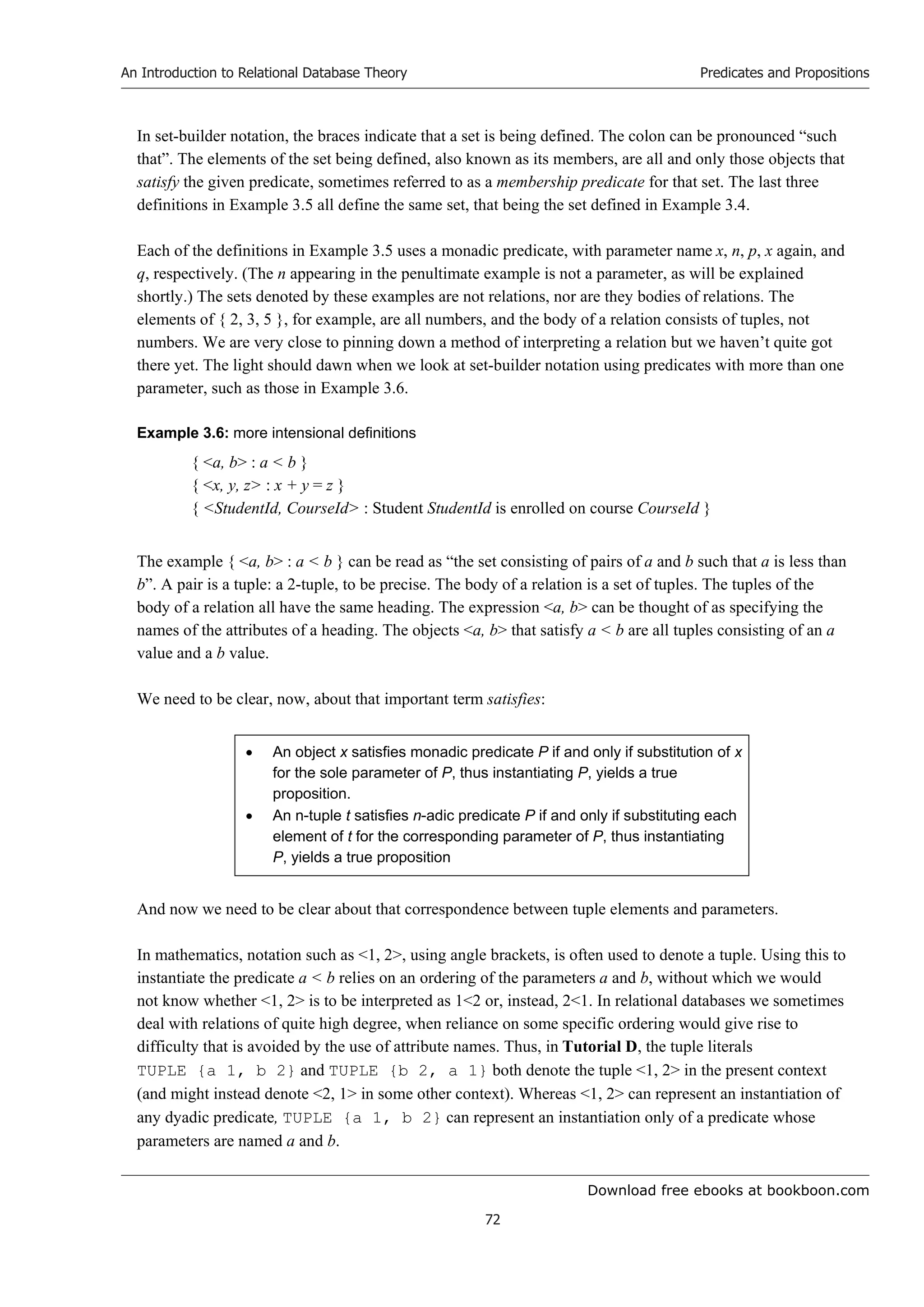 Download free ebooks at bookboon.com
An Introduction to Relational Database Theory
72
Predicates and Propositions
In set-builder notation, the braces indicate that a set is being defined. The colon can be pronounced “such
that”. The elements of the set being defined, also known as its members, are all and only those objects that
satisfy the given predicate, sometimes referred to as a membership predicate for that set. The last three
definitions in Example 3.5 all define the same set, that being the set defined in Example 3.4.
Each of the definitions in Example 3.5 uses a monadic predicate, with parameter name x, n, p, x again, and
q, respectively. (The n appearing in the penultimate example is not a parameter, as will be explained
shortly.) The sets denoted by these examples are not relations, nor are they bodies of relations. The
elements of { 2, 3, 5 }, for example, are all numbers, and the body of a relation consists of tuples, not
numbers. We are very close to pinning down a method of interpreting a relation but we haven’t quite got
there yet. The light should dawn when we look at set-builder notation using predicates with more than one
parameter, such as those in Example 3.6.
Example 3.6: more intensional definitions
{ a, b : a  b }
{ x, y, z : x + y = z }
{ StudentId, CourseId : Student StudentId is enrolled on course CourseId }
The example { a, b : a  b } can be read as “the set consisting of pairs of a and b such that a is less than
b”. A pair is a tuple: a 2-tuple, to be precise. The body of a relation is a set of tuples. The tuples of the
body of a relation all have the same heading. The expression a, b can be thought of as specifying the
names of the attributes of a heading. The objects a, b that satisfy a  b are all tuples consisting of an a
value and a b value.
We need to be clear, now, about that important term satisfies:
 An object x satisfies monadic predicate P if and only if substitution of x
for the sole parameter of P, thus instantiating P, yields a true
proposition.
 An n-tuple t satisfies n-adic predicate P if and only if substituting each
element of t for the corresponding parameter of P, thus instantiating
P, yields a true proposition
And now we need to be clear about that correspondence between tuple elements and parameters.
In mathematics, notation such as 1, 2, using angle brackets, is often used to denote a tuple. Using this to
instantiate the predicate a  b relies on an ordering of the parameters a and b, without which we would
not know whether 1, 2 is to be interpreted as 12 or, instead, 21. In relational databases we sometimes
deal with relations of quite high degree, when reliance on some specific ordering would give rise to
difficulty that is avoided by the use of attribute names. Thus, in Tutorial D, the tuple literals
TUPLE {a 1, b 2} and TUPLE {b 2, a 1} both denote the tuple 1, 2 in the present context
(and might instead denote 2, 1 in some other context). Whereas 1, 2 can represent an instantiation of
any dyadic predicate, TUPLE {a 1, b 2} can represent an instantiation only of a predicate whose
parameters are named a and b.
 