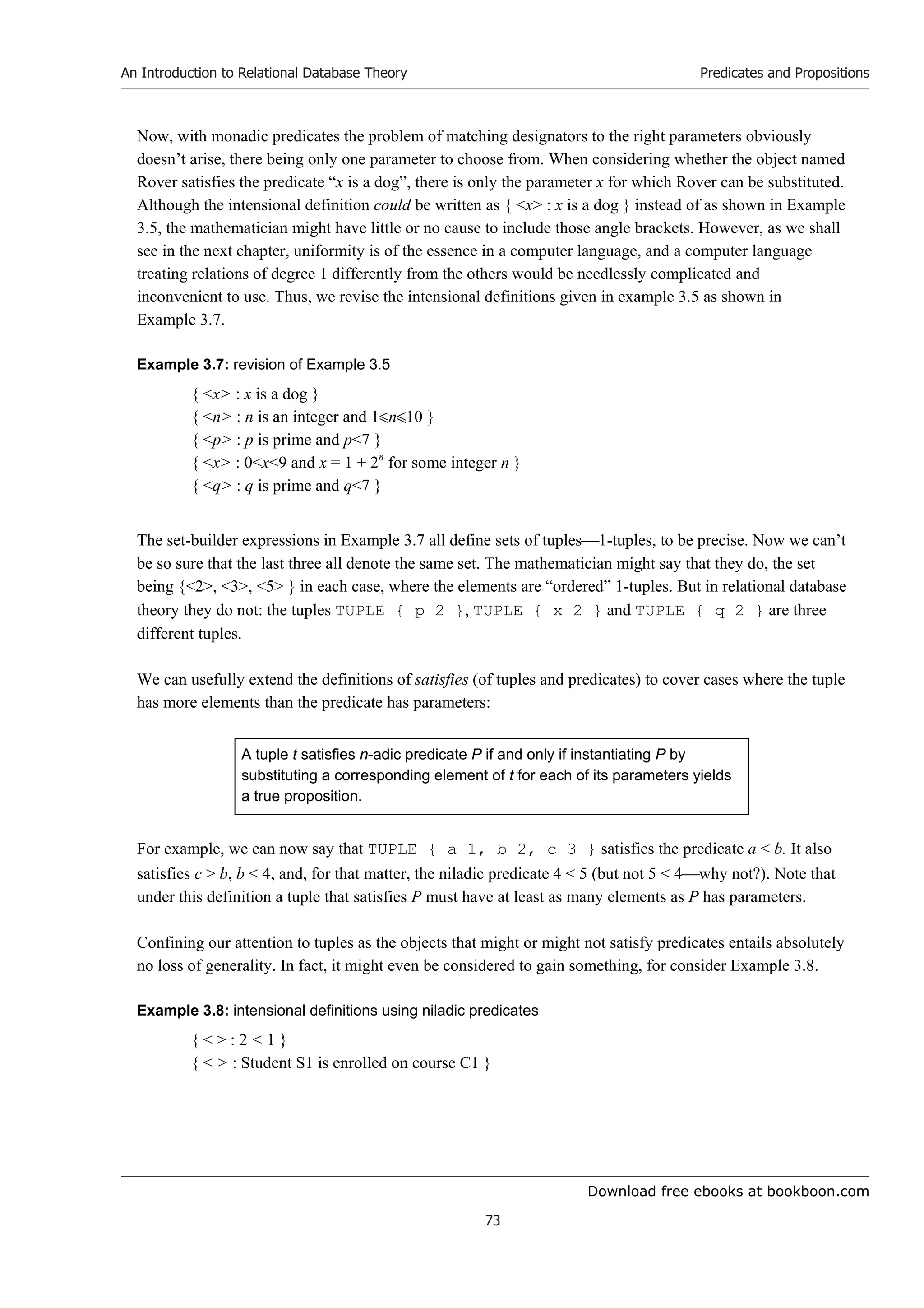 Download free ebooks at bookboon.com
An Introduction to Relational Database Theory
73
Predicates and Propositions
Now, with monadic predicates the problem of matching designators to the right parameters obviously
doesn’t arise, there being only one parameter to choose from. When considering whether the object named
Rover satisfies the predicate “x is a dog”, there is only the parameter x for which Rover can be substituted.
Although the intensional definition could be written as { x : x is a dog } instead of as shown in Example
3.5, the mathematician might have little or no cause to include those angle brackets. However, as we shall
see in the next chapter, uniformity is of the essence in a computer language, and a computer language
treating relations of degree 1 differently from the others would be needlessly complicated and
inconvenient to use. Thus, we revise the intensional definitions given in example 3.5 as shown in
Example 3.7.
Example 3.7: revision of Example 3.5
{ x : x is a dog }
{ n : n is an integer and 1n10 }
{ p : p is prime and p7 }
{ x : 0x9 and x = 1 + 2n
for some integer n }
{ q : q is prime and q7 }
The set-builder expressions in Example 3.7 all define sets of tuples1-tuples, to be precise. Now we can’t
be so sure that the last three all denote the same set. The mathematician might say that they do, the set
being {2, 3, 5 } in each case, where the elements are “ordered” 1-tuples. But in relational database
theory they do not: the tuples TUPLE { p 2 }, TUPLE { x 2 } and TUPLE { q 2 } are three
different tuples.
We can usefully extend the definitions of satisfies (of tuples and predicates) to cover cases where the tuple
has more elements than the predicate has parameters:
A tuple t satisfies n-adic predicate P if and only if instantiating P by
substituting a corresponding element of t for each of its parameters yields
a true proposition.
For example, we can now say that TUPLE { a 1, b 2, c 3 } satisfies the predicate a  b. It also
satisfies c  b, b  4, and, for that matter, the niladic predicate 4  5 (but not 5  4why not?). Note that
under this definition a tuple that satisfies P must have at least as many elements as P has parameters.
Confining our attention to tuples as the objects that might or might not satisfy predicates entails absolutely
no loss of generality. In fact, it might even be considered to gain something, for consider Example 3.8.
Example 3.8: intensional definitions using niladic predicates
{   : 2  1 }
{   : Student S1 is enrolled on course C1 }
 