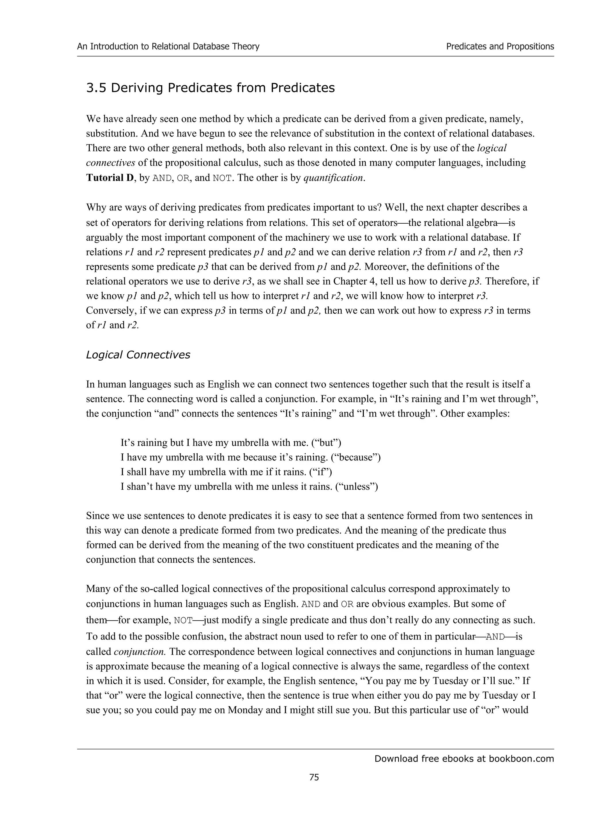 Download free ebooks at bookboon.com
An Introduction to Relational Database Theory
75
Predicates and Propositions
3.5 Deriving Predicates from Predicates
We have already seen one method by which a predicate can be derived from a given predicate, namely,
substitution. And we have begun to see the relevance of substitution in the context of relational databases.
There are two other general methods, both also relevant in this context. One is by use of the logical
connectives of the propositional calculus, such as those denoted in many computer languages, including
Tutorial D, by AND, OR, and NOT. The other is by quantification.
Why are ways of deriving predicates from predicates important to us? Well, the next chapter describes a
set of operators for deriving relations from relations. This set of operatorsthe relational algebrais
arguably the most important component of the machinery we use to work with a relational database. If
relations r1 and r2 represent predicates p1 and p2 and we can derive relation r3 from r1 and r2, then r3
represents some predicate p3 that can be derived from p1 and p2. Moreover, the definitions of the
relational operators we use to derive r3, as we shall see in Chapter 4, tell us how to derive p3. Therefore, if
we know p1 and p2, which tell us how to interpret r1 and r2, we will know how to interpret r3.
Conversely, if we can express p3 in terms of p1 and p2, then we can work out how to express r3 in terms
of r1 and r2.
Logical Connectives
In human languages such as English we can connect two sentences together such that the result is itself a
sentence. The connecting word is called a conjunction. For example, in “It’s raining and I’m wet through”,
the conjunction “and” connects the sentences “It’s raining” and “I’m wet through”. Other examples:
It’s raining but I have my umbrella with me. (“but”)
I have my umbrella with me because it’s raining. (“because”)
I shall have my umbrella with me if it rains. (“if”)
I shan’t have my umbrella with me unless it rains. (“unless”)
Since we use sentences to denote predicates it is easy to see that a sentence formed from two sentences in
this way can denote a predicate formed from two predicates. And the meaning of the predicate thus
formed can be derived from the meaning of the two constituent predicates and the meaning of the
conjunction that connects the sentences.
Many of the so-called logical connectives of the propositional calculus correspond approximately to
conjunctions in human languages such as English. AND and OR are obvious examples. But some of
themfor example, NOTjust modify a single predicate and thus don’t really do any connecting as such.
To add to the possible confusion, the abstract noun used to refer to one of them in particularANDis
called conjunction. The correspondence between logical connectives and conjunctions in human language
is approximate because the meaning of a logical connective is always the same, regardless of the context
in which it is used. Consider, for example, the English sentence, “You pay me by Tuesday or I’ll sue.” If
that “or” were the logical connective, then the sentence is true when either you do pay me by Tuesday or I
sue you; so you could pay me on Monday and I might still sue you. But this particular use of “or” would
 