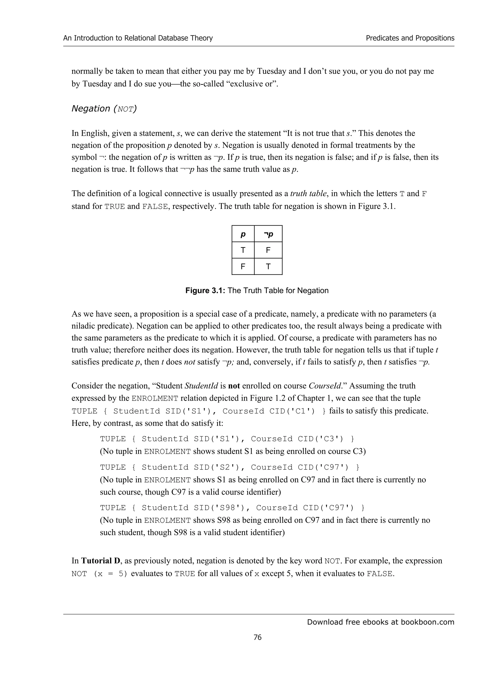 Download free ebooks at bookboon.com
An Introduction to Relational Database Theory
76
Predicates and Propositions
normally be taken to mean that either you pay me by Tuesday and I don’t sue you, or you do not pay me
by Tuesday and I do sue youthe so-called “exclusive or”.
Negation (NOT)
In English, given a statement, s, we can derive the statement “It is not true that s.” This denotes the
negation of the proposition p denoted by s. Negation is usually denoted in formal treatments by the
symbol ¬: the negation of p is written as ¬p. If p is true, then its negation is false; and if p is false, then its
negation is true. It follows that ¬¬p has the same truth value as p.
The definition of a logical connective is usually presented as a truth table, in which the letters T and F
stand for TRUE and FALSE, respectively. The truth table for negation is shown in Figure 3.1.
p ¬p
T F
F T
Figure 3.1: The Truth Table for Negation
As we have seen, a proposition is a special case of a predicate, namely, a predicate with no parameters (a
niladic predicate). Negation can be applied to other predicates too, the result always being a predicate with
the same parameters as the predicate to which it is applied. Of course, a predicate with parameters has no
truth value; therefore neither does its negation. However, the truth table for negation tells us that if tuple t
satisfies predicate p, then t does not satisfy ¬p; and, conversely, if t fails to satisfy p, then t satisfies ¬p.
Consider the negation, “Student StudentId is not enrolled on course CourseId.” Assuming the truth
expressed by the ENROLMENT relation depicted in Figure 1.2 of Chapter 1, we can see that the tuple
TUPLE { StudentId SID('S1'), CourseId CID('C1') } fails to satisfy this predicate.
Here, by contrast, as some that do satisfy it:
TUPLE { StudentId SID('S1'), CourseId CID('C3') }
(No tuple in ENROLMENT shows student S1 as being enrolled on course C3)
TUPLE { StudentId SID('S2'), CourseId CID('C97') }
(No tuple in ENROLMENT shows S1 as being enrolled on C97 and in fact there is currently no
such course, though C97 is a valid course identifier)
TUPLE { StudentId SID('S98'), CourseId CID('C97') }
(No tuple in ENROLMENT shows S98 as being enrolled on C97 and in fact there is currently no
such student, though S98 is a valid student identifier)
In Tutorial D, as previously noted, negation is denoted by the key word NOT. For example, the expression
NOT (x = 5) evaluates to TRUE for all values of x except 5, when it evaluates to FALSE.
 