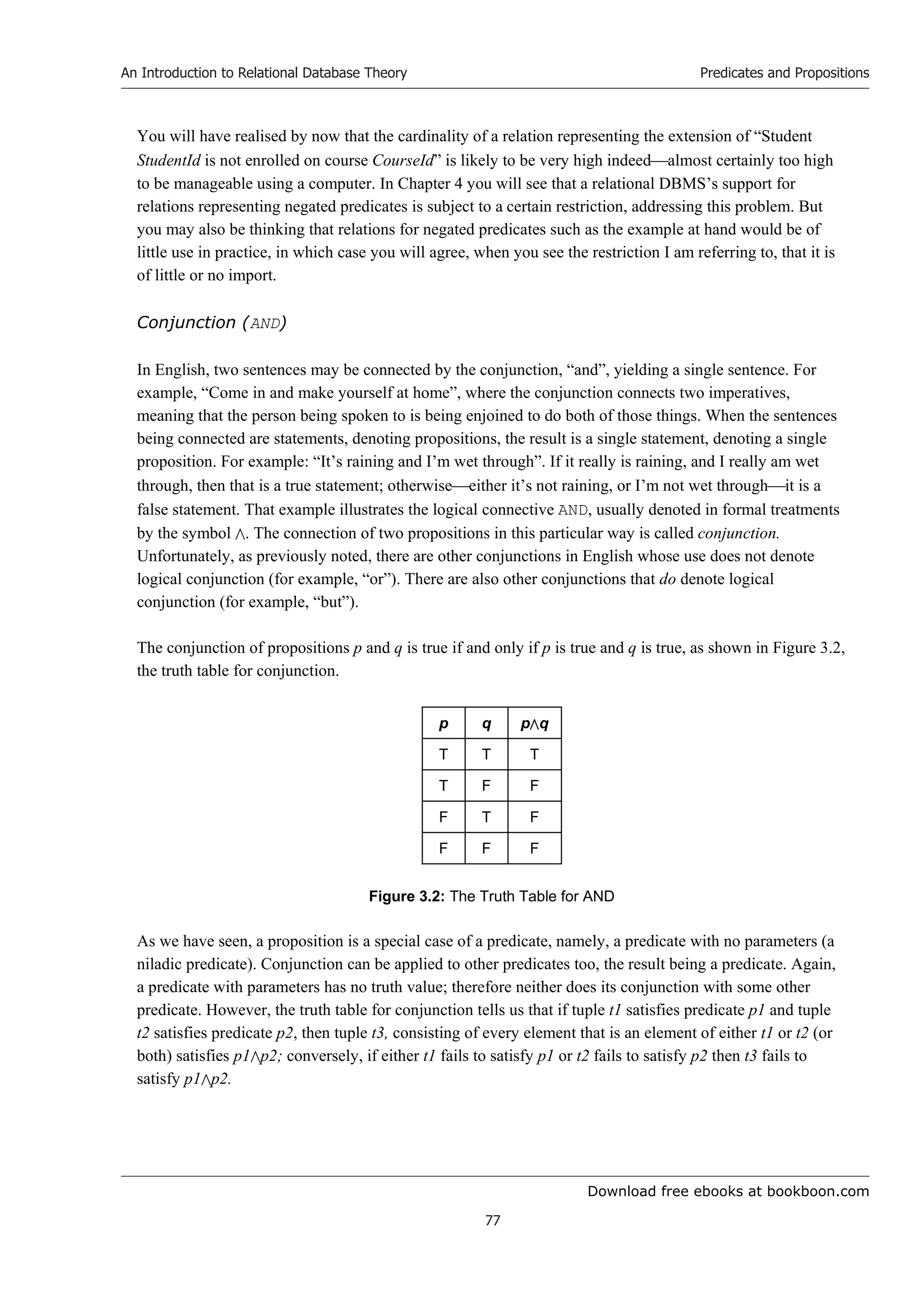 Download free ebooks at bookboon.com
An Introduction to Relational Database Theory
77
Predicates and Propositions
You will have realised by now that the cardinality of a relation representing the extension of “Student
StudentId is not enrolled on course CourseId” is likely to be very high indeedalmost certainly too high
to be manageable using a computer. In Chapter 4 you will see that a relational DBMS’s support for
relations representing negated predicates is subject to a certain restriction, addressing this problem. But
you may also be thinking that relations for negated predicates such as the example at hand would be of
little use in practice, in which case you will agree, when you see the restriction I am referring to, that it is
of little or no import.
Conjunction (AND)
In English, two sentences may be connected by the conjunction, “and”, yielding a single sentence. For
example, “Come in and make yourself at home”, where the conjunction connects two imperatives,
meaning that the person being spoken to is being enjoined to do both of those things. When the sentences
being connected are statements, denoting propositions, the result is a single statement, denoting a single
proposition. For example: “It’s raining and I’m wet through”. If it really is raining, and I really am wet
through, then that is a true statement; otherwiseeither it’s not raining, or I’m not wet throughit is a
false statement. That example illustrates the logical connective AND, usually denoted in formal treatments
by the symbol . The connection of two propositions in this particular way is called conjunction.
Unfortunately, as previously noted, there are other conjunctions in English whose use does not denote
logical conjunction (for example, “or”). There are also other conjunctions that do denote logical
conjunction (for example, “but”).
The conjunction of propositions p and q is true if and only if p is true and q is true, as shown in Figure 3.2,
the truth table for conjunction.
p q pq
T T T
T F F
F T F
F F F
Figure 3.2: The Truth Table for AND
As we have seen, a proposition is a special case of a predicate, namely, a predicate with no parameters (a
niladic predicate). Conjunction can be applied to other predicates too, the result being a predicate. Again,
a predicate with parameters has no truth value; therefore neither does its conjunction with some other
predicate. However, the truth table for conjunction tells us that if tuple t1 satisfies predicate p1 and tuple
t2 satisfies predicate p2, then tuple t3, consisting of every element that is an element of either t1 or t2 (or
both) satisfies p1p2; conversely, if either t1 fails to satisfy p1 or t2 fails to satisfy p2 then t3 fails to
satisfy p1p2.
 
