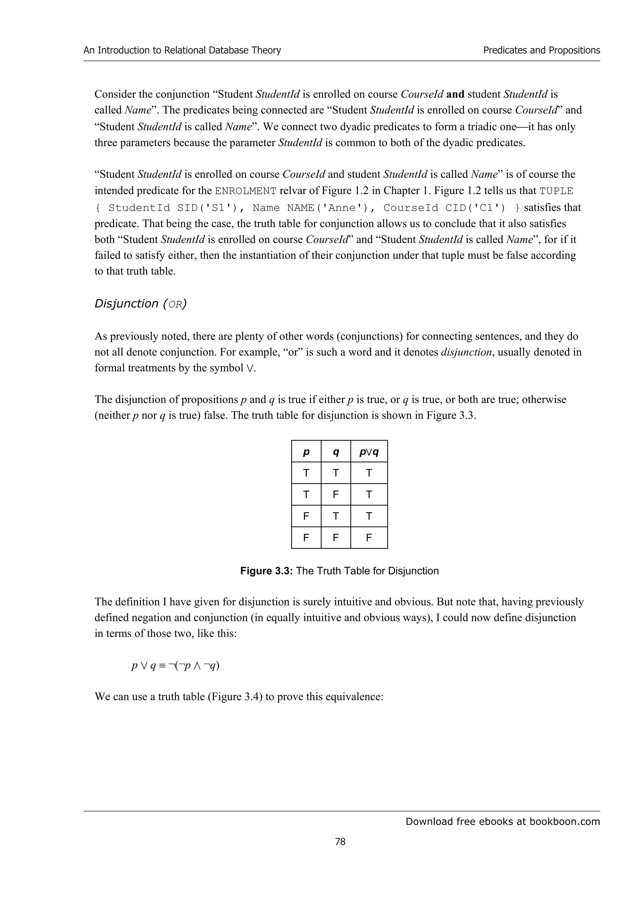 Download free ebooks at bookboon.com
An Introduction to Relational Database Theory
78
Predicates and Propositions
Consider the conjunction “Student StudentId is enrolled on course CourseId and student StudentId is
called Name”. The predicates being connected are “Student StudentId is enrolled on course CourseId” and
“Student StudentId is called Name”. We connect two dyadic predicates to form a triadic oneit has only
three parameters because the parameter StudentId is common to both of the dyadic predicates.
“Student StudentId is enrolled on course CourseId and student StudentId is called Name” is of course the
intended predicate for the ENROLMENT relvar of Figure 1.2 in Chapter 1. Figure 1.2 tells us that TUPLE
{ StudentId SID('S1'), Name NAME('Anne'), CourseId CID('C1') } satisfies that
predicate. That being the case, the truth table for conjunction allows us to conclude that it also satisfies
both “Student StudentId is enrolled on course CourseId” and “Student StudentId is called Name”, for if it
failed to satisfy either, then the instantiation of their conjunction under that tuple must be false according
to that truth table.
Disjunction (OR)
As previously noted, there are plenty of other words (conjunctions) for connecting sentences, and they do
not all denote conjunction. For example, “or” is such a word and it denotes disjunction, usually denoted in
formal treatments by the symbol .
The disjunction of propositions p and q is true if either p is true, or q is true, or both are true; otherwise
(neither p nor q is true) false. The truth table for disjunction is shown in Figure 3.3.
p q pq
T T T
T F T
F T T
F F F
Figure 3.3: The Truth Table for Disjunction
The definition I have given for disjunction is surely intuitive and obvious. But note that, having previously
defined negation and conjunction (in equally intuitive and obvious ways), I could now define disjunction
in terms of those two, like this:
p  q  ¬(¬p  ¬q)
We can use a truth table (Figure 3.4) to prove this equivalence:
 