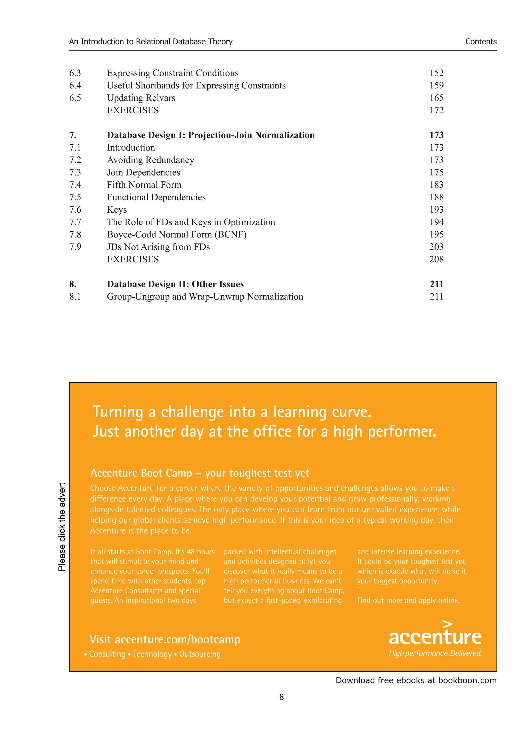 Download free ebooks at bookboon.com
An Introduction to Relational Database Theory
8
Contents
6.3 Expressing Constraint Conditions 152
6.4 Useful Shorthands for Expressing Constraints 159
6.5 Updating Relvars 165
EXERCISES 172
7. Database Design I: Projection-Join Normalization 173
7.1 Introduction 173
7.2 Avoiding Redundancy 173
7.3 Join Dependencies 175
7.4 Fifth Normal Form 183
7.5 Functional Dependencies 188
7.6 Keys 193
7.7 The Role of FDs and Keys in Optimization 194
7.8 Boyce-Codd Normal Form (BCNF) 195
7.9 JDs Not Arising from FDs 203
EXERCISES 208
8. Database Design II: Other Issues 211
8.1 Group-Ungroup and Wrap-Unwrap Normalization 211
It all starts at Boot Camp. It’s 48 hours
that will stimulate your mind and
enhance your career prospects. You’ll
spend time with other students, top
Accenture Consultants and special
guests. An inspirational two days
packed with intellectual challenges
and activities designed to let you
discover what it really means to be a
high performer in business. We can’t
tell you everything about Boot Camp,
but expect a fast-paced, exhilarating
and intense learning experience.
It could be your toughest test yet,
which is exactly what will make it
your biggest opportunity.
Find out more and apply online.
Choose Accenture for a career where the variety of opportunities and challenges allows you to make a
difference every day. A place where you can develop your potential and grow professionally, working
alongside talented colleagues. The only place where you can learn from our unrivalled experience, while
helping our global clients achieve high performance. If this is your idea of a typical working day, then
Accenture is the place to be.
Turning a challenge into a learning curve.
Just another day at the office for a high performer.
Accenture Boot Camp – your toughest test yet
Visit accenture.com/bootcamp
Please
click
the
advert
 