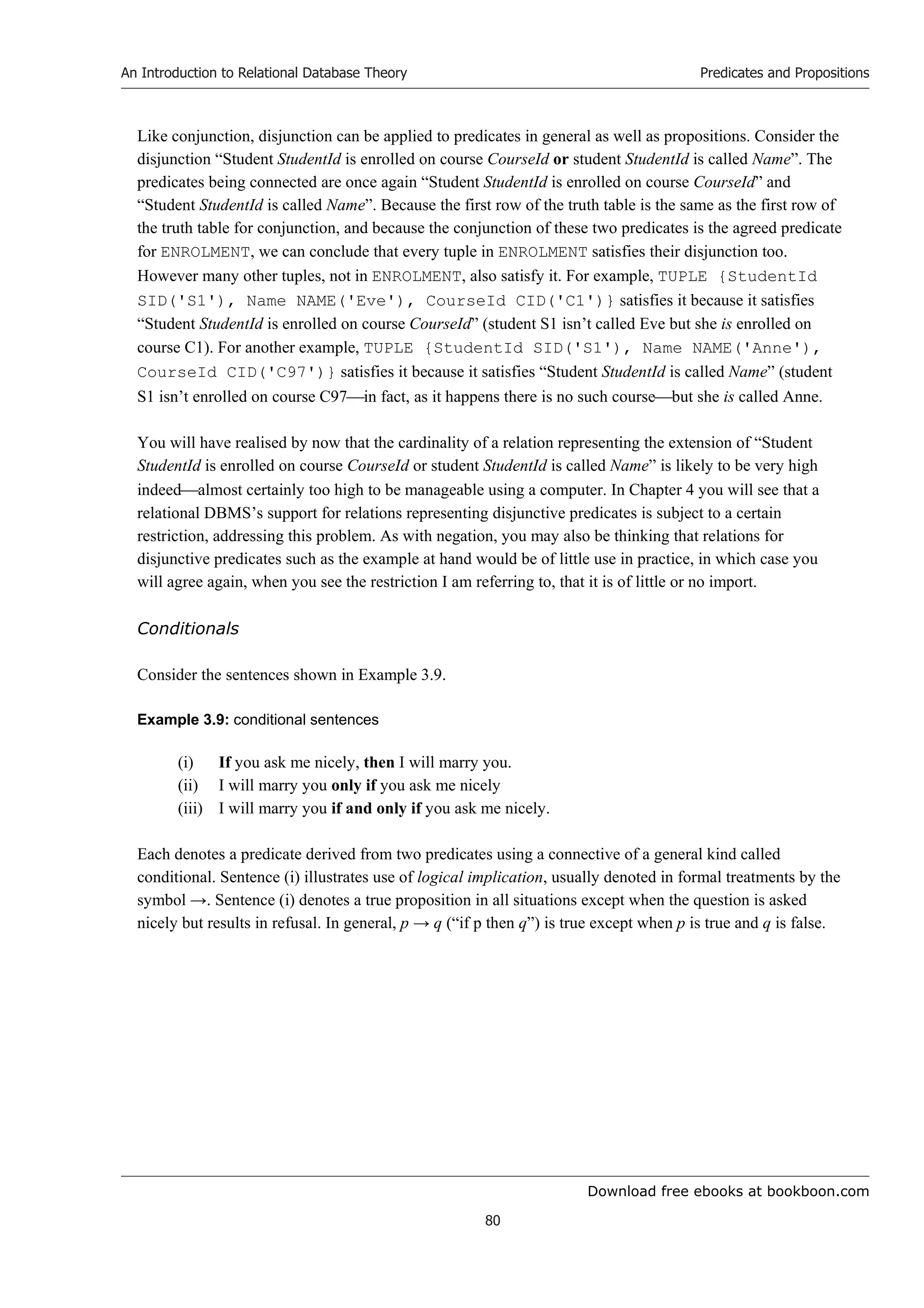 Download free ebooks at bookboon.com
An Introduction to Relational Database Theory
80
Predicates and Propositions
Like conjunction, disjunction can be applied to predicates in general as well as propositions. Consider the
disjunction “Student StudentId is enrolled on course CourseId or student StudentId is called Name”. The
predicates being connected are once again “Student StudentId is enrolled on course CourseId” and
“Student StudentId is called Name”. Because the first row of the truth table is the same as the first row of
the truth table for conjunction, and because the conjunction of these two predicates is the agreed predicate
for ENROLMENT, we can conclude that every tuple in ENROLMENT satisfies their disjunction too.
However many other tuples, not in ENROLMENT, also satisfy it. For example, TUPLE {StudentId
SID('S1'), Name NAME('Eve'), CourseId CID('C1')} satisfies it because it satisfies
“Student StudentId is enrolled on course CourseId” (student S1 isn’t called Eve but she is enrolled on
course C1). For another example, TUPLE {StudentId SID('S1'), Name NAME('Anne'),
CourseId CID('C97')} satisfies it because it satisfies “Student StudentId is called Name” (student
S1 isn’t enrolled on course C97in fact, as it happens there is no such coursebut she is called Anne.
You will have realised by now that the cardinality of a relation representing the extension of “Student
StudentId is enrolled on course CourseId or student StudentId is called Name” is likely to be very high
indeedalmost certainly too high to be manageable using a computer. In Chapter 4 you will see that a
relational DBMS’s support for relations representing disjunctive predicates is subject to a certain
restriction, addressing this problem. As with negation, you may also be thinking that relations for
disjunctive predicates such as the example at hand would be of little use in practice, in which case you
will agree again, when you see the restriction I am referring to, that it is of little or no import.
Conditionals
Consider the sentences shown in Example 3.9.
Example 3.9: conditional sentences
(i) If you ask me nicely, then I will marry you.
(ii) I will marry you only if you ask me nicely
(iii) I will marry you if and only if you ask me nicely.
Each denotes a predicate derived from two predicates using a connective of a general kind called
conditional. Sentence (i) illustrates use of logical implication, usually denoted in formal treatments by the
symbol →. Sentence (i) denotes a true proposition in all situations except when the question is asked
nicely but results in refusal. In general, p → q (“if p then q”) is true except when p is true and q is false.
 