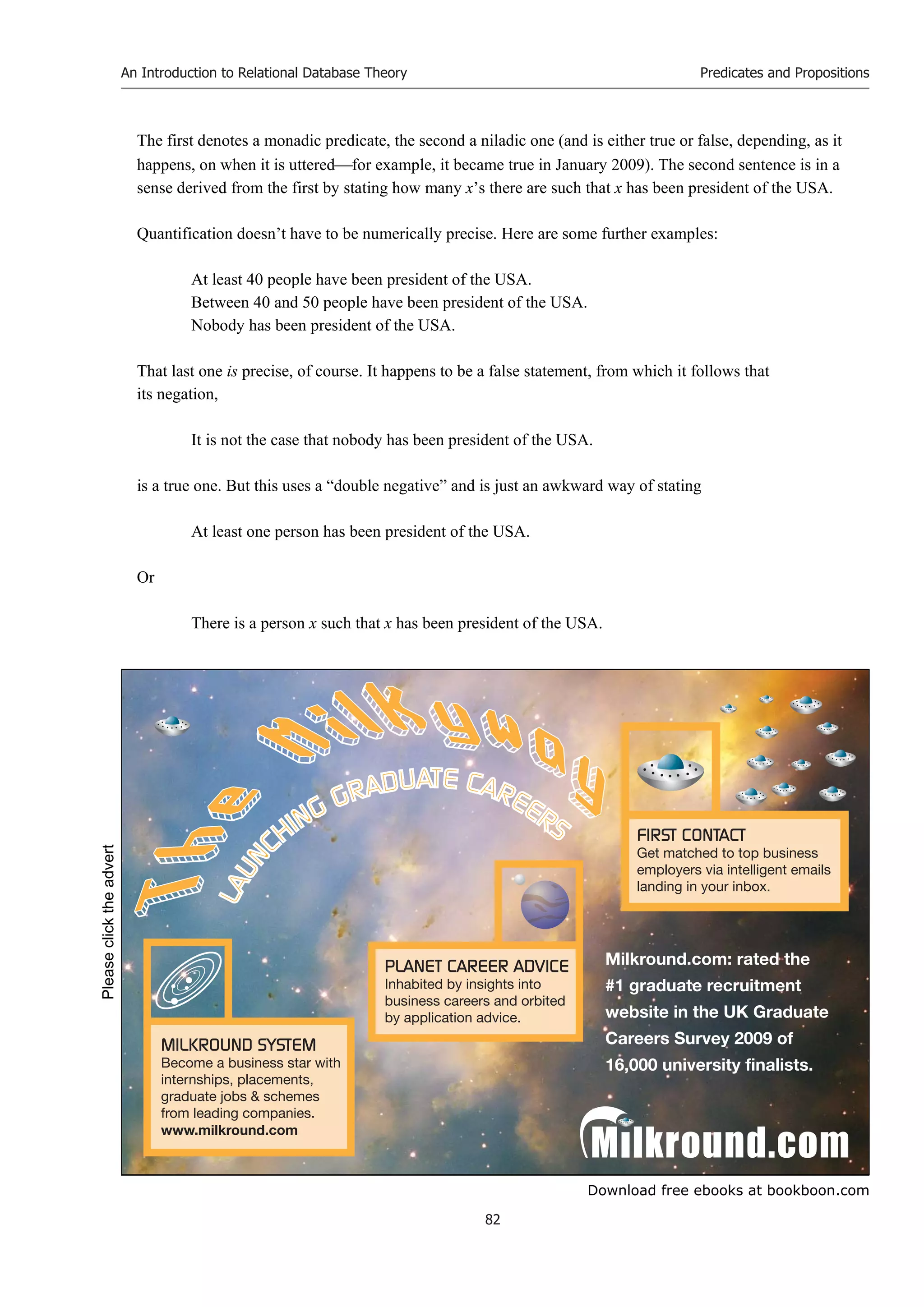 Download free ebooks at bookboon.com
An Introduction to Relational Database Theory
82
Predicates and Propositions
The first denotes a monadic predicate, the second a niladic one (and is either true or false, depending, as it
happens, on when it is utteredfor example, it became true in January 2009). The second sentence is in a
sense derived from the first by stating how many x’s there are such that x has been president of the USA.
Quantification doesn’t have to be numerically precise. Here are some further examples:
At least 40 people have been president of the USA.
Between 40 and 50 people have been president of the USA.
Nobody has been president of the USA.
That last one is precise, of course. It happens to be a false statement, from which it follows that
its negation,
It is not the case that nobody has been president of the USA.
is a true one. But this uses a “double negative” and is just an awkward way of stating
At least one person has been president of the USA.
Or
There is a person x such that x has been president of the USA.
Please
click
the
advert
 