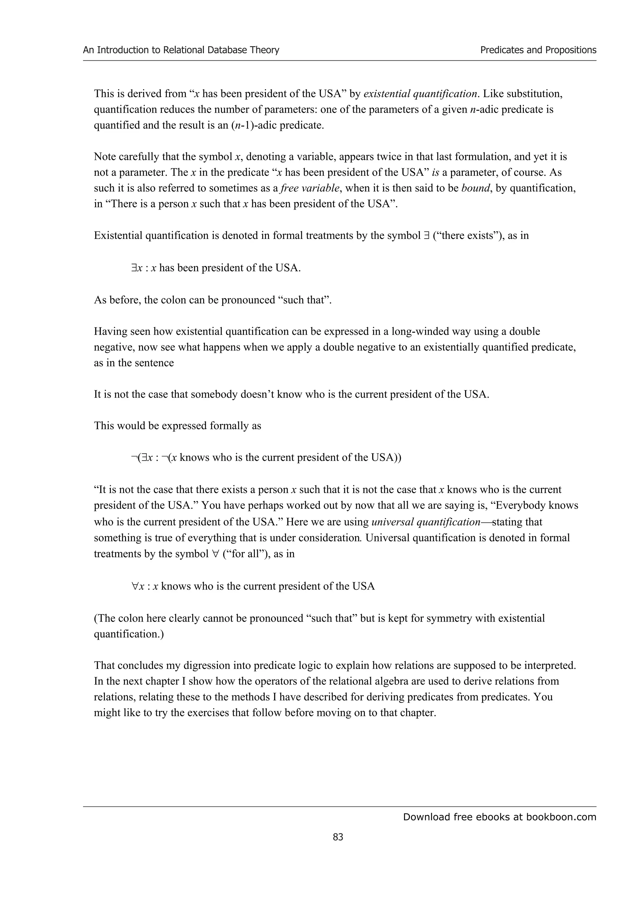Download free ebooks at bookboon.com
An Introduction to Relational Database Theory
83
Predicates and Propositions
This is derived from “x has been president of the USA” by existential quantification. Like substitution,
quantification reduces the number of parameters: one of the parameters of a given n-adic predicate is
quantified and the result is an (n-1)-adic predicate.
Note carefully that the symbol x, denoting a variable, appears twice in that last formulation, and yet it is
not a parameter. The x in the predicate “x has been president of the USA” is a parameter, of course. As
such it is also referred to sometimes as a free variable, when it is then said to be bound, by quantification,
in “There is a person x such that x has been president of the USA”.
Existential quantification is denoted in formal treatments by the symbol  (“there exists”), as in
x : x has been president of the USA.
As before, the colon can be pronounced “such that”.
Having seen how existential quantification can be expressed in a long-winded way using a double
negative, now see what happens when we apply a double negative to an existentially quantified predicate,
as in the sentence
It is not the case that somebody doesn’t know who is the current president of the USA.
This would be expressed formally as
¬(x : ¬(x knows who is the current president of the USA))
“It is not the case that there exists a person x such that it is not the case that x knows who is the current
president of the USA.” You have perhaps worked out by now that all we are saying is, “Everybody knows
who is the current president of the USA.” Here we are using universal quantificationstating that
something is true of everything that is under consideration. Universal quantification is denoted in formal
treatments by the symbol  (“for all”), as in
x : x knows who is the current president of the USA
(The colon here clearly cannot be pronounced “such that” but is kept for symmetry with existential
quantification.)
That concludes my digression into predicate logic to explain how relations are supposed to be interpreted.
In the next chapter I show how the operators of the relational algebra are used to derive relations from
relations, relating these to the methods I have described for deriving predicates from predicates. You
might like to try the exercises that follow before moving on to that chapter.
 