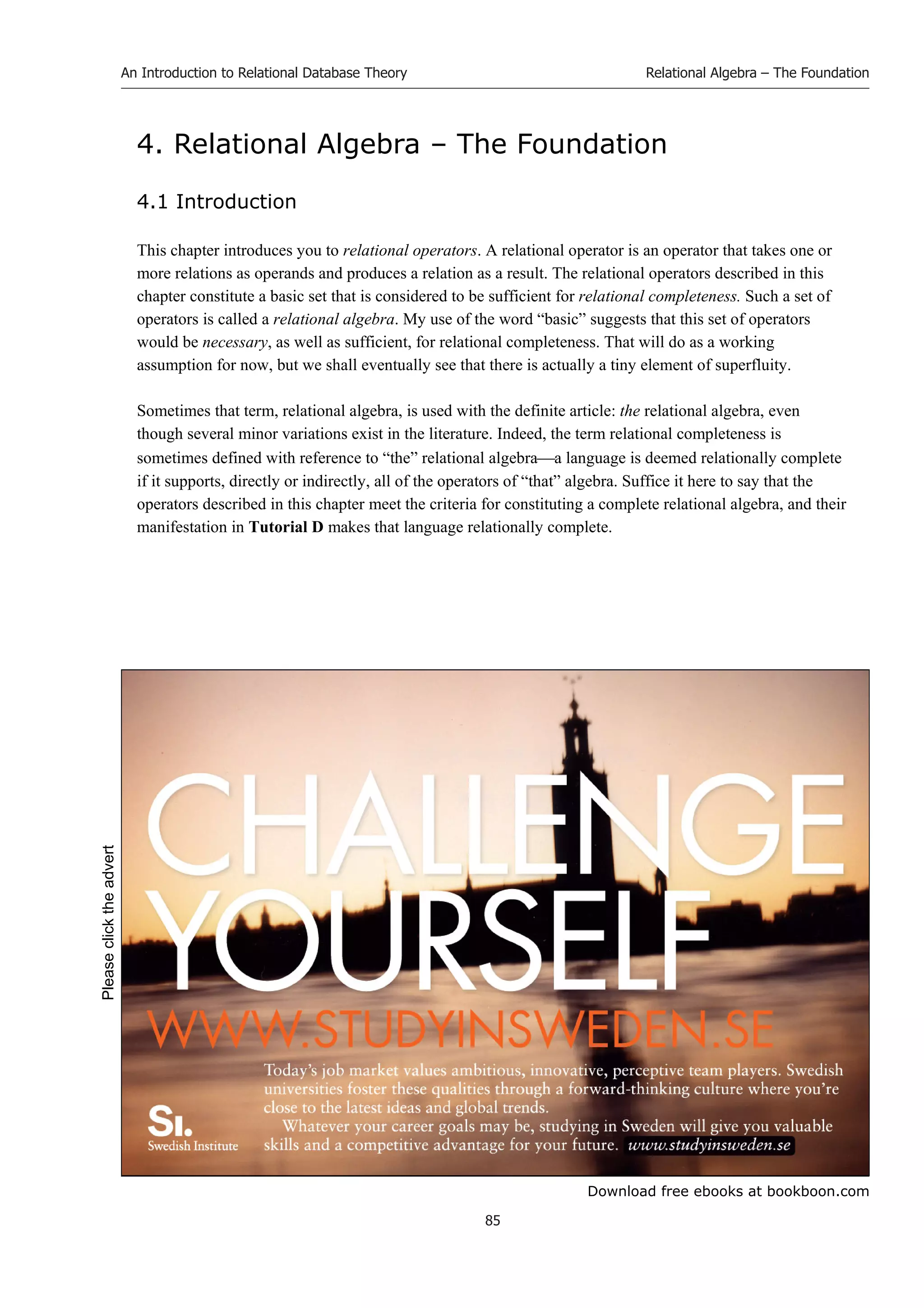 Download free ebooks at bookboon.com
An Introduction to Relational Database Theory
85
Relational Algebra – The Foundation
4. Relational Algebra – The Foundation
4.1 Introduction
This chapter introduces you to relational operators. A relational operator is an operator that takes one or
more relations as operands and produces a relation as a result. The relational operators described in this
chapter constitute a basic set that is considered to be sufficient for relational completeness. Such a set of
operators is called a relational algebra. My use of the word “basic” suggests that this set of operators
would be necessary, as well as sufficient, for relational completeness. That will do as a working
assumption for now, but we shall eventually see that there is actually a tiny element of superfluity.
Sometimes that term, relational algebra, is used with the definite article: the relational algebra, even
though several minor variations exist in the literature. Indeed, the term relational completeness is
sometimes defined with reference to “the” relational algebraa language is deemed relationally complete
if it supports, directly or indirectly, all of the operators of “that” algebra. Suffice it here to say that the
operators described in this chapter meet the criteria for constituting a complete relational algebra, and their
manifestation in Tutorial D makes that language relationally complete.
Please
click
the
advert
 