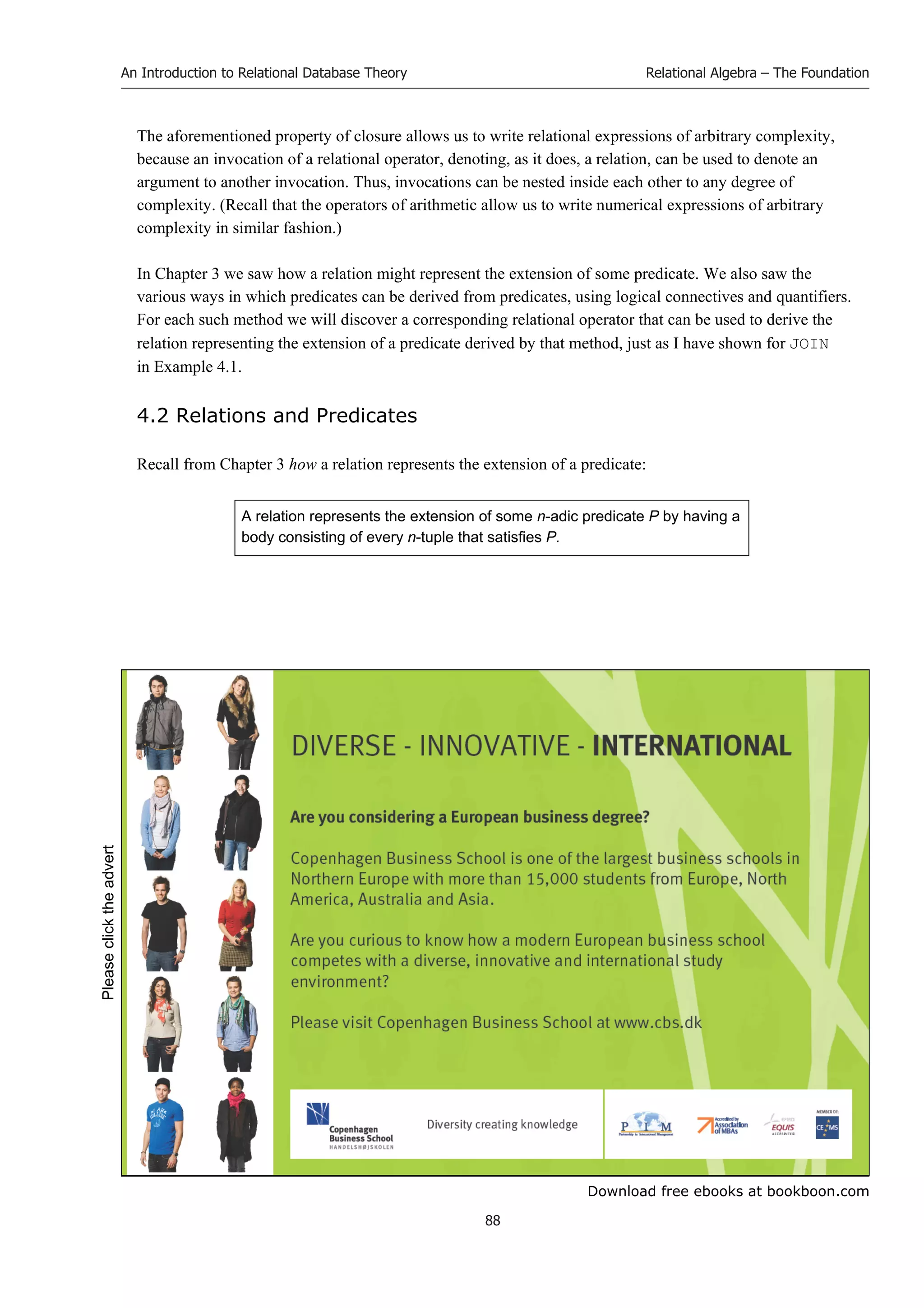 Download free ebooks at bookboon.com
An Introduction to Relational Database Theory
88
Relational Algebra – The Foundation
The aforementioned property of closure allows us to write relational expressions of arbitrary complexity,
because an invocation of a relational operator, denoting, as it does, a relation, can be used to denote an
argument to another invocation. Thus, invocations can be nested inside each other to any degree of
complexity. (Recall that the operators of arithmetic allow us to write numerical expressions of arbitrary
complexity in similar fashion.)
In Chapter 3 we saw how a relation might represent the extension of some predicate. We also saw the
various ways in which predicates can be derived from predicates, using logical connectives and quantifiers.
For each such method we will discover a corresponding relational operator that can be used to derive the
relation representing the extension of a predicate derived by that method, just as I have shown for JOIN
in Example 4.1.
4.2 Relations and Predicates
Recall from Chapter 3 how a relation represents the extension of a predicate:
A relation represents the extension of some n-adic predicate P by having a
body consisting of every n-tuple that satisfies P.
Please
click
the
advert
 