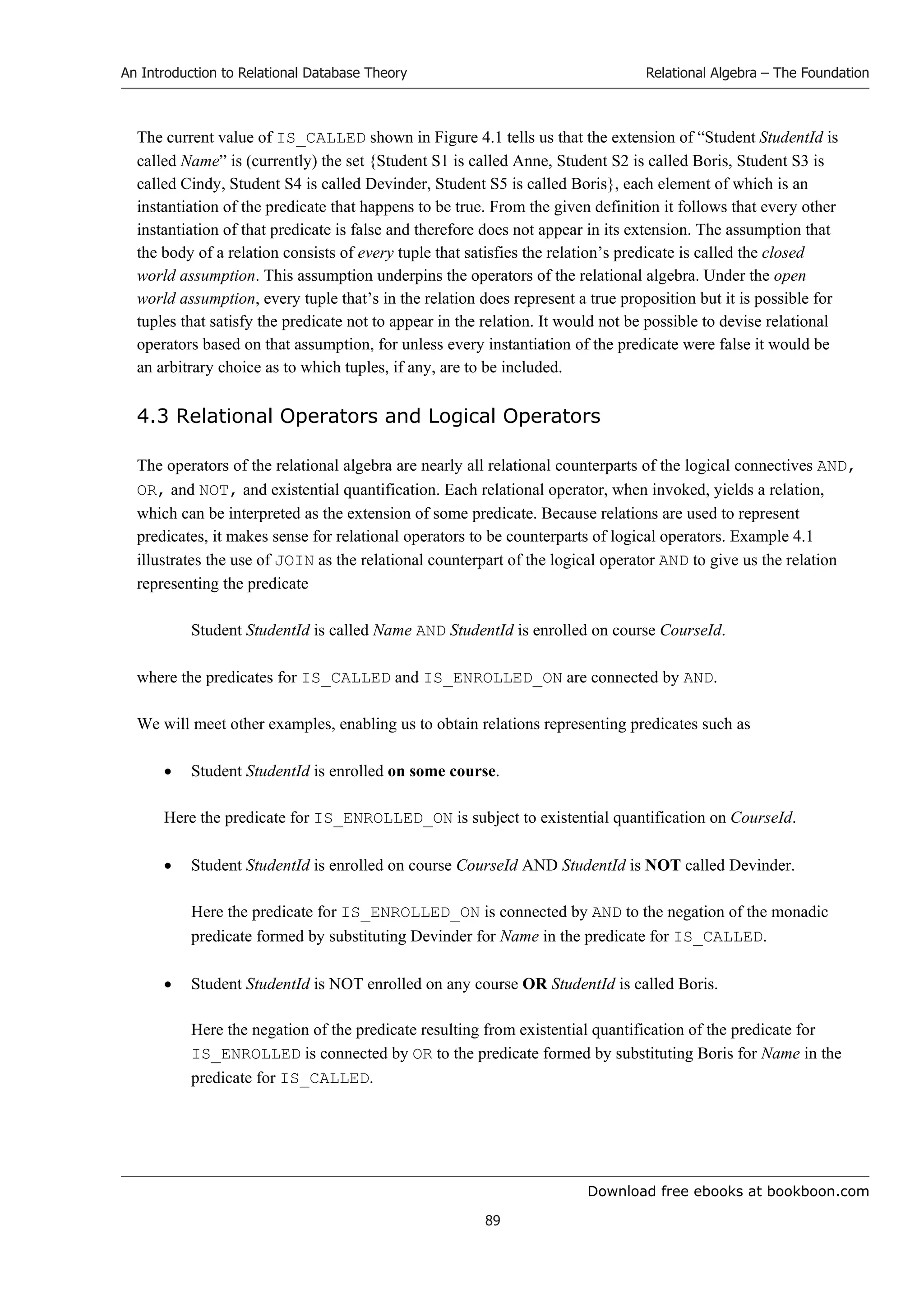 Download free ebooks at bookboon.com
An Introduction to Relational Database Theory
89
Relational Algebra – The Foundation
The current value of IS_CALLED shown in Figure 4.1 tells us that the extension of “Student StudentId is
called Name” is (currently) the set {Student S1 is called Anne, Student S2 is called Boris, Student S3 is
called Cindy, Student S4 is called Devinder, Student S5 is called Boris}, each element of which is an
instantiation of the predicate that happens to be true. From the given definition it follows that every other
instantiation of that predicate is false and therefore does not appear in its extension. The assumption that
the body of a relation consists of every tuple that satisfies the relation’s predicate is called the closed
world assumption. This assumption underpins the operators of the relational algebra. Under the open
world assumption, every tuple that’s in the relation does represent a true proposition but it is possible for
tuples that satisfy the predicate not to appear in the relation. It would not be possible to devise relational
operators based on that assumption, for unless every instantiation of the predicate were false it would be
an arbitrary choice as to which tuples, if any, are to be included.
4.3 Relational Operators and Logical Operators
The operators of the relational algebra are nearly all relational counterparts of the logical connectives AND,
OR, and NOT, and existential quantification. Each relational operator, when invoked, yields a relation,
which can be interpreted as the extension of some predicate. Because relations are used to represent
predicates, it makes sense for relational operators to be counterparts of logical operators. Example 4.1
illustrates the use of JOIN as the relational counterpart of the logical operator AND to give us the relation
representing the predicate
Student StudentId is called Name AND StudentId is enrolled on course CourseId.
where the predicates for IS_CALLED and IS_ENROLLED_ON are connected by AND.
We will meet other examples, enabling us to obtain relations representing predicates such as
 Student StudentId is enrolled on some course.
Here the predicate for IS_ENROLLED_ON is subject to existential quantification on CourseId.
 Student StudentId is enrolled on course CourseId AND StudentId is NOT called Devinder.
Here the predicate for IS_ENROLLED_ON is connected by AND to the negation of the monadic
predicate formed by substituting Devinder for Name in the predicate for IS_CALLED.
 Student StudentId is NOT enrolled on any course OR StudentId is called Boris.
Here the negation of the predicate resulting from existential quantification of the predicate for
IS_ENROLLED is connected by OR to the predicate formed by substituting Boris for Name in the
predicate for IS_CALLED.
 
