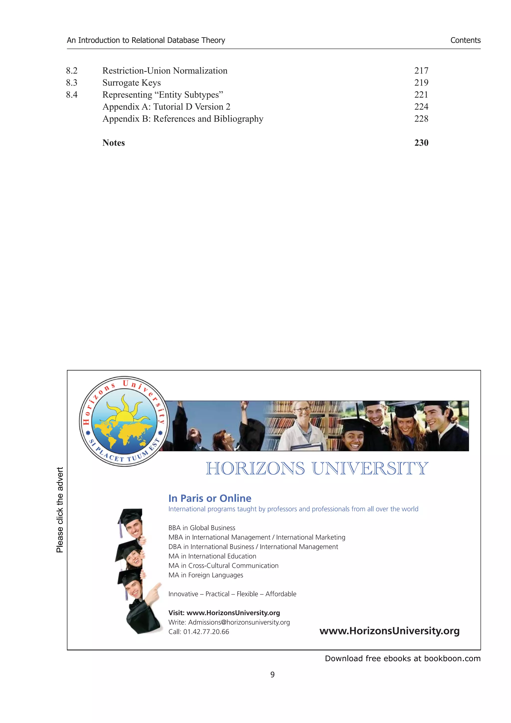 Download free ebooks at bookboon.com
An Introduction to Relational Database Theory
9
Contents
8.2 Restriction-Union Normalization 217
8.3 Surrogate Keys 219
8.4 Representing “Entity Subtypes” 221
Appendix A: Tutorial D Version 2 224
Appendix B: References and Bibliography 228
Notes 230


       
In Paris or Online
International programs taught by professors and professionals from all over the world
BBA in Global Business
MBA in International Management / International Marketing
DBA in International Business / International Management
MA in International Education
MA in Cross-Cultural Communication
MA in Foreign Languages
Innovative – Practical – Flexible – Affordable
Visit: www.HorizonsUniversity.org
Write: Admissions@horizonsuniversity.org
Call: 01.42.77.20.66 www.HorizonsUniversity.org
Please
click
the
advert
 