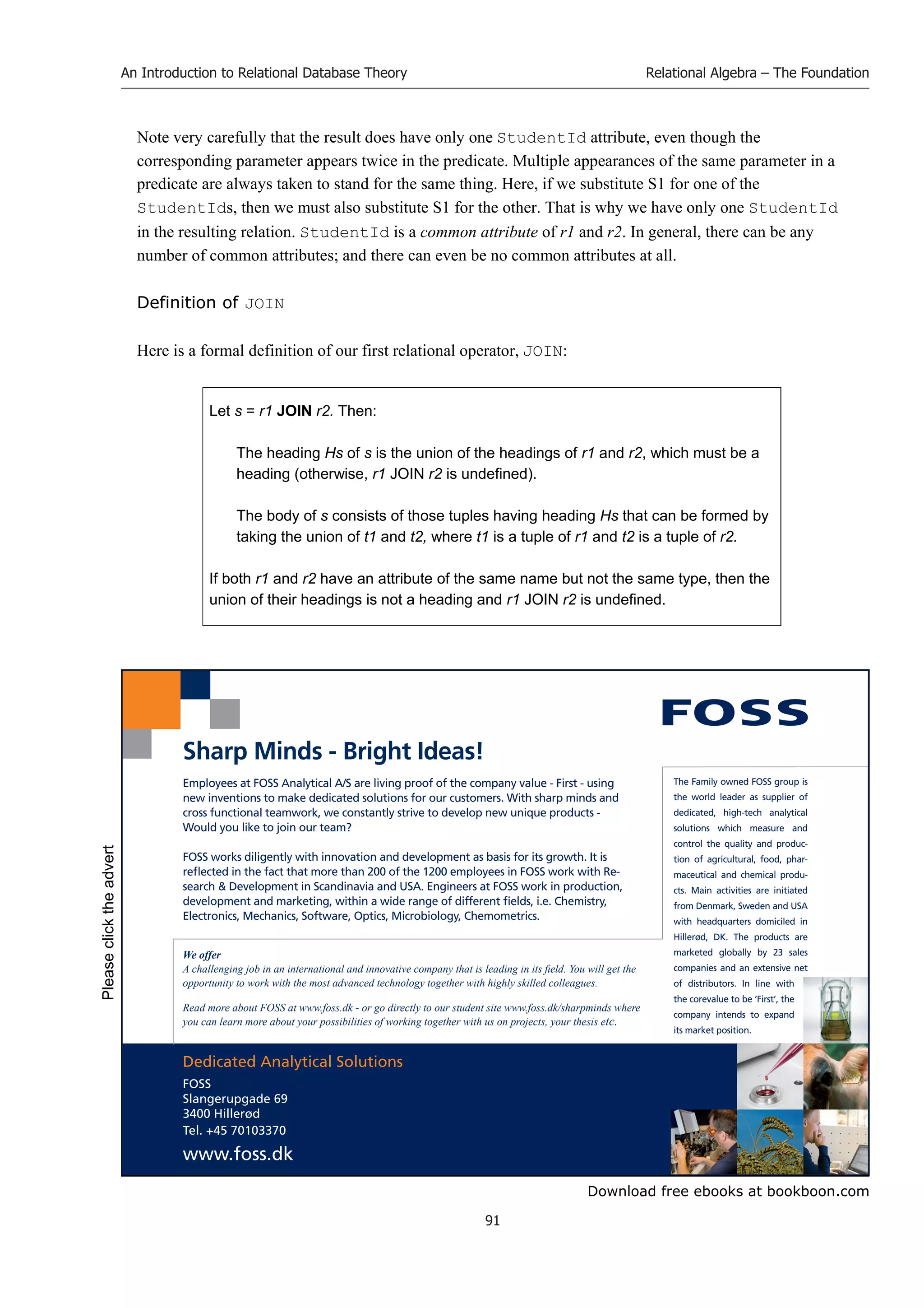 Download free ebooks at bookboon.com
An Introduction to Relational Database Theory
91
Relational Algebra – The Foundation
Note very carefully that the result does have only one StudentId attribute, even though the
corresponding parameter appears twice in the predicate. Multiple appearances of the same parameter in a
predicate are always taken to stand for the same thing. Here, if we substitute S1 for one of the
StudentIds, then we must also substitute S1 for the other. That is why we have only one StudentId
in the resulting relation. StudentId is a common attribute of r1 and r2. In general, there can be any
number of common attributes; and there can even be no common attributes at all.
Definition of JOIN
Here is a formal definition of our first relational operator, JOIN:
Let s = r1 JOIN r2. Then:
The heading Hs of s is the union of the headings of r1 and r2, which must be a
heading (otherwise, r1 JOIN r2 is undefined).
The body of s consists of those tuples having heading Hs that can be formed by
taking the union of t1 and t2, where t1 is a tuple of r1 and t2 is a tuple of r2.
If both r1 and r2 have an attribute of the same name but not the same type, then the
union of their headings is not a heading and r1 JOIN r2 is undefined.
Dedicated Analytical Solutions
FOSS
Slangerupgade 69
3400 Hillerød
Tel. +45 70103370
www.foss.dk
The Family owned FOSS group is
the world leader as supplier of
dedicated, high-tech analytical
solutions which measure and
control the quality and produc-
tion of agricultural, food, phar-
maceutical and chemical produ-
cts. Main activities are initiated
from Denmark, Sweden and USA
with headquarters domiciled in
Hillerød, DK. The products are
marketed globally by 23 sales
companies and an extensive net
of distributors. In line with
the corevalue to be ‘First’, the
company intends to expand
its market position.
Employees at FOSS Analytical A/S are living proof of the company value - First - using
new inventions to make dedicated solutions for our customers. With sharp minds and
cross functional teamwork, we constantly strive to develop new unique products -
Would you like to join our team?
FOSS works diligently with innovation and development as basis for its growth. It is
reflected in the fact that more than 200 of the 1200 employees in FOSS work with Re-
search  Development in Scandinavia and USA. Engineers at FOSS work in production,
development and marketing, within a wide range of different fields, i.e. Chemistry,
Electronics, Mechanics, Software, Optics, Microbiology, Chemometrics.
Sharp Minds - Bright Ideas!
We offer
A challenging job in an international and innovative company that is leading in its field. You will get the
opportunity to work with the most advanced technology together with highly skilled colleagues.
Read more about FOSS at www.foss.dk - or go directly to our student site www.foss.dk/sharpminds where
you can learn more about your possibilities of working together with us on projects, your thesis etc.
Please
click
the
advert
 