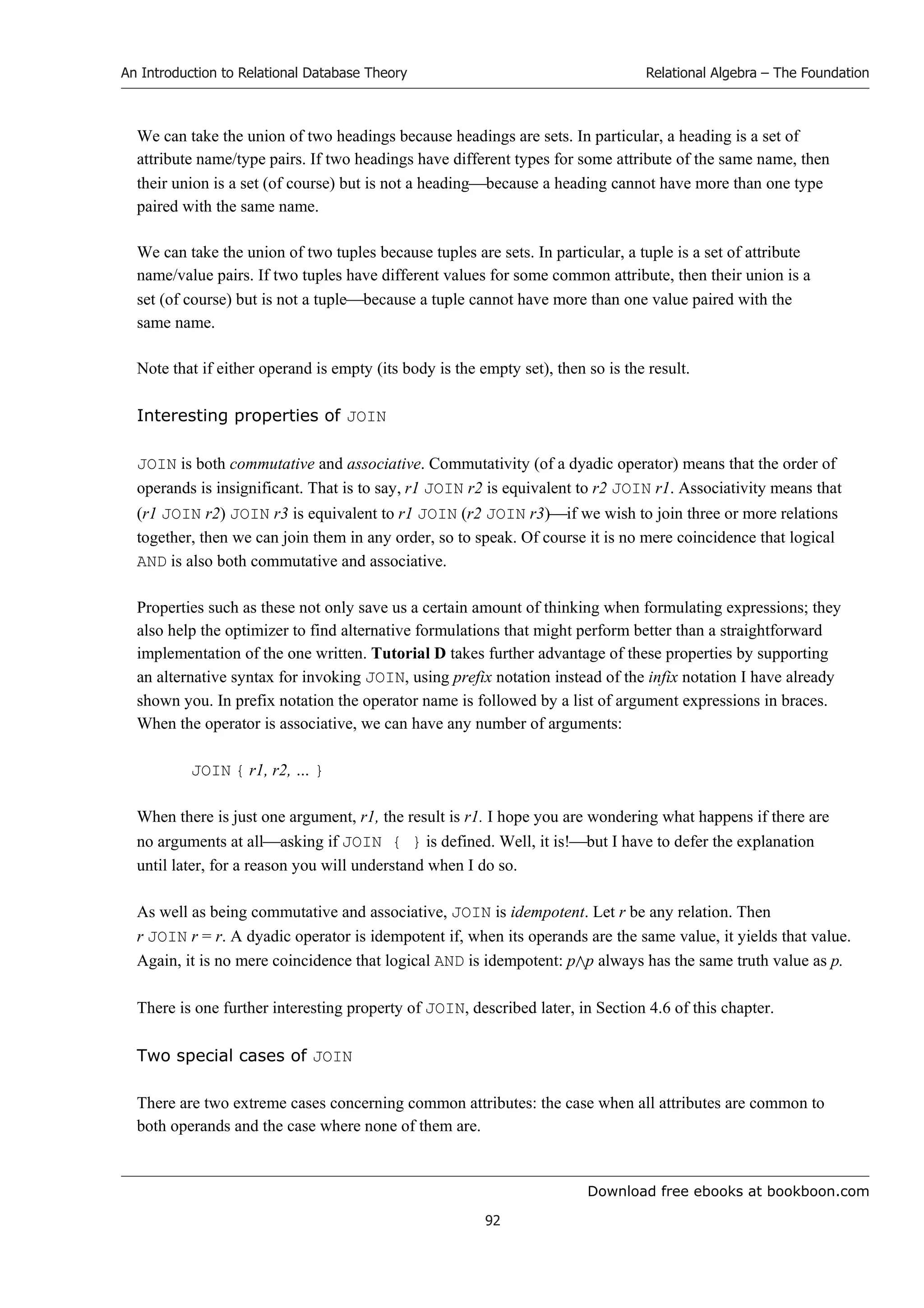 Download free ebooks at bookboon.com
An Introduction to Relational Database Theory
92
Relational Algebra – The Foundation
We can take the union of two headings because headings are sets. In particular, a heading is a set of
attribute name/type pairs. If two headings have different types for some attribute of the same name, then
their union is a set (of course) but is not a headingbecause a heading cannot have more than one type
paired with the same name.
We can take the union of two tuples because tuples are sets. In particular, a tuple is a set of attribute
name/value pairs. If two tuples have different values for some common attribute, then their union is a
set (of course) but is not a tuplebecause a tuple cannot have more than one value paired with the
same name.
Note that if either operand is empty (its body is the empty set), then so is the result.
Interesting properties of JOIN
JOIN is both commutative and associative. Commutativity (of a dyadic operator) means that the order of
operands is insignificant. That is to say, r1 JOIN r2 is equivalent to r2 JOIN r1. Associativity means that
(r1 JOIN r2) JOIN r3 is equivalent to r1 JOIN (r2 JOIN r3)if we wish to join three or more relations
together, then we can join them in any order, so to speak. Of course it is no mere coincidence that logical
AND is also both commutative and associative.
Properties such as these not only save us a certain amount of thinking when formulating expressions; they
also help the optimizer to find alternative formulations that might perform better than a straightforward
implementation of the one written. Tutorial D takes further advantage of these properties by supporting
an alternative syntax for invoking JOIN, using prefix notation instead of the infix notation I have already
shown you. In prefix notation the operator name is followed by a list of argument expressions in braces.
When the operator is associative, we can have any number of arguments:
JOIN { r1, r2, … }
When there is just one argument, r1, the result is r1. I hope you are wondering what happens if there are
no arguments at allasking if JOIN { } is defined. Well, it is!but I have to defer the explanation
until later, for a reason you will understand when I do so.
As well as being commutative and associative, JOIN is idempotent. Let r be any relation. Then
r JOIN r = r. A dyadic operator is idempotent if, when its operands are the same value, it yields that value.
Again, it is no mere coincidence that logical AND is idempotent: pp always has the same truth value as p.
There is one further interesting property of JOIN, described later, in Section 4.6 of this chapter.
Two special cases of JOIN
There are two extreme cases concerning common attributes: the case when all attributes are common to
both operands and the case where none of them are.
 