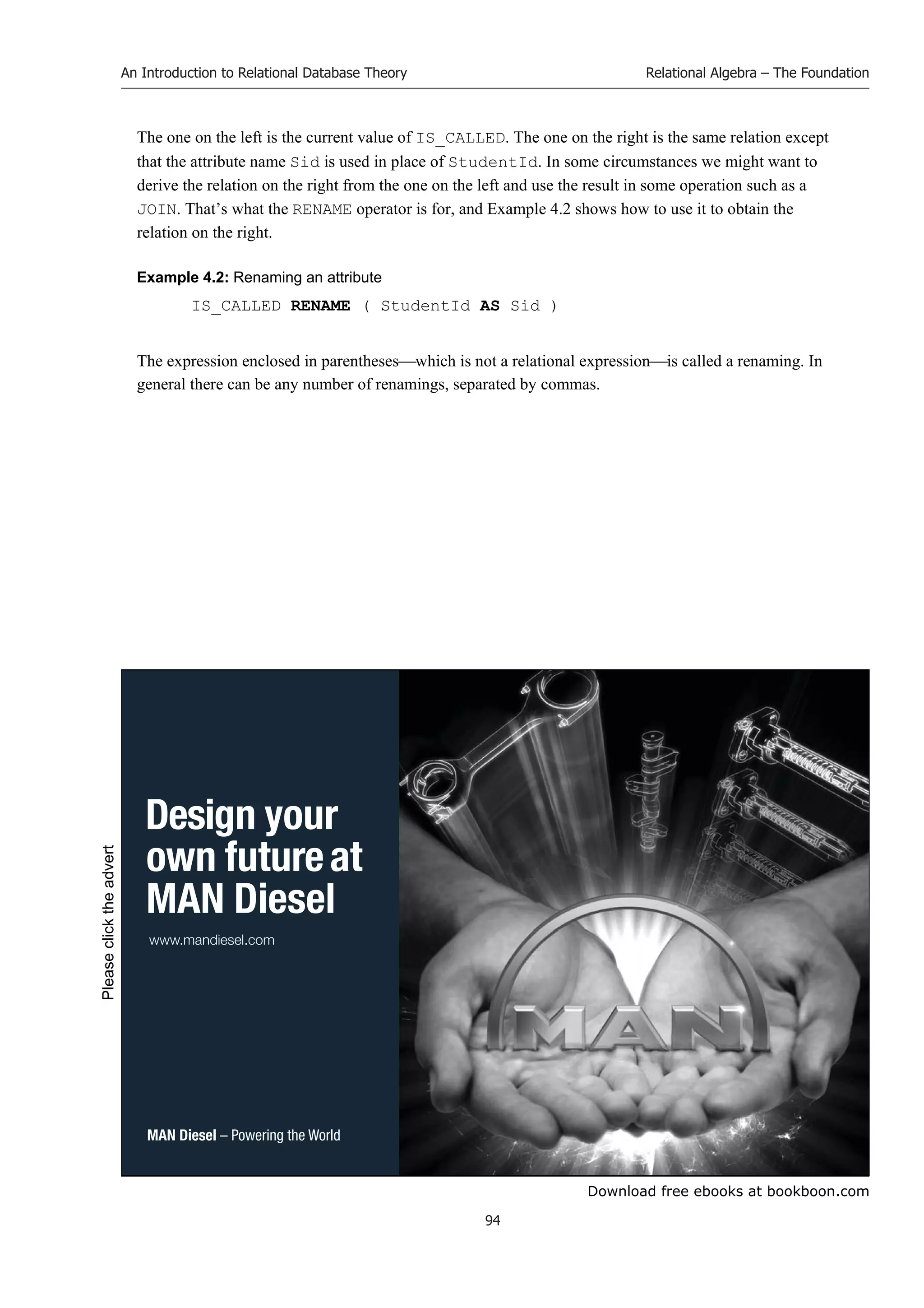 Download free ebooks at bookboon.com
An Introduction to Relational Database Theory
94
Relational Algebra – The Foundation
The one on the left is the current value of IS_CALLED. The one on the right is the same relation except
that the attribute name Sid is used in place of StudentId. In some circumstances we might want to
derive the relation on the right from the one on the left and use the result in some operation such as a
JOIN. That’s what the RENAME operator is for, and Example 4.2 shows how to use it to obtain the
relation on the right.
Example 4.2: Renaming an attribute
IS_CALLED RENAME ( StudentId AS Sid )
The expression enclosed in parentheseswhich is not a relational expressionis called a renaming. In
general there can be any number of renamings, separated by commas.
 
  

  
Please
click
the
advert
 