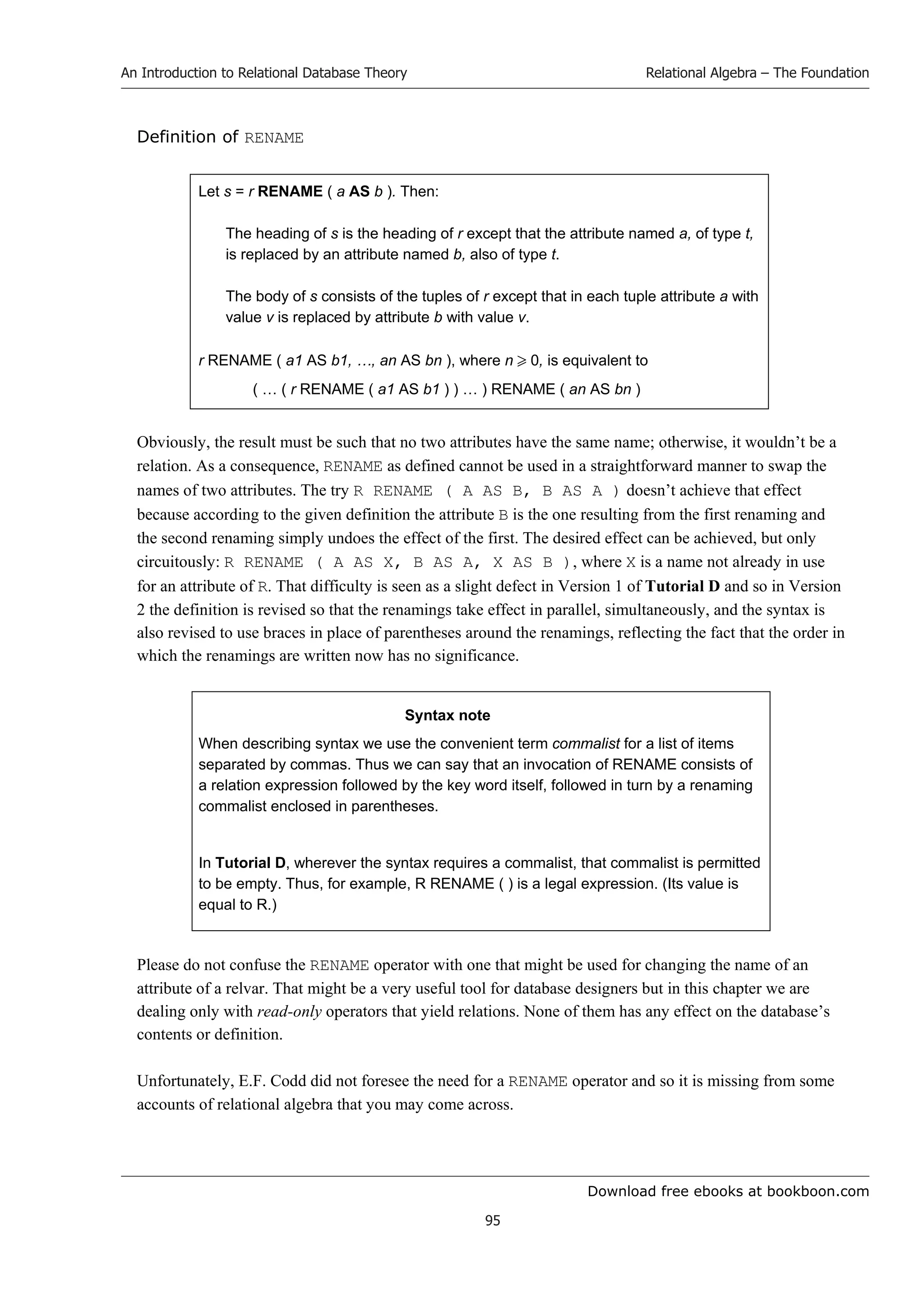 Download free ebooks at bookboon.com
An Introduction to Relational Database Theory
95
Relational Algebra – The Foundation
Definition of RENAME
Let s = r RENAME ( a AS b ). Then:
The heading of s is the heading of r except that the attribute named a, of type t,
is replaced by an attribute named b, also of type t.
The body of s consists of the tuples of r except that in each tuple attribute a with
value v is replaced by attribute b with value v.
r RENAME ( a1 AS b1, …, an AS bn ), where n  0, is equivalent to
( … ( r RENAME ( a1 AS b1 ) ) … ) RENAME ( an AS bn )
Obviously, the result must be such that no two attributes have the same name; otherwise, it wouldn’t be a
relation. As a consequence, RENAME as defined cannot be used in a straightforward manner to swap the
names of two attributes. The try R RENAME ( A AS B, B AS A ) doesn’t achieve that effect
because according to the given definition the attribute B is the one resulting from the first renaming and
the second renaming simply undoes the effect of the first. The desired effect can be achieved, but only
circuitously: R RENAME ( A AS X, B AS A, X AS B ), where X is a name not already in use
for an attribute of R. That difficulty is seen as a slight defect in Version 1 of Tutorial D and so in Version
2 the definition is revised so that the renamings take effect in parallel, simultaneously, and the syntax is
also revised to use braces in place of parentheses around the renamings, reflecting the fact that the order in
which the renamings are written now has no significance.
Syntax note
When describing syntax we use the convenient term commalist for a list of items
separated by commas. Thus we can say that an invocation of RENAME consists of
a relation expression followed by the key word itself, followed in turn by a renaming
commalist enclosed in parentheses.
In Tutorial D, wherever the syntax requires a commalist, that commalist is permitted
to be empty. Thus, for example, R RENAME ( ) is a legal expression. (Its value is
equal to R.)
Please do not confuse the RENAME operator with one that might be used for changing the name of an
attribute of a relvar. That might be a very useful tool for database designers but in this chapter we are
dealing only with read-only operators that yield relations. None of them has any effect on the database’s
contents or definition.
Unfortunately, E.F. Codd did not foresee the need for a RENAME operator and so it is missing from some
accounts of relational algebra that you may come across.
 