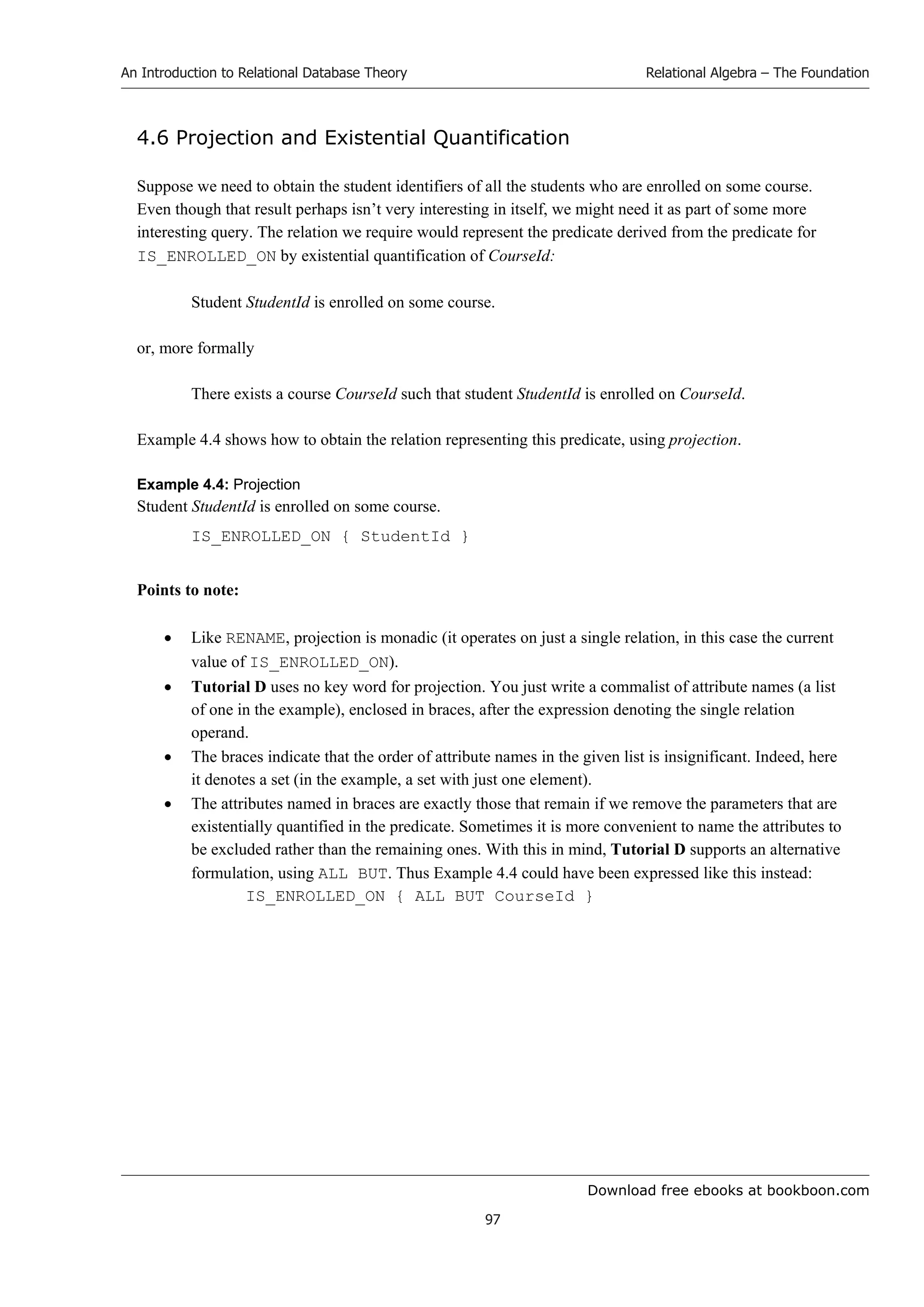 Download free ebooks at bookboon.com
An Introduction to Relational Database Theory
97
Relational Algebra – The Foundation
4.6 Projection and Existential Quantification
Suppose we need to obtain the student identifiers of all the students who are enrolled on some course.
Even though that result perhaps isn’t very interesting in itself, we might need it as part of some more
interesting query. The relation we require would represent the predicate derived from the predicate for
IS_ENROLLED_ON by existential quantification of CourseId:
Student StudentId is enrolled on some course.
or, more formally
There exists a course CourseId such that student StudentId is enrolled on CourseId.
Example 4.4 shows how to obtain the relation representing this predicate, using projection.
Example 4.4: Projection
Student StudentId is enrolled on some course.
IS_ENROLLED_ON { StudentId }
Points to note:
 Like RENAME, projection is monadic (it operates on just a single relation, in this case the current
value of IS_ENROLLED_ON).
 Tutorial D uses no key word for projection. You just write a commalist of attribute names (a list
of one in the example), enclosed in braces, after the expression denoting the single relation
operand.
 The braces indicate that the order of attribute names in the given list is insignificant. Indeed, here
it denotes a set (in the example, a set with just one element).
 The attributes named in braces are exactly those that remain if we remove the parameters that are
existentially quantified in the predicate. Sometimes it is more convenient to name the attributes to
be excluded rather than the remaining ones. With this in mind, Tutorial D supports an alternative
formulation, using ALL BUT. Thus Example 4.4 could have been expressed like this instead:
IS_ENROLLED_ON { ALL BUT CourseId }
 