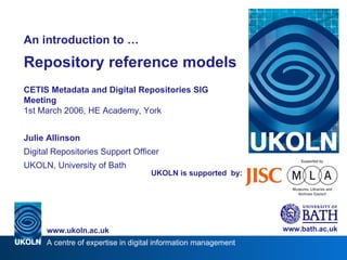 UKOLN is supported  by: An introduction to … Repository reference models CETIS Metadata and Digital Repositories SIG Meeting 1st March 2006, HE Academy, York Julie Allinson Digital Repositories Support Officer UKOLN, University of Bath www.bath.ac.uk 