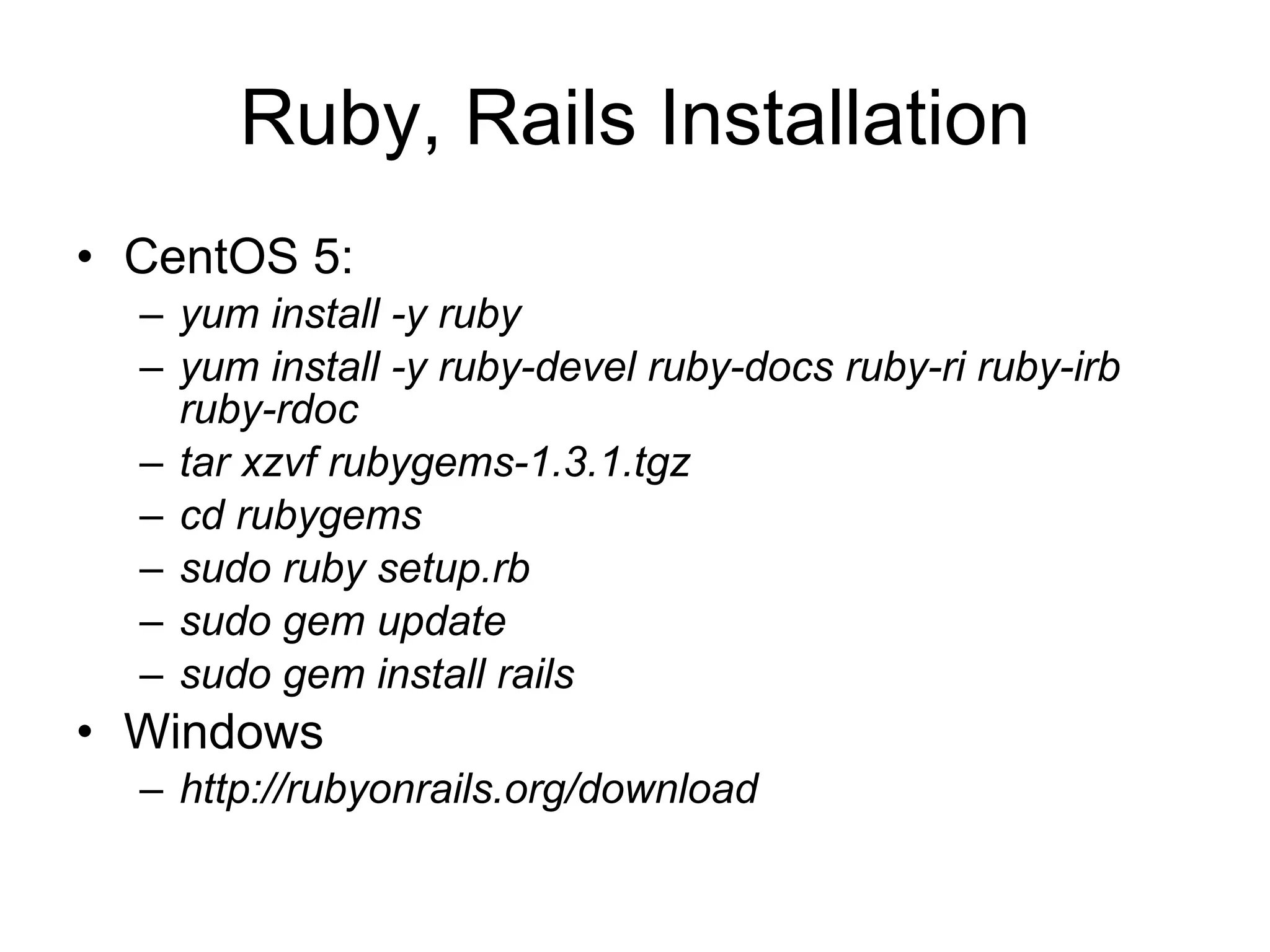 Ruby, Rails Installation CentOS 5: yum install -y ruby yum install -y ruby-devel ruby-docs ruby-ri ruby-irb ruby-rdoc tar xzvf rubygems-1.3.1.tgz cd rubygems sudo ruby setup.rb  sudo gem update  sudo gem install rails  Windows http://rubyonrails.org/download 