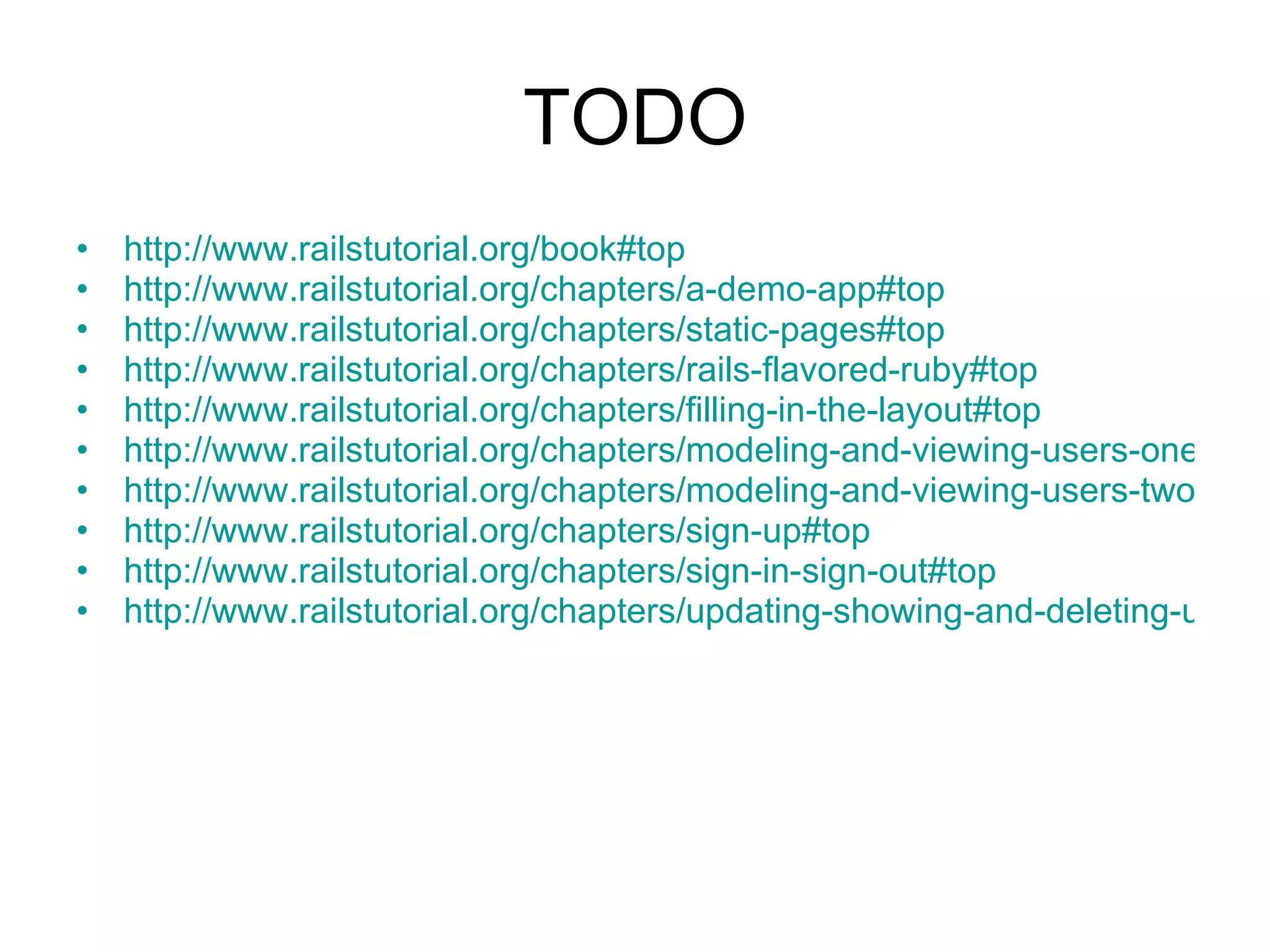 TODO http://www.railstutorial.org/book#top http://www.railstutorial.org/chapters/a-demo-app#top http://www.railstutorial.org/chapters/static-pages#top http://www.railstutorial.org/chapters/rails-flavored-ruby#top http://www.railstutorial.org/chapters/filling-in-the-layout#top http://www.railstutorial.org/chapters/modeling-and-viewing-users-one#top http://www.railstutorial.org/chapters/modeling-and-viewing-users-two#top http://www.railstutorial.org/chapters/sign-up#top http://www.railstutorial.org/chapters/sign-in-sign-out#top http://www.railstutorial.org/chapters/updating-showing-and-deleting-users#top 