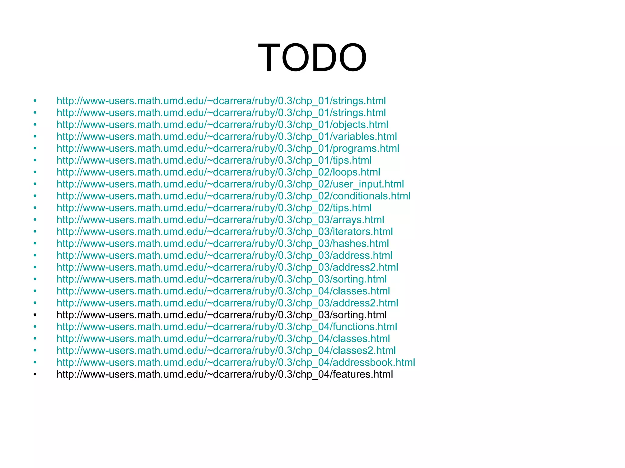 TODO http://www-users.math.umd.edu/~dcarrera/ruby/0.3/chp_01/strings.html http://www-users.math.umd.edu/~dcarrera/ruby/0.3/chp_01/strings.html http://www-users.math.umd.edu/~dcarrera/ruby/0.3/chp_01/objects.html http://www-users.math.umd.edu/~dcarrera/ruby/0.3/chp_01/variables.html http://www-users.math.umd.edu/~dcarrera/ruby/0.3/chp_01/programs.html http://www-users.math.umd.edu/~dcarrera/ruby/0.3/chp_01/tips.html http://www-users.math.umd.edu/~dcarrera/ruby/0.3/chp_02/loops.html http://www-users.math.umd.edu/~dcarrera/ruby/0.3/chp_02/user_input.html http://www-users.math.umd.edu/~dcarrera/ruby/0.3/chp_02/conditionals.html http://www-users.math.umd.edu/~dcarrera/ruby/0.3/chp_02/tips.html http://www-users.math.umd.edu/~dcarrera/ruby/0.3/chp_03/arrays.html http://www-users.math.umd.edu/~dcarrera/ruby/0.3/chp_03/iterators.html http://www-users.math.umd.edu/~dcarrera/ruby/0.3/chp_03/hashes.html http://www-users.math.umd.edu/~dcarrera/ruby/0.3/chp_03/address.html http://www-users.math.umd.edu/~dcarrera/ruby/0.3/chp_03/address2.html http://www-users.math.umd.edu/~dcarrera/ruby/0.3/chp_03/sorting.html http://www-users.math.umd.edu/~dcarrera/ruby/0.3/chp_04/classes.html http://www-users.math.umd.edu/~dcarrera/ruby/0.3/chp_03/address2.html http://www-users.math.umd.edu/~dcarrera/ruby/0.3/chp_03/sorting.html http://www-users.math.umd.edu/~dcarrera/ruby/0.3/chp_04/functions.html http://www-users.math.umd.edu/~dcarrera/ruby/0.3/chp_04/classes.html http://www-users.math.umd.edu/~dcarrera/ruby/0.3/chp_04/classes2.html http://www-users.math.umd.edu/~dcarrera/ruby/0.3/chp_04/addressbook.html http://www-users.math.umd.edu/~dcarrera/ruby/0.3/chp_04/features.html 