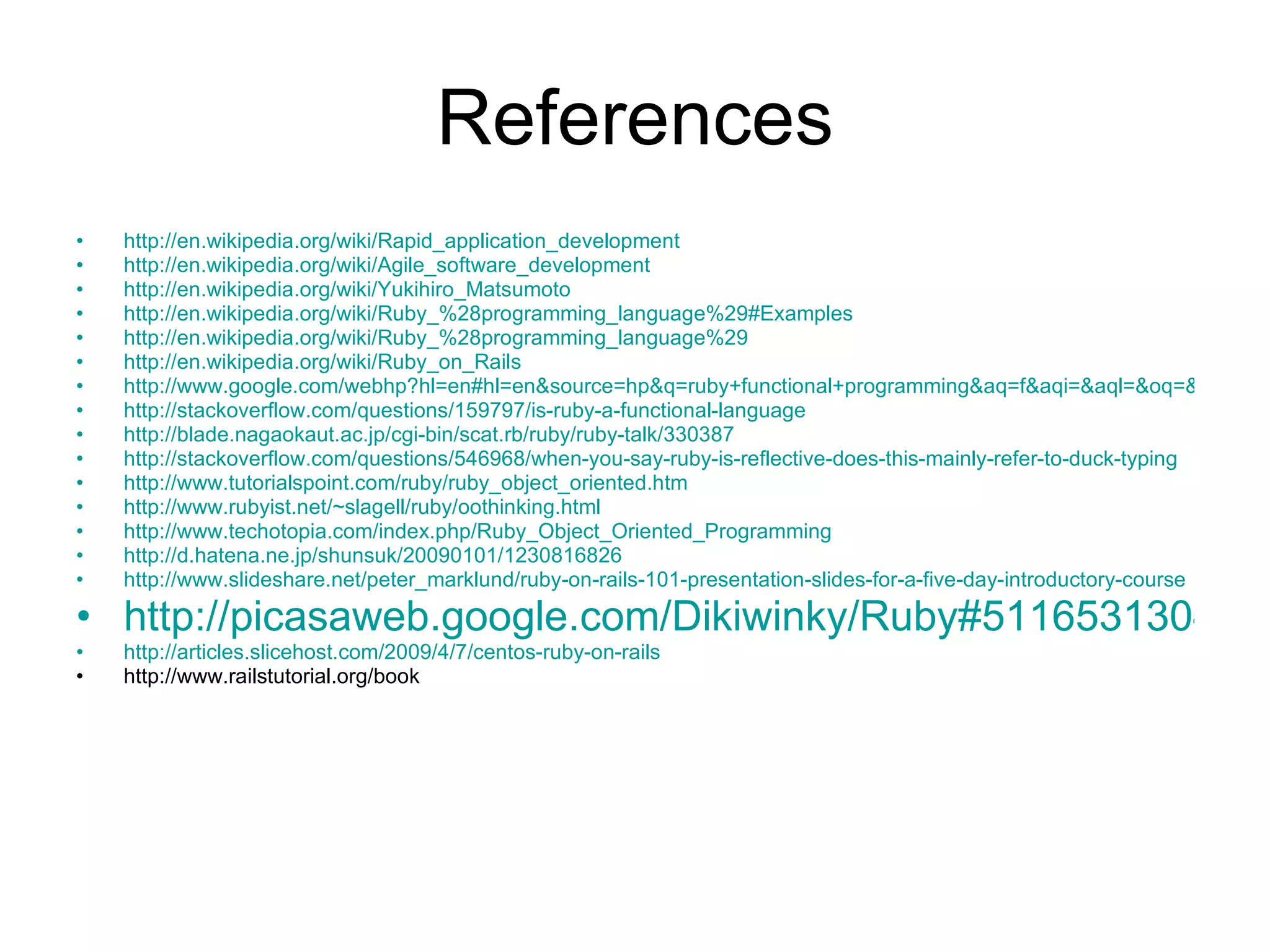 References http://en.wikipedia.org/wiki/Rapid_application_development http://en.wikipedia.org/wiki/Agile_software_development http://en.wikipedia.org/wiki/Yukihiro_Matsumoto http://en.wikipedia.org/wiki/Ruby_%28programming_language%29#Examples http://en.wikipedia.org/wiki/Ruby_%28programming_language%29 http://en.wikipedia.org/wiki/Ruby_on_Rails http://www.google.com/webhp?hl=en#hl=en&source=hp&q=ruby+functional+programming&aq=f&aqi=&aql=&oq=&gs_rfai=&fp=a86c207b1c79523e http://stackoverflow.com/questions/159797/is-ruby-a-functional-language http://blade.nagaokaut.ac.jp/cgi-bin/scat.rb/ruby/ruby-talk/330387 http://stackoverflow.com/questions/546968/when-you-say-ruby-is-reflective-does-this-mainly-refer-to-duck-typing http://www.tutorialspoint.com/ruby/ruby_object_oriented.htm http://www.rubyist.net/~slagell/ruby/oothinking.html http://www.techotopia.com/index.php/Ruby_Object_Oriented_Programming http://d.hatena.ne.jp/shunsuk/20090101/1230816826 http://www.slideshare.net/peter_marklund/ruby-on-rails-101-presentation-slides-for-a-five-day-introductory-course http://picasaweb.google.com/Dikiwinky/Ruby#5116531304417868130 http://articles.slicehost.com/2009/4/7/centos-ruby-on-rails http://www.railstutorial.org/book 