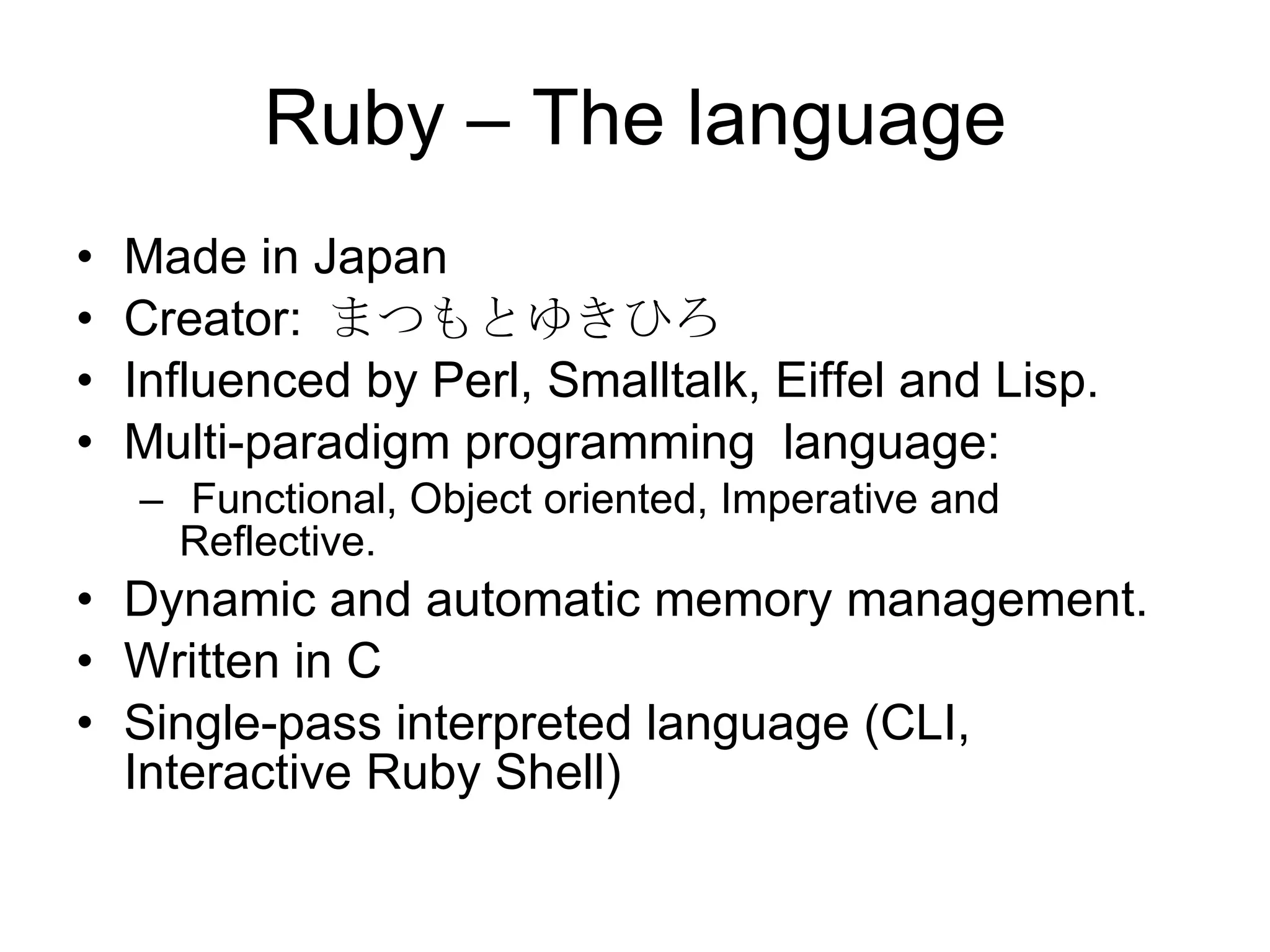 Ruby – The language Made in Japan Creator:  まつもとゆきひろ Influenced by Perl, Smalltalk, Eiffel and Lisp. Multi-paradigm programming  language: Functional, Object oriented, Imperative and Reflective. Dynamic and automatic memory management.  Written in C Single-pass interpreted language (CLI, Interactive Ruby Shell) 