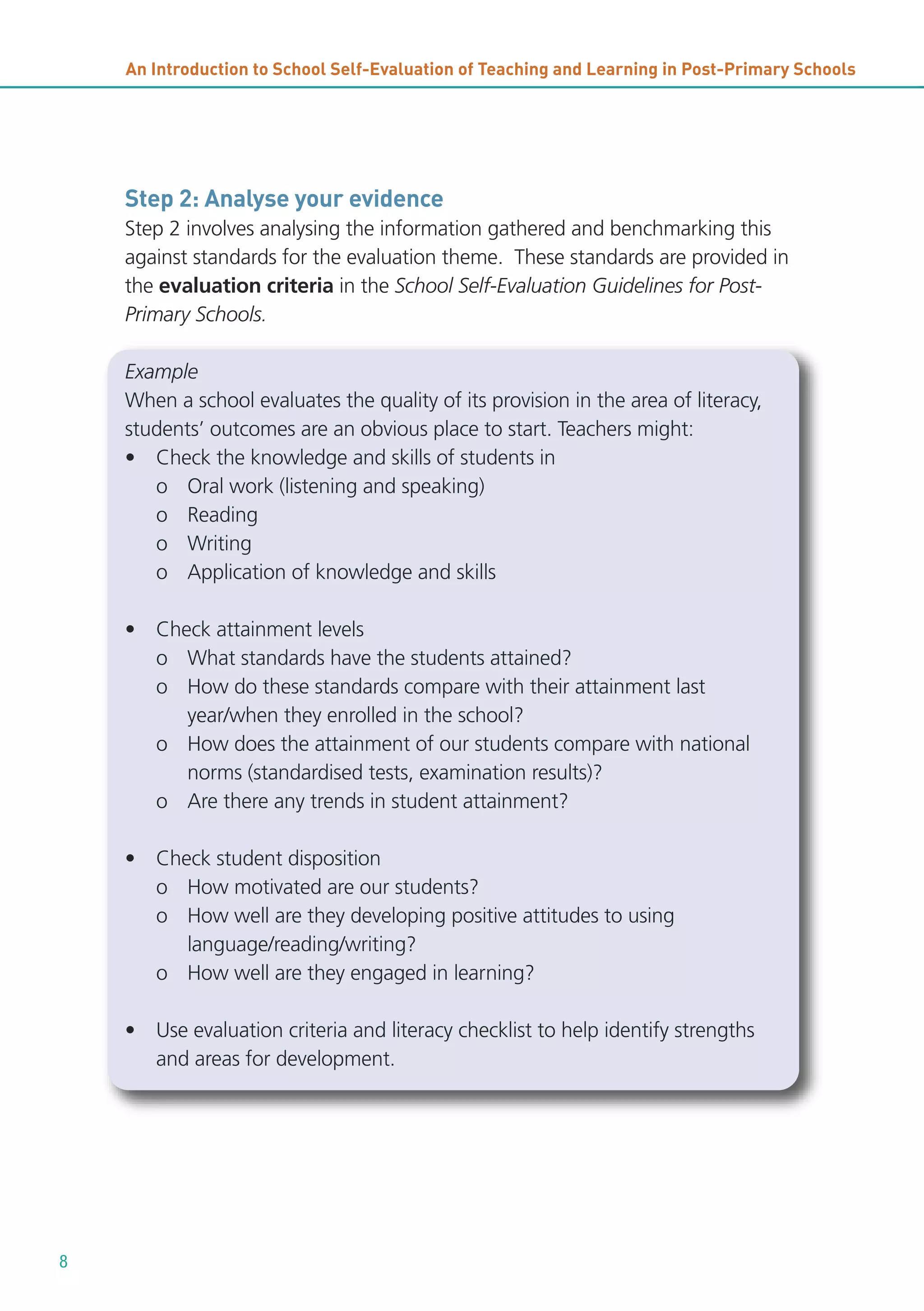 An Introduction to School Self-Evaluation of Teaching and Learning in Post-Primary Schools

Step 2: Analyse your evidence
Step 2 involves analysing the information gathered and benchmarking this
against standards for the evaluation theme. These standards are provided in
the evaluation criteria in the School Self-Evaluation Guidelines for PostPrimary Schools.
Example
When a school evaluates the quality of its provision in the area of literacy,
students’ outcomes are an obvious place to start. Teachers might:
• Check the knowledge and skills of students in
o Oral work (listening and speaking)
o Reading
o Writing
o Application of knowledge and skills
• Check attainment levels
o What standards have the students attained?
o How do these standards compare with their attainment last
year/when they enrolled in the school?
o How does the attainment of our students compare with national
norms (standardised tests, examination results)?
o Are there any trends in student attainment?
• Check student disposition
o How motivated are our students?
o How well are they developing positive attitudes to using
language/reading/writing?
o How well are they engaged in learning?
• Use evaluation criteria and literacy checklist to help identify strengths
and areas for development.

8

 