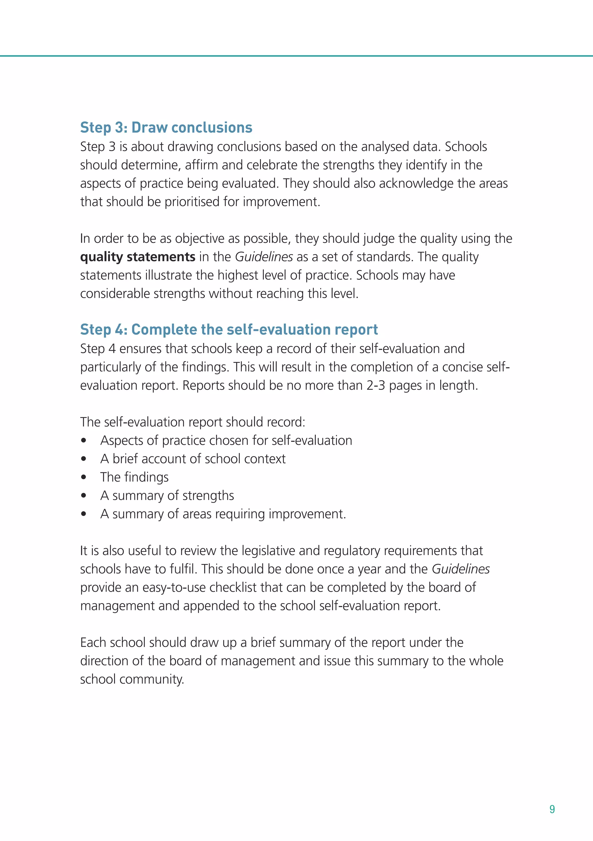 Step 3: Draw conclusions
Step 3 is about drawing conclusions based on the analysed data. Schools
should determine, affirm and celebrate the strengths they identify in the
aspects of practice being evaluated. They should also acknowledge the areas
that should be prioritised for improvement.
In order to be as objective as possible, they should judge the quality using the
quality statements in the Guidelines as a set of standards. The quality
statements illustrate the highest level of practice. Schools may have
considerable strengths without reaching this level.

Step 4: Complete the self-evaluation report
Step 4 ensures that schools keep a record of their self-evaluation and
particularly of the findings. This will result in the completion of a concise selfevaluation report. Reports should be no more than 2-3 pages in length.
The self-evaluation report should record:
• Aspects of practice chosen for self-evaluation
• A brief account of school context
• The findings
• A summary of strengths
• A summary of areas requiring improvement.
It is also useful to review the legislative and regulatory requirements that
schools have to fulfil. This should be done once a year and the Guidelines
provide an easy-to-use checklist that can be completed by the board of
management and appended to the school self-evaluation report.
Each school should draw up a brief summary of the report under the
direction of the board of management and issue this summary to the whole
school community.

9

 