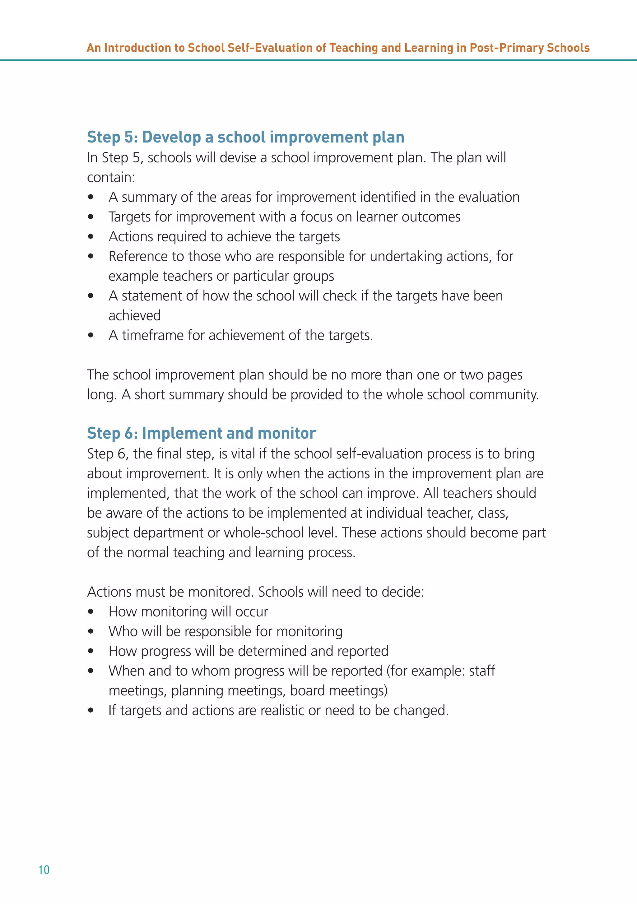 An Introduction to School Self-Evaluation of Teaching and Learning in Post-Primary Schools

Step 5: Develop a school improvement plan
In Step 5, schools will devise a school improvement plan. The plan will
contain:
• A summary of the areas for improvement identified in the evaluation
• Targets for improvement with a focus on learner outcomes
• Actions required to achieve the targets
• Reference to those who are responsible for undertaking actions, for
example teachers or particular groups
• A statement of how the school will check if the targets have been
achieved
• A timeframe for achievement of the targets.
The school improvement plan should be no more than one or two pages
long. A short summary should be provided to the whole school community.

Step 6: Implement and monitor
Step 6, the final step, is vital if the school self-evaluation process is to bring
about improvement. It is only when the actions in the improvement plan are
implemented, that the work of the school can improve. All teachers should
be aware of the actions to be implemented at individual teacher, class,
subject department or whole-school level. These actions should become part
of the normal teaching and learning process.
Actions must be monitored. Schools will need to decide:
• How monitoring will occur
• Who will be responsible for monitoring
• How progress will be determined and reported
• When and to whom progress will be reported (for example: staff
meetings, planning meetings, board meetings)
• If targets and actions are realistic or need to be changed.

10

 