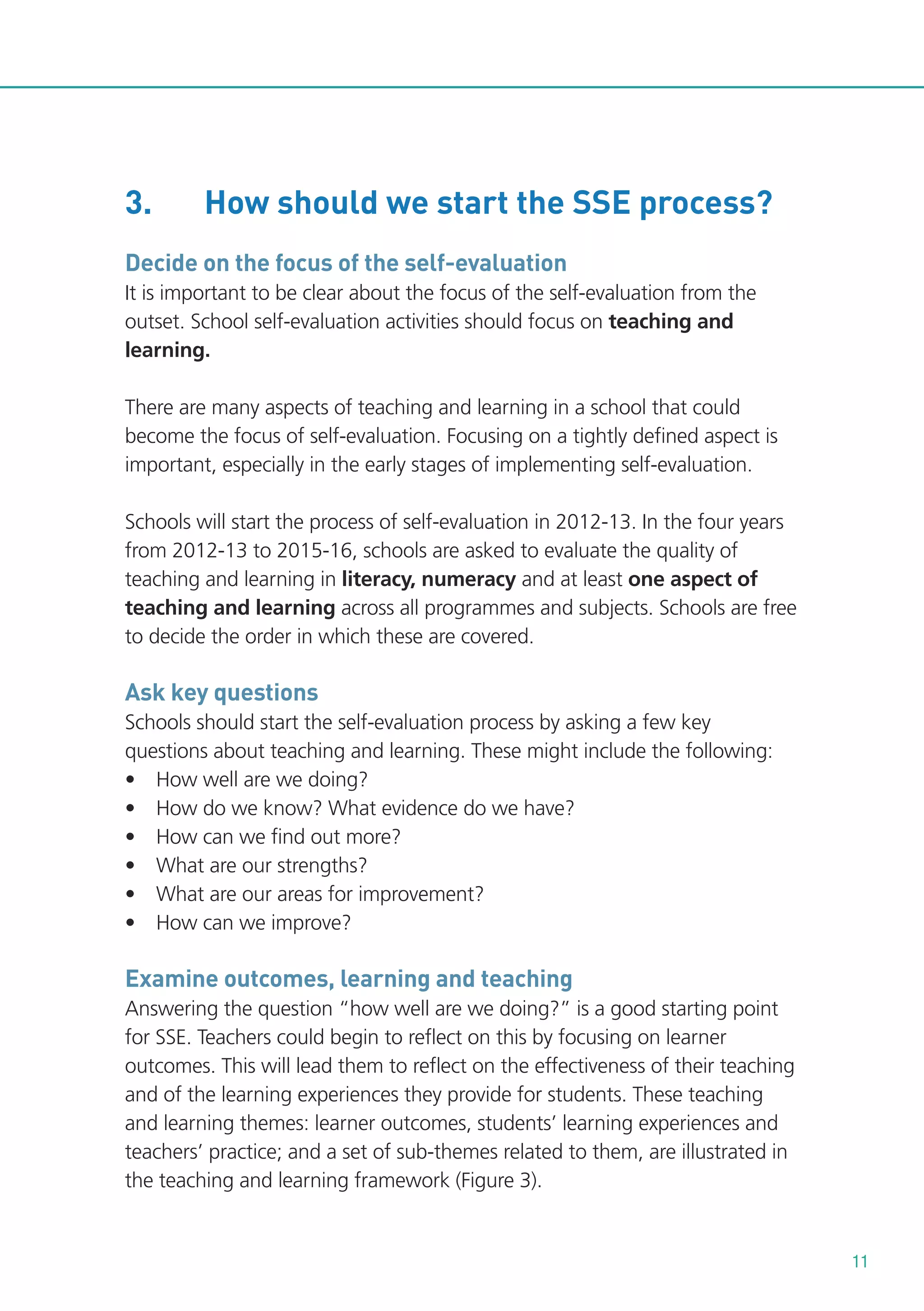 3.

How should we start the SSE process?

Decide on the focus of the self-evaluation
It is important to be clear about the focus of the self-evaluation from the
outset. School self-evaluation activities should focus on teaching and
learning.
There are many aspects of teaching and learning in a school that could
become the focus of self-evaluation. Focusing on a tightly defined aspect is
important, especially in the early stages of implementing self-evaluation.
Schools will start the process of self-evaluation in 2012-13. In the four years
from 2012-13 to 2015-16, schools are asked to evaluate the quality of
teaching and learning in literacy, numeracy and at least one aspect of
teaching and learning across all programmes and subjects. Schools are free
to decide the order in which these are covered.

Ask key questions
Schools should start the self-evaluation process by asking a few key
questions about teaching and learning. These might include the following:
• How well are we doing?
• How do we know? What evidence do we have?
• How can we find out more?
• What are our strengths?
• What are our areas for improvement?
• How can we improve?

Examine outcomes, learning and teaching
Answering the question “how well are we doing?” is a good starting point
for SSE. Teachers could begin to reflect on this by focusing on learner
outcomes. This will lead them to reflect on the effectiveness of their teaching
and of the learning experiences they provide for students. These teaching
and learning themes: learner outcomes, students’ learning experiences and
teachers’ practice; and a set of sub-themes related to them, are illustrated in
the teaching and learning framework (Figure 3).

11

 
