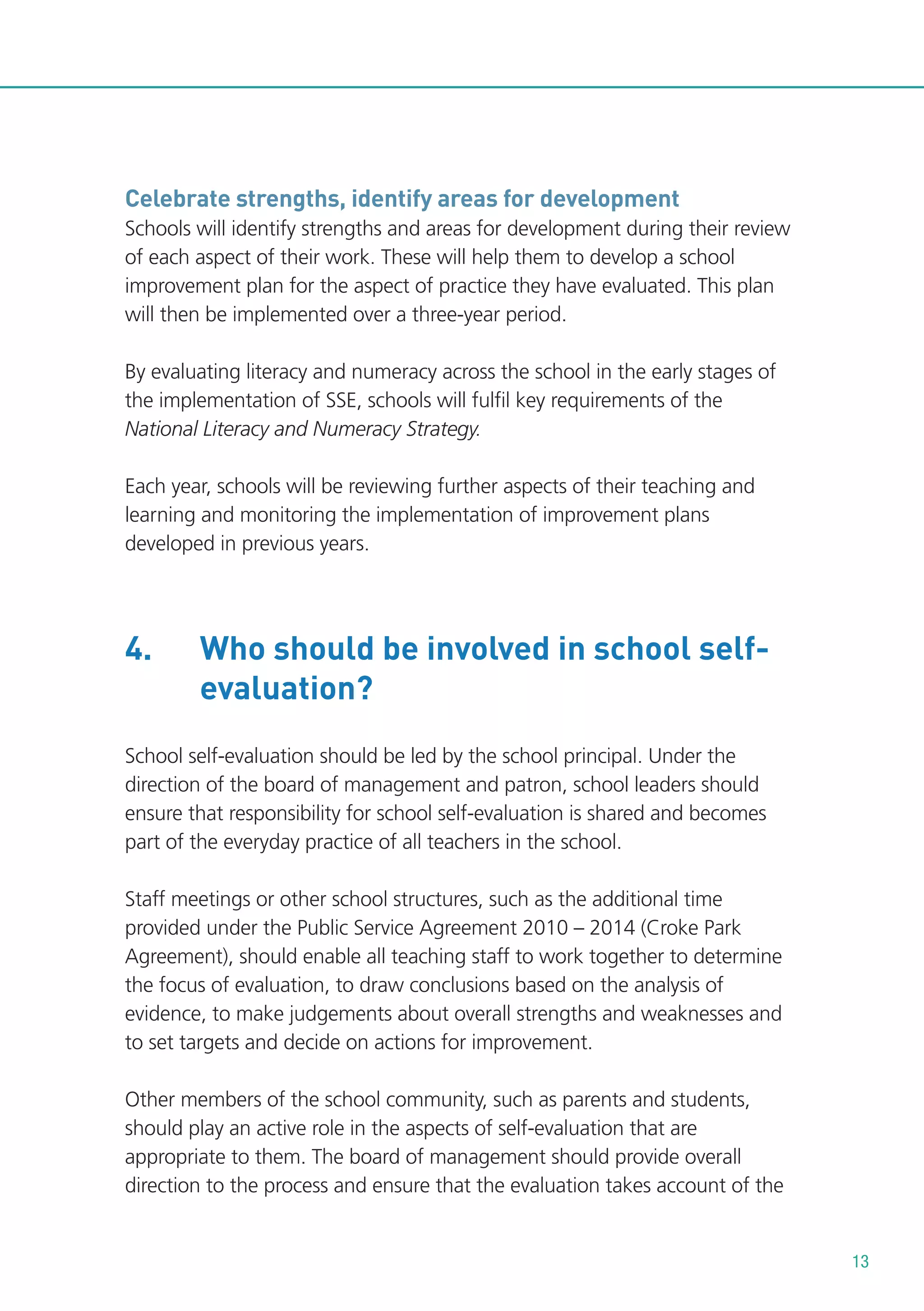 Celebrate strengths, identify areas for development
Schools will identify strengths and areas for development during their review
of each aspect of their work. These will help them to develop a school
improvement plan for the aspect of practice they have evaluated. This plan
will then be implemented over a three-year period.
By evaluating literacy and numeracy across the school in the early stages of
the implementation of SSE, schools will fulfil key requirements of the
National Literacy and Numeracy Strategy.
Each year, schools will be reviewing further aspects of their teaching and
learning and monitoring the implementation of improvement plans
developed in previous years.

4.

Who should be involved in school selfevaluation?

School self-evaluation should be led by the school principal. Under the
direction of the board of management and patron, school leaders should
ensure that responsibility for school self-evaluation is shared and becomes
part of the everyday practice of all teachers in the school.
Staff meetings or other school structures, such as the additional time
provided under the Public Service Agreement 2010 – 2014 (Croke Park
Agreement), should enable all teaching staff to work together to determine
the focus of evaluation, to draw conclusions based on the analysis of
evidence, to make judgements about overall strengths and weaknesses and
to set targets and decide on actions for improvement.
Other members of the school community, such as parents and students,
should play an active role in the aspects of self-evaluation that are
appropriate to them. The board of management should provide overall
direction to the process and ensure that the evaluation takes account of the

13

 