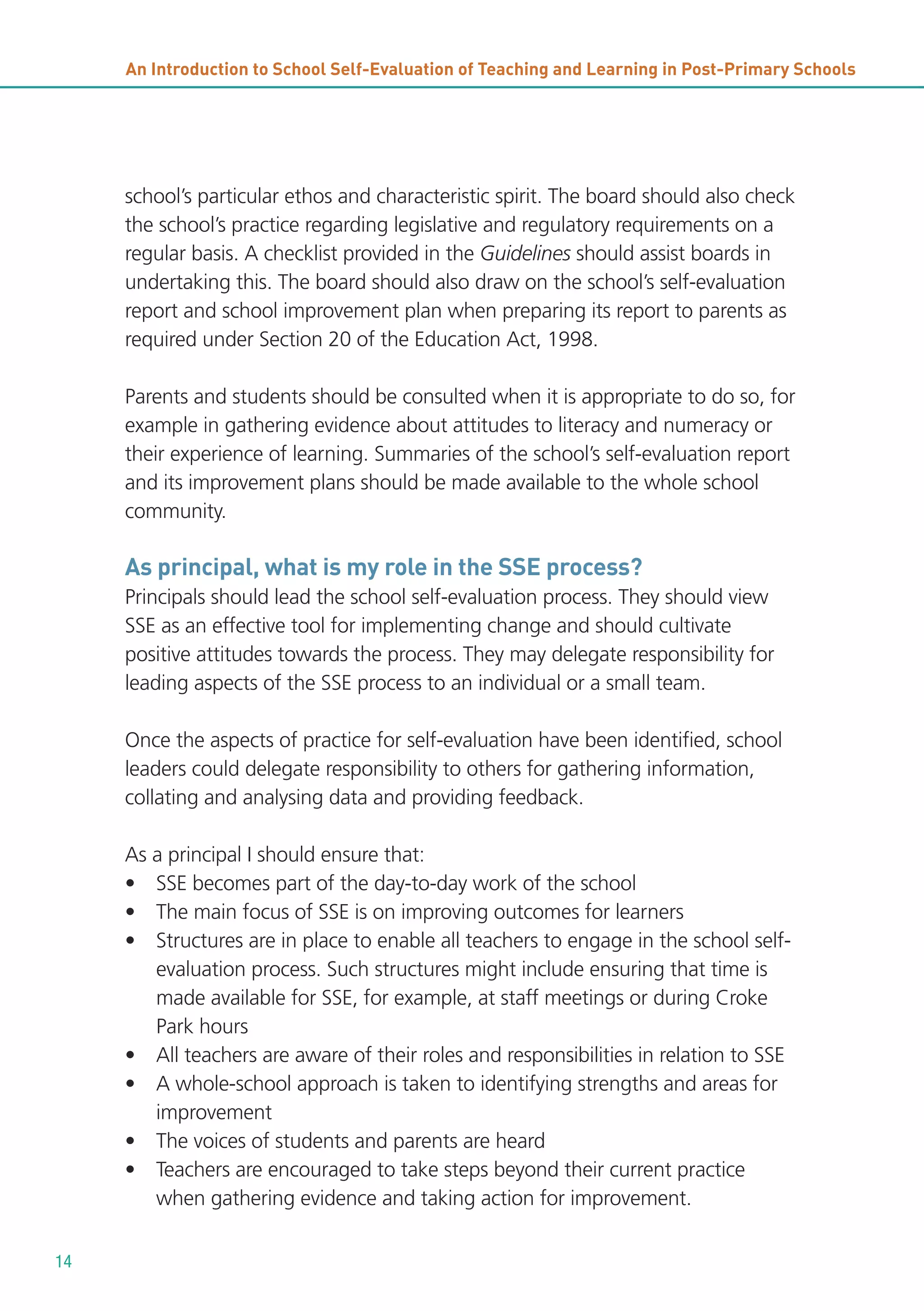 An Introduction to School Self-Evaluation of Teaching and Learning in Post-Primary Schools

school’s particular ethos and characteristic spirit. The board should also check
the school’s practice regarding legislative and regulatory requirements on a
regular basis. A checklist provided in the Guidelines should assist boards in
undertaking this. The board should also draw on the school’s self-evaluation
report and school improvement plan when preparing its report to parents as
required under Section 20 of the Education Act, 1998.
Parents and students should be consulted when it is appropriate to do so, for
example in gathering evidence about attitudes to literacy and numeracy or
their experience of learning. Summaries of the school’s self-evaluation report
and its improvement plans should be made available to the whole school
community.

As principal, what is my role in the SSE process?
Principals should lead the school self-evaluation process. They should view
SSE as an effective tool for implementing change and should cultivate
positive attitudes towards the process. They may delegate responsibility for
leading aspects of the SSE process to an individual or a small team.
Once the aspects of practice for self-evaluation have been identified, school
leaders could delegate responsibility to others for gathering information,
collating and analysing data and providing feedback.
As a principal I should ensure that:
• SSE becomes part of the day-to-day work of the school
• The main focus of SSE is on improving outcomes for learners
• Structures are in place to enable all teachers to engage in the school selfevaluation process. Such structures might include ensuring that time is
made available for SSE, for example, at staff meetings or during Croke
Park hours
• All teachers are aware of their roles and responsibilities in relation to SSE
• A whole-school approach is taken to identifying strengths and areas for
improvement
• The voices of students and parents are heard
• Teachers are encouraged to take steps beyond their current practice
when gathering evidence and taking action for improvement.
14

 
