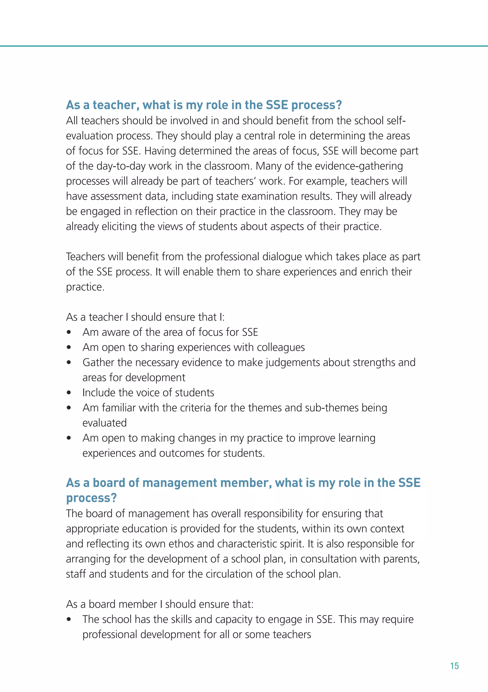 As a teacher, what is my role in the SSE process?
All teachers should be involved in and should benefit from the school selfevaluation process. They should play a central role in determining the areas
of focus for SSE. Having determined the areas of focus, SSE will become part
of the day-to-day work in the classroom. Many of the evidence-gathering
processes will already be part of teachers’ work. For example, teachers will
have assessment data, including state examination results. They will already
be engaged in reflection on their practice in the classroom. They may be
already eliciting the views of students about aspects of their practice.
Teachers will benefit from the professional dialogue which takes place as part
of the SSE process. It will enable them to share experiences and enrich their
practice.
As a teacher I should ensure that I:
• Am aware of the area of focus for SSE
• Am open to sharing experiences with colleagues
• Gather the necessary evidence to make judgements about strengths and
areas for development
• Include the voice of students
• Am familiar with the criteria for the themes and sub-themes being
evaluated
• Am open to making changes in my practice to improve learning
experiences and outcomes for students.

As a board of management member, what is my role in the SSE
process?
The board of management has overall responsibility for ensuring that
appropriate education is provided for the students, within its own context
and reflecting its own ethos and characteristic spirit. It is also responsible for
arranging for the development of a school plan, in consultation with parents,
staff and students and for the circulation of the school plan.
As a board member I should ensure that:
• The school has the skills and capacity to engage in SSE. This may require
professional development for all or some teachers
15

 