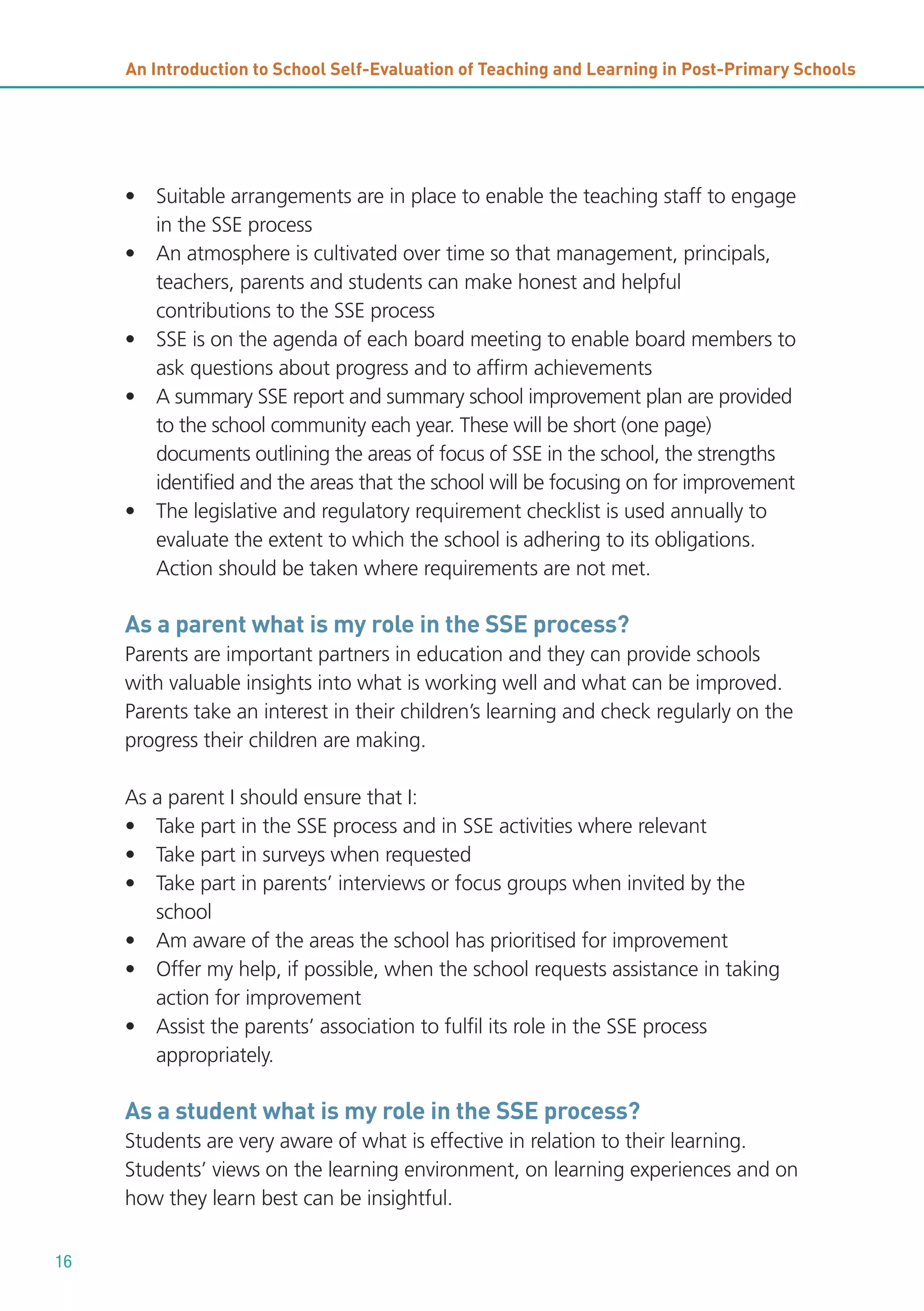 An Introduction to School Self-Evaluation of Teaching and Learning in Post-Primary Schools

• Suitable arrangements are in place to enable the teaching staff to engage
in the SSE process
• An atmosphere is cultivated over time so that management, principals,
teachers, parents and students can make honest and helpful
contributions to the SSE process
• SSE is on the agenda of each board meeting to enable board members to
ask questions about progress and to affirm achievements
• A summary SSE report and summary school improvement plan are provided
to the school community each year. These will be short (one page)
documents outlining the areas of focus of SSE in the school, the strengths
identified and the areas that the school will be focusing on for improvement
• The legislative and regulatory requirement checklist is used annually to
evaluate the extent to which the school is adhering to its obligations.
Action should be taken where requirements are not met.

As a parent what is my role in the SSE process?
Parents are important partners in education and they can provide schools
with valuable insights into what is working well and what can be improved.
Parents take an interest in their children’s learning and check regularly on the
progress their children are making.
As a parent I should ensure that I:
• Take part in the SSE process and in SSE activities where relevant
• Take part in surveys when requested
• Take part in parents’ interviews or focus groups when invited by the
school
• Am aware of the areas the school has prioritised for improvement
• Offer my help, if possible, when the school requests assistance in taking
action for improvement
• Assist the parents’ association to fulfil its role in the SSE process
appropriately.

As a student what is my role in the SSE process?
Students are very aware of what is effective in relation to their learning.
Students’ views on the learning environment, on learning experiences and on
how they learn best can be insightful.
16

 