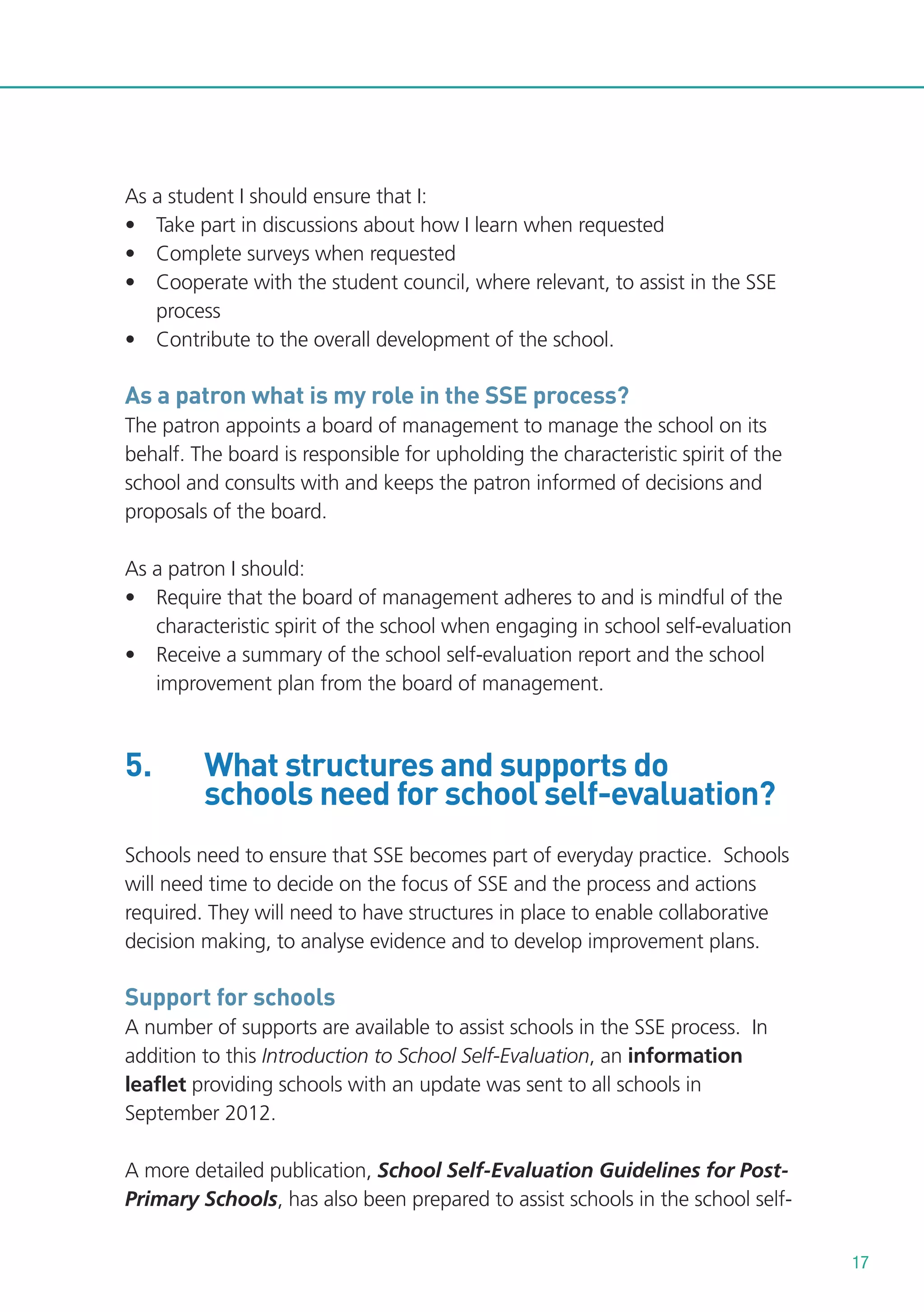 As a student I should ensure that I:
• Take part in discussions about how I learn when requested
• Complete surveys when requested
• Cooperate with the student council, where relevant, to assist in the SSE
process
• Contribute to the overall development of the school.

As a patron what is my role in the SSE process?
The patron appoints a board of management to manage the school on its
behalf. The board is responsible for upholding the characteristic spirit of the
school and consults with and keeps the patron informed of decisions and
proposals of the board.
As a patron I should:
• Require that the board of management adheres to and is mindful of the
characteristic spirit of the school when engaging in school self-evaluation
• Receive a summary of the school self-evaluation report and the school
improvement plan from the board of management.

5.

What structures and supports do
schools need for school self-evaluation?

Schools need to ensure that SSE becomes part of everyday practice. Schools
will need time to decide on the focus of SSE and the process and actions
required. They will need to have structures in place to enable collaborative
decision making, to analyse evidence and to develop improvement plans.

Support for schools
A number of supports are available to assist schools in the SSE process. In
addition to this Introduction to School Self-Evaluation, an information
leaflet providing schools with an update was sent to all schools in
September 2012.
A more detailed publication, School Self-Evaluation Guidelines for PostPrimary Schools, has also been prepared to assist schools in the school self17

 