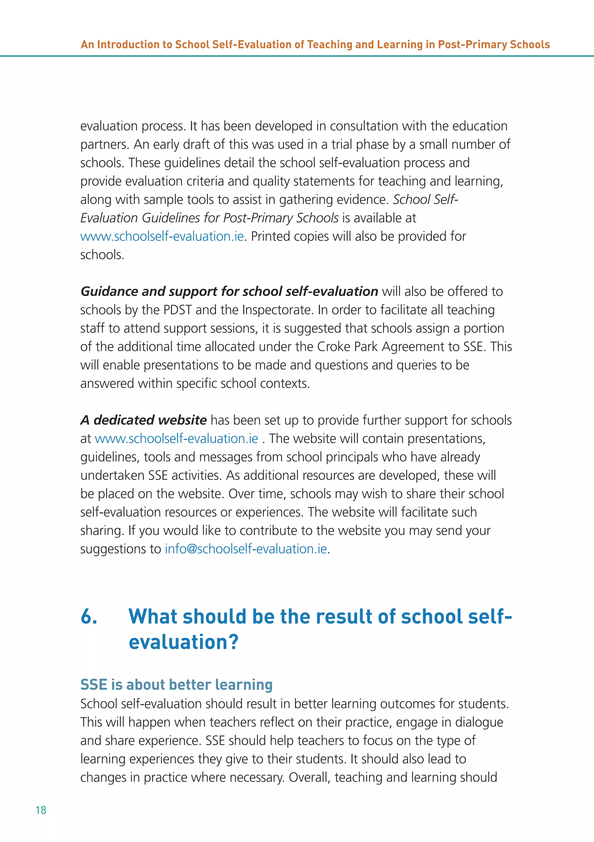 An Introduction to School Self-Evaluation of Teaching and Learning in Post-Primary Schools

evaluation process. It has been developed in consultation with the education
partners. An early draft of this was used in a trial phase by a small number of
schools. These guidelines detail the school self-evaluation process and
provide evaluation criteria and quality statements for teaching and learning,
along with sample tools to assist in gathering evidence. School SelfEvaluation Guidelines for Post-Primary Schools is available at
www.schoolself-evaluation.ie. Printed copies will also be provided for
schools.
Guidance and support for school self-evaluation will also be offered to
schools by the PDST and the Inspectorate. In order to facilitate all teaching
staff to attend support sessions, it is suggested that schools assign a portion
of the additional time allocated under the Croke Park Agreement to SSE. This
will enable presentations to be made and questions and queries to be
answered within specific school contexts.
A dedicated website has been set up to provide further support for schools
at www.schoolself-evaluation.ie . The website will contain presentations,
guidelines, tools and messages from school principals who have already
undertaken SSE activities. As additional resources are developed, these will
be placed on the website. Over time, schools may wish to share their school
self-evaluation resources or experiences. The website will facilitate such
sharing. If you would like to contribute to the website you may send your
suggestions to info@schoolself-evaluation.ie.

6.

What should be the result of school selfevaluation?

SSE is about better learning
School self-evaluation should result in better learning outcomes for students.
This will happen when teachers reflect on their practice, engage in dialogue
and share experience. SSE should help teachers to focus on the type of
learning experiences they give to their students. It should also lead to
changes in practice where necessary. Overall, teaching and learning should
18

 